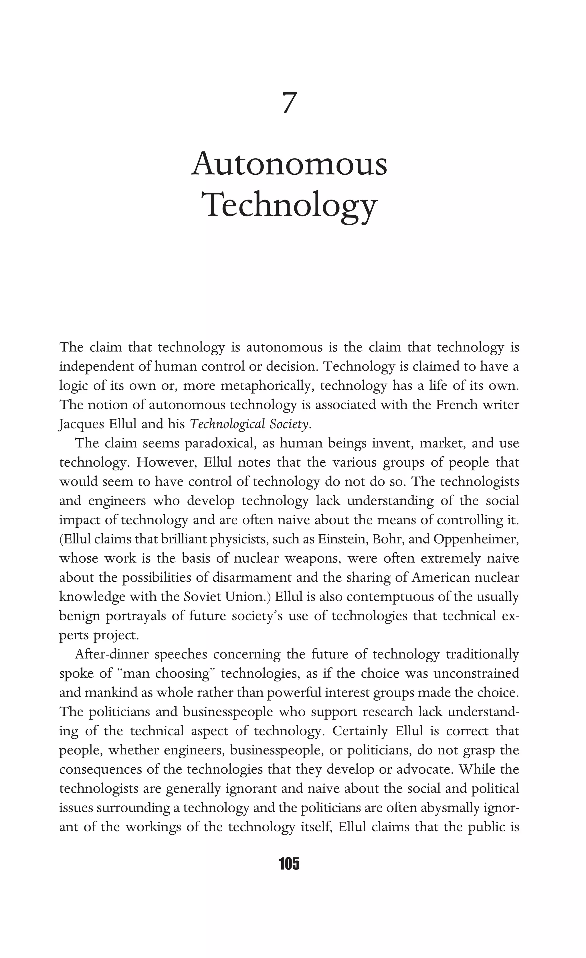 AUTONOMOUS TECHNOLOGY
105
7
Autonomous
Technology
The claim that technology is autonomous is the claim that technology is
independent of human control or decision. Technology is claimed to have a
logic of its own or, more metaphorically, technology has a life of its own.
The notion of autonomous technology is associated with the French writer
Jacques Ellul and his Technological Society.
The claim seems paradoxical, as human beings invent, market, and use
technology. However, Ellul notes that the various groups of people that
would seem to have control of technology do not do so. The technologists
and engineers who develop technology lack understanding of the social
impact of technology and are often naive about the means of controlling it.
(Ellul claims that brilliant physicists, such as Einstein, Bohr, and Oppenheimer,
whose work is the basis of nuclear weapons, were often extremely naive
about the possibilities of disarmament and the sharing of American nuclear
knowledge with the Soviet Union.) Ellul is also contemptuous of the usually
benign portrayals of future society’s use of technologies that technical ex-
perts project.
After-dinner speeches concerning the future of technology traditionally
spoke of “man choosing” technologies, as if the choice was unconstrained
and mankind as whole rather than powerful interest groups made the choice.
The politicians and businesspeople who support research lack understand-
ing of the technical aspect of technology. Certainly Ellul is correct that
people, whether engineers, businesspeople, or politicians, do not grasp the
consequences of the technologies that they develop or advocate. While the
technologists are generally ignorant and naive about the social and political
issues surrounding a technology and the politicians are often abysmally ignor-
ant of the workings of the technology itself, Ellul claims that the public is
 
