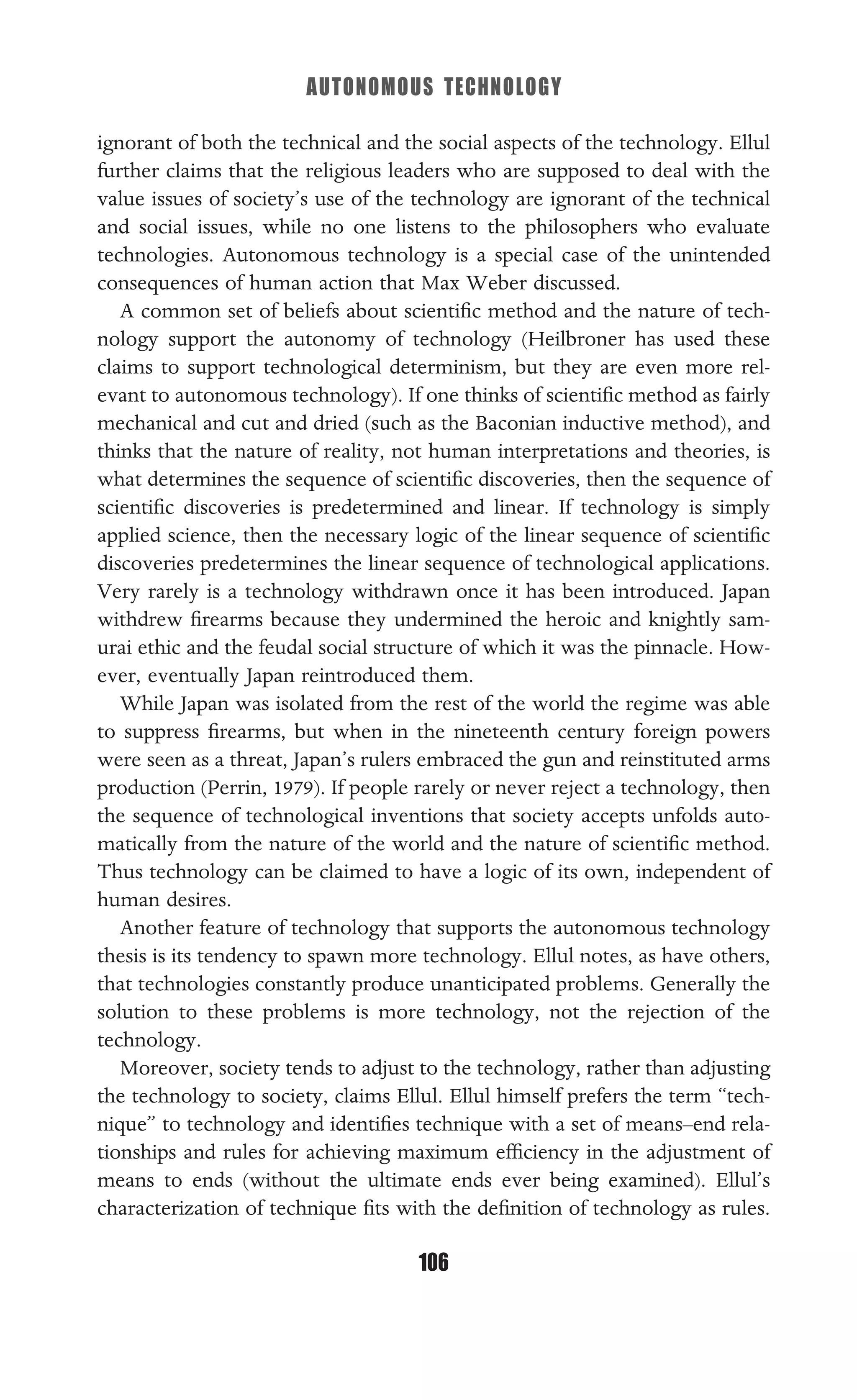 AUTONOMOUS TECHNOLOGY
106
ignorant of both the technical and the social aspects of the technology. Ellul
further claims that the religious leaders who are supposed to deal with the
value issues of society’s use of the technology are ignorant of the technical
and social issues, while no one listens to the philosophers who evaluate
technologies. Autonomous technology is a special case of the unintended
consequences of human action that Max Weber discussed.
A common set of beliefs about scientiﬁc method and the nature of tech-
nology support the autonomy of technology (Heilbroner has used these
claims to support technological determinism, but they are even more rel-
evant to autonomous technology). If one thinks of scientiﬁc method as fairly
mechanical and cut and dried (such as the Baconian inductive method), and
thinks that the nature of reality, not human interpretations and theories, is
what determines the sequence of scientiﬁc discoveries, then the sequence of
scientiﬁc discoveries is predetermined and linear. If technology is simply
applied science, then the necessary logic of the linear sequence of scientiﬁc
discoveries predetermines the linear sequence of technological applications.
Very rarely is a technology withdrawn once it has been introduced. Japan
withdrew ﬁrearms because they undermined the heroic and knightly sam-
urai ethic and the feudal social structure of which it was the pinnacle. How-
ever, eventually Japan reintroduced them.
While Japan was isolated from the rest of the world the regime was able
to suppress ﬁrearms, but when in the nineteenth century foreign powers
were seen as a threat, Japan’s rulers embraced the gun and reinstituted arms
production (Perrin, 1979). If people rarely or never reject a technology, then
the sequence of technological inventions that society accepts unfolds auto-
matically from the nature of the world and the nature of scientiﬁc method.
Thus technology can be claimed to have a logic of its own, independent of
human desires.
Another feature of technology that supports the autonomous technology
thesis is its tendency to spawn more technology. Ellul notes, as have others,
that technologies constantly produce unanticipated problems. Generally the
solution to these problems is more technology, not the rejection of the
technology.
Moreover, society tends to adjust to the technology, rather than adjusting
the technology to society, claims Ellul. Ellul himself prefers the term “tech-
nique” to technology and identiﬁes technique with a set of means–end rela-
tionships and rules for achieving maximum efﬁciency in the adjustment of
means to ends (without the ultimate ends ever being examined). Ellul’s
characterization of technique ﬁts with the deﬁnition of technology as rules.
 
