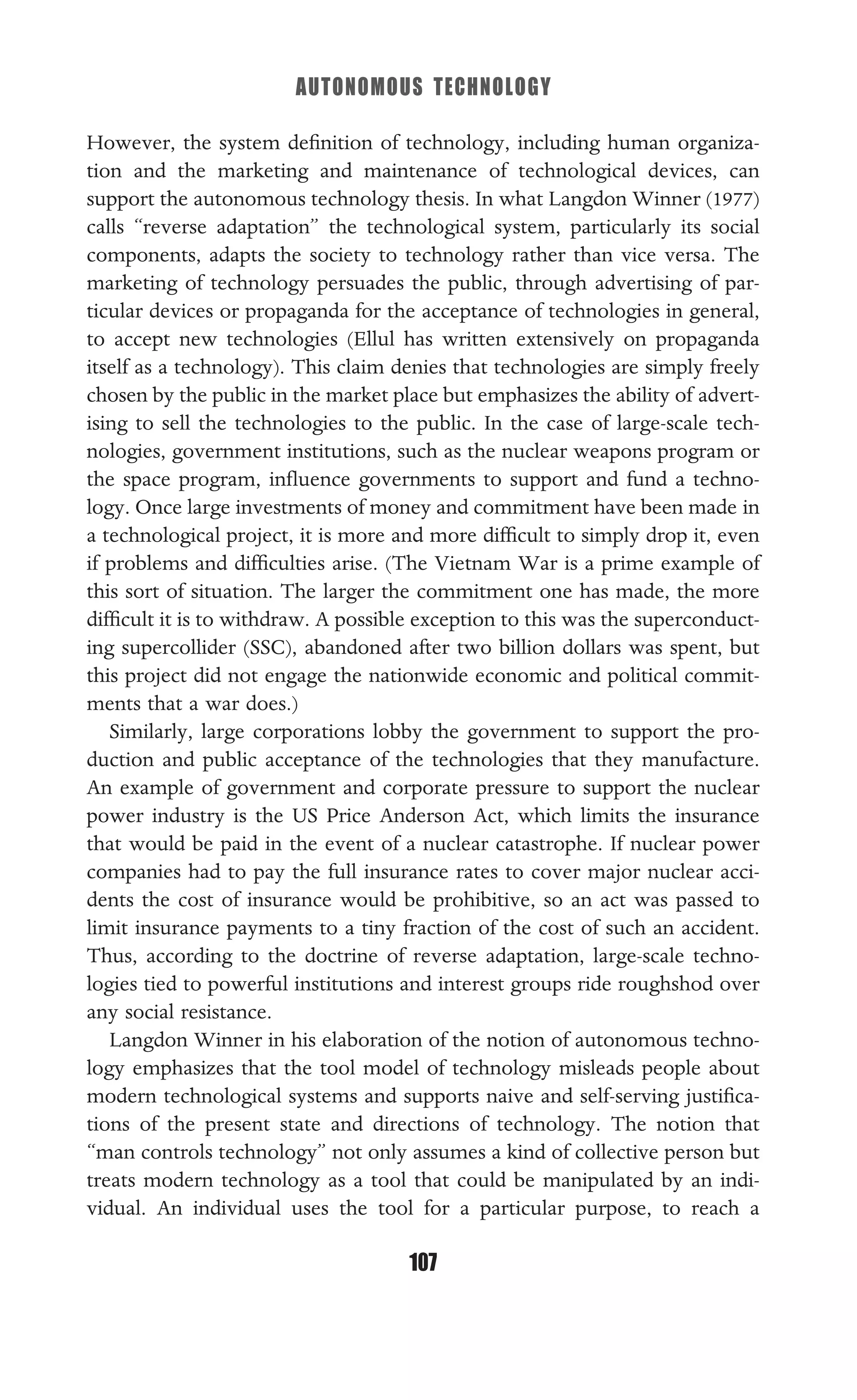 AUTONOMOUS TECHNOLOGY
107
However, the system deﬁnition of technology, including human organiza-
tion and the marketing and maintenance of technological devices, can
support the autonomous technology thesis. In what Langdon Winner (1977)
calls “reverse adaptation” the technological system, particularly its social
components, adapts the society to technology rather than vice versa. The
marketing of technology persuades the public, through advertising of par-
ticular devices or propaganda for the acceptance of technologies in general,
to accept new technologies (Ellul has written extensively on propaganda
itself as a technology). This claim denies that technologies are simply freely
chosen by the public in the market place but emphasizes the ability of advert-
ising to sell the technologies to the public. In the case of large-scale tech-
nologies, government institutions, such as the nuclear weapons program or
the space program, inﬂuence governments to support and fund a techno-
logy. Once large investments of money and commitment have been made in
a technological project, it is more and more difﬁcult to simply drop it, even
if problems and difﬁculties arise. (The Vietnam War is a prime example of
this sort of situation. The larger the commitment one has made, the more
difﬁcult it is to withdraw. A possible exception to this was the superconduct-
ing supercollider (SSC), abandoned after two billion dollars was spent, but
this project did not engage the nationwide economic and political commit-
ments that a war does.)
Similarly, large corporations lobby the government to support the pro-
duction and public acceptance of the technologies that they manufacture.
An example of government and corporate pressure to support the nuclear
power industry is the US Price Anderson Act, which limits the insurance
that would be paid in the event of a nuclear catastrophe. If nuclear power
companies had to pay the full insurance rates to cover major nuclear acci-
dents the cost of insurance would be prohibitive, so an act was passed to
limit insurance payments to a tiny fraction of the cost of such an accident.
Thus, according to the doctrine of reverse adaptation, large-scale techno-
logies tied to powerful institutions and interest groups ride roughshod over
any social resistance.
Langdon Winner in his elaboration of the notion of autonomous techno-
logy emphasizes that the tool model of technology misleads people about
modern technological systems and supports naive and self-serving justiﬁca-
tions of the present state and directions of technology. The notion that
“man controls technology” not only assumes a kind of collective person but
treats modern technology as a tool that could be manipulated by an indi-
vidual. An individual uses the tool for a particular purpose, to reach a
 