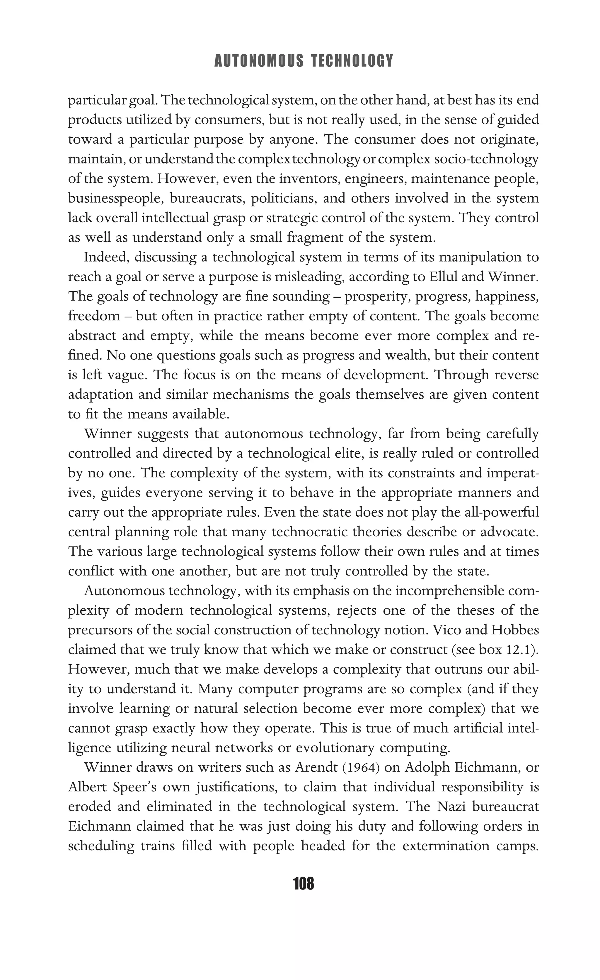 AUTONOMOUS TECHNOLOGY
108
particulargoal.Thetechnologicalsystem,ontheother hand, at best has its end
products utilized by consumers, but is not really used, in the sense of guided
toward a particular purpose by anyone. The consumer does not originate,
maintain,orunderstandthecomplextechnologyorcomplex socio-technology
of the system. However, even the inventors, engineers, maintenance people,
businesspeople, bureaucrats, politicians, and others involved in the system
lack overall intellectual grasp or strategic control of the system. They control
as well as understand only a small fragment of the system.
Indeed, discussing a technological system in terms of its manipulation to
reach a goal or serve a purpose is misleading, according to Ellul and Winner.
The goals of technology are ﬁne sounding – prosperity, progress, happiness,
freedom – but often in practice rather empty of content. The goals become
abstract and empty, while the means become ever more complex and re-
ﬁned. No one questions goals such as progress and wealth, but their content
is left vague. The focus is on the means of development. Through reverse
adaptation and similar mechanisms the goals themselves are given content
to ﬁt the means available.
Winner suggests that autonomous technology, far from being carefully
controlled and directed by a technological elite, is really ruled or controlled
by no one. The complexity of the system, with its constraints and imperat-
ives, guides everyone serving it to behave in the appropriate manners and
carry out the appropriate rules. Even the state does not play the all-powerful
central planning role that many technocratic theories describe or advocate.
The various large technological systems follow their own rules and at times
conﬂict with one another, but are not truly controlled by the state.
Autonomous technology, with its emphasis on the incomprehensible com-
plexity of modern technological systems, rejects one of the theses of the
precursors of the social construction of technology notion. Vico and Hobbes
claimed that we truly know that which we make or construct (see box 12.1).
However, much that we make develops a complexity that outruns our abil-
ity to understand it. Many computer programs are so complex (and if they
involve learning or natural selection become ever more complex) that we
cannot grasp exactly how they operate. This is true of much artiﬁcial intel-
ligence utilizing neural networks or evolutionary computing.
Winner draws on writers such as Arendt (1964) on Adolph Eichmann, or
Albert Speer’s own justiﬁcations, to claim that individual responsibility is
eroded and eliminated in the technological system. The Nazi bureaucrat
Eichmann claimed that he was just doing his duty and following orders in
scheduling trains ﬁlled with people headed for the extermination camps.
 