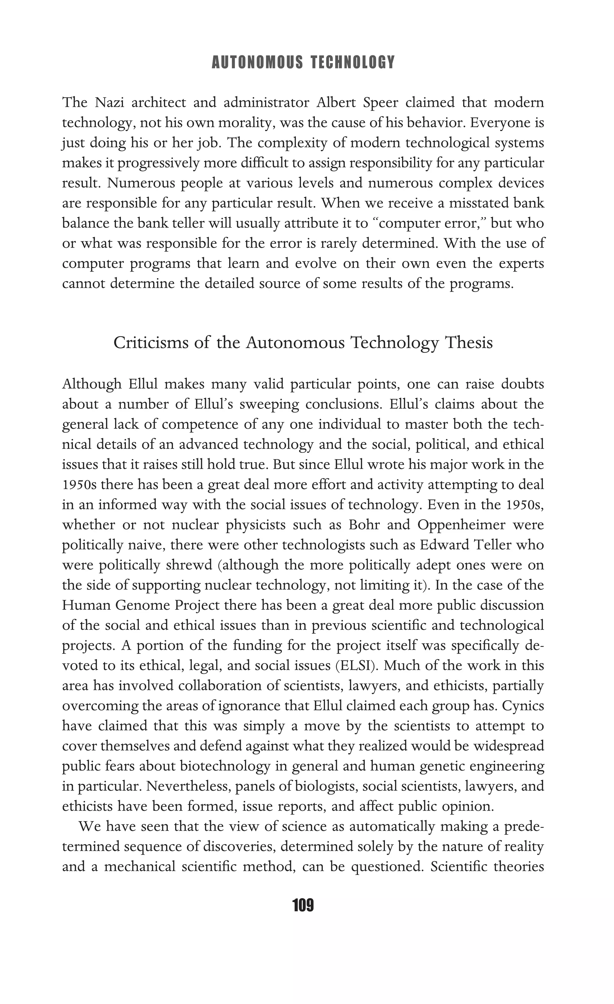 AUTONOMOUS TECHNOLOGY
109
The Nazi architect and administrator Albert Speer claimed that modern
technology, not his own morality, was the cause of his behavior. Everyone is
just doing his or her job. The complexity of modern technological systems
makes it progressively more difﬁcult to assign responsibility for any particular
result. Numerous people at various levels and numerous complex devices
are responsible for any particular result. When we receive a misstated bank
balance the bank teller will usually attribute it to “computer error,” but who
or what was responsible for the error is rarely determined. With the use of
computer programs that learn and evolve on their own even the experts
cannot determine the detailed source of some results of the programs.
Criticisms of the Autonomous Technology Thesis
Although Ellul makes many valid particular points, one can raise doubts
about a number of Ellul’s sweeping conclusions. Ellul’s claims about the
general lack of competence of any one individual to master both the tech-
nical details of an advanced technology and the social, political, and ethical
issues that it raises still hold true. But since Ellul wrote his major work in the
1950s there has been a great deal more effort and activity attempting to deal
in an informed way with the social issues of technology. Even in the 1950s,
whether or not nuclear physicists such as Bohr and Oppenheimer were
politically naive, there were other technologists such as Edward Teller who
were politically shrewd (although the more politically adept ones were on
the side of supporting nuclear technology, not limiting it). In the case of the
Human Genome Project there has been a great deal more public discussion
of the social and ethical issues than in previous scientiﬁc and technological
projects. A portion of the funding for the project itself was speciﬁcally de-
voted to its ethical, legal, and social issues (ELSI). Much of the work in this
area has involved collaboration of scientists, lawyers, and ethicists, partially
overcoming the areas of ignorance that Ellul claimed each group has. Cynics
have claimed that this was simply a move by the scientists to attempt to
cover themselves and defend against what they realized would be widespread
public fears about biotechnology in general and human genetic engineering
in particular. Nevertheless, panels of biologists, social scientists, lawyers, and
ethicists have been formed, issue reports, and affect public opinion.
We have seen that the view of science as automatically making a prede-
termined sequence of discoveries, determined solely by the nature of reality
and a mechanical scientiﬁc method, can be questioned. Scientiﬁc theories
 