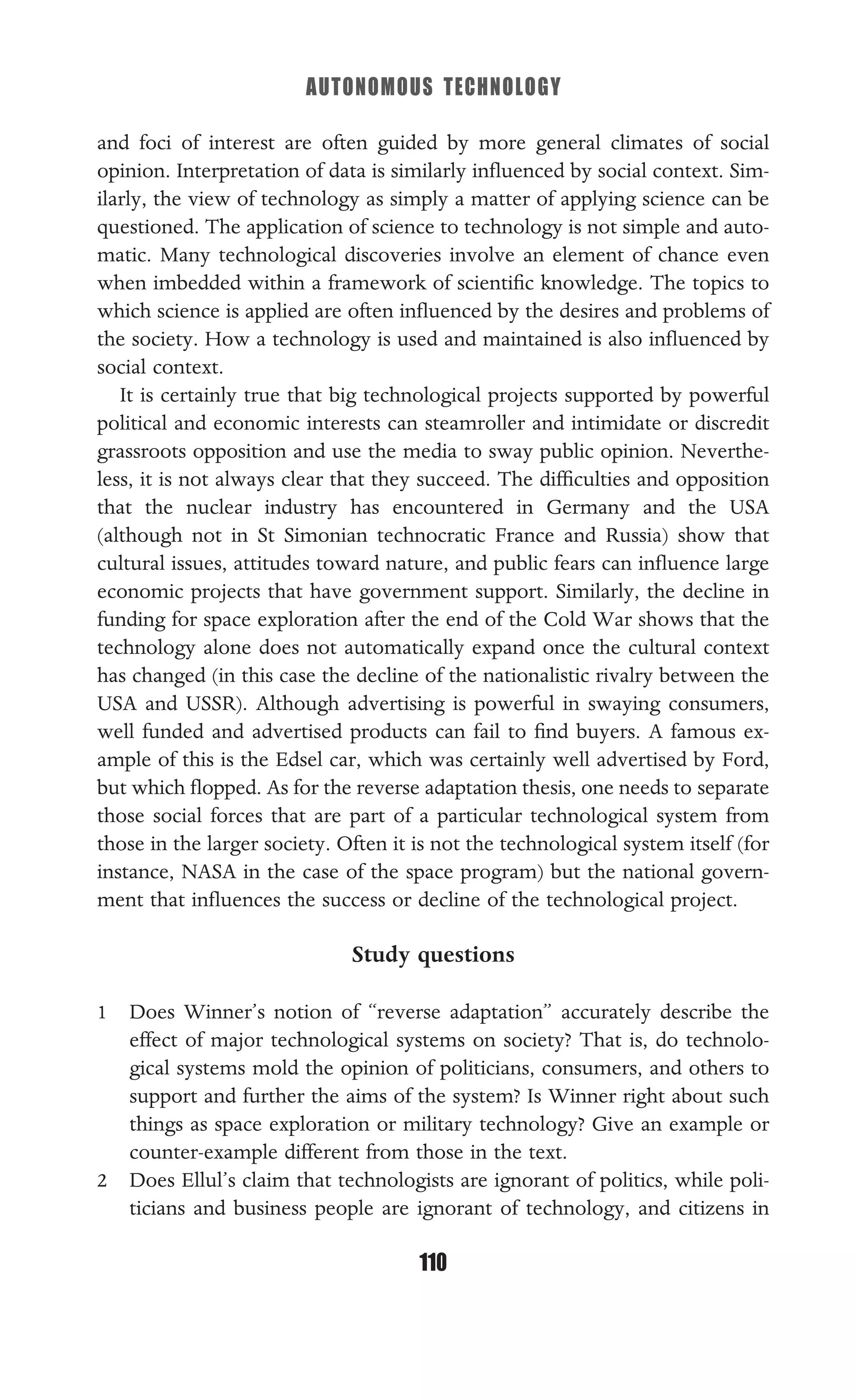 AUTONOMOUS TECHNOLOGY
110
and foci of interest are often guided by more general climates of social
opinion. Interpretation of data is similarly inﬂuenced by social context. Sim-
ilarly, the view of technology as simply a matter of applying science can be
questioned. The application of science to technology is not simple and auto-
matic. Many technological discoveries involve an element of chance even
when imbedded within a framework of scientiﬁc knowledge. The topics to
which science is applied are often inﬂuenced by the desires and problems of
the society. How a technology is used and maintained is also inﬂuenced by
social context.
It is certainly true that big technological projects supported by powerful
political and economic interests can steamroller and intimidate or discredit
grassroots opposition and use the media to sway public opinion. Neverthe-
less, it is not always clear that they succeed. The difﬁculties and opposition
that the nuclear industry has encountered in Germany and the USA
(although not in St Simonian technocratic France and Russia) show that
cultural issues, attitudes toward nature, and public fears can inﬂuence large
economic projects that have government support. Similarly, the decline in
funding for space exploration after the end of the Cold War shows that the
technology alone does not automatically expand once the cultural context
has changed (in this case the decline of the nationalistic rivalry between the
USA and USSR). Although advertising is powerful in swaying consumers,
well funded and advertised products can fail to ﬁnd buyers. A famous ex-
ample of this is the Edsel car, which was certainly well advertised by Ford,
but which ﬂopped. As for the reverse adaptation thesis, one needs to separate
those social forces that are part of a particular technological system from
those in the larger society. Often it is not the technological system itself (for
instance, NASA in the case of the space program) but the national govern-
ment that inﬂuences the success or decline of the technological project.
Study questions
1 Does Winner’s notion of “reverse adaptation” accurately describe the
effect of major technological systems on society? That is, do technolo-
gical systems mold the opinion of politicians, consumers, and others to
support and further the aims of the system? Is Winner right about such
things as space exploration or military technology? Give an example or
counter-example different from those in the text.
2 Does Ellul’s claim that technologists are ignorant of politics, while poli-
ticians and business people are ignorant of technology, and citizens in
 