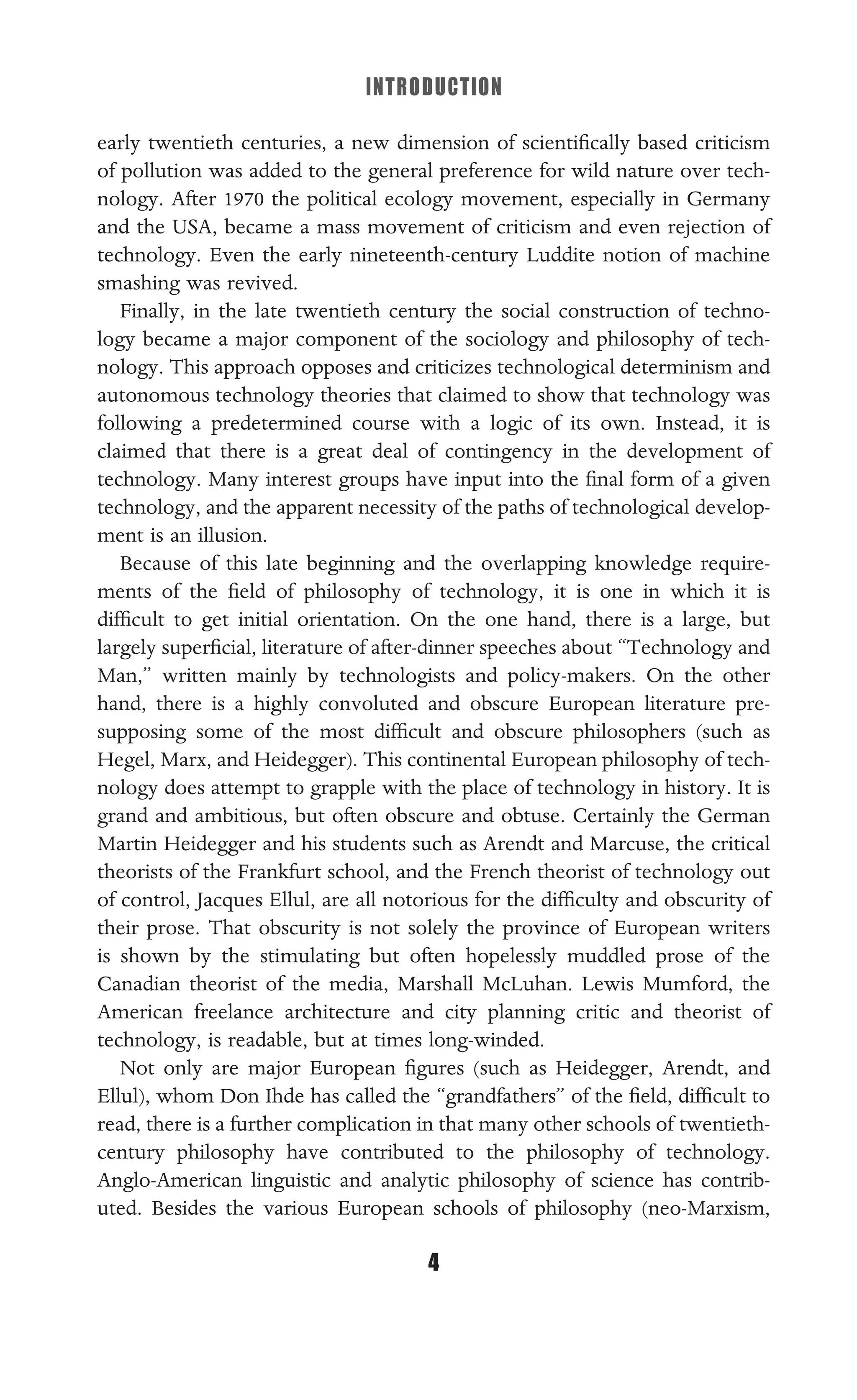 INTRODUCTION
4
early twentieth centuries, a new dimension of scientiﬁcally based criticism
of pollution was added to the general preference for wild nature over tech-
nology. After 1970 the political ecology movement, especially in Germany
and the USA, became a mass movement of criticism and even rejection of
technology. Even the early nineteenth-century Luddite notion of machine
smashing was revived.
Finally, in the late twentieth century the social construction of techno-
logy became a major component of the sociology and philosophy of tech-
nology. This approach opposes and criticizes technological determinism and
autonomous technology theories that claimed to show that technology was
following a predetermined course with a logic of its own. Instead, it is
claimed that there is a great deal of contingency in the development of
technology. Many interest groups have input into the ﬁnal form of a given
technology, and the apparent necessity of the paths of technological develop-
ment is an illusion.
Because of this late beginning and the overlapping knowledge require-
ments of the ﬁeld of philosophy of technology, it is one in which it is
difﬁcult to get initial orientation. On the one hand, there is a large, but
largely superﬁcial, literature of after-dinner speeches about “Technology and
Man,” written mainly by technologists and policy-makers. On the other
hand, there is a highly convoluted and obscure European literature pre-
supposing some of the most difﬁcult and obscure philosophers (such as
Hegel, Marx, and Heidegger). This continental European philosophy of tech-
nology does attempt to grapple with the place of technology in history. It is
grand and ambitious, but often obscure and obtuse. Certainly the German
Martin Heidegger and his students such as Arendt and Marcuse, the critical
theorists of the Frankfurt school, and the French theorist of technology out
of control, Jacques Ellul, are all notorious for the difﬁculty and obscurity of
their prose. That obscurity is not solely the province of European writers
is shown by the stimulating but often hopelessly muddled prose of the
Canadian theorist of the media, Marshall McLuhan. Lewis Mumford, the
American freelance architecture and city planning critic and theorist of
technology, is readable, but at times long-winded.
Not only are major European ﬁgures (such as Heidegger, Arendt, and
Ellul), whom Don Ihde has called the “grandfathers” of the ﬁeld, difﬁcult to
read, there is a further complication in that many other schools of twentieth-
century philosophy have contributed to the philosophy of technology.
Anglo-American linguistic and analytic philosophy of science has contrib-
uted. Besides the various European schools of philosophy (neo-Marxism,
 