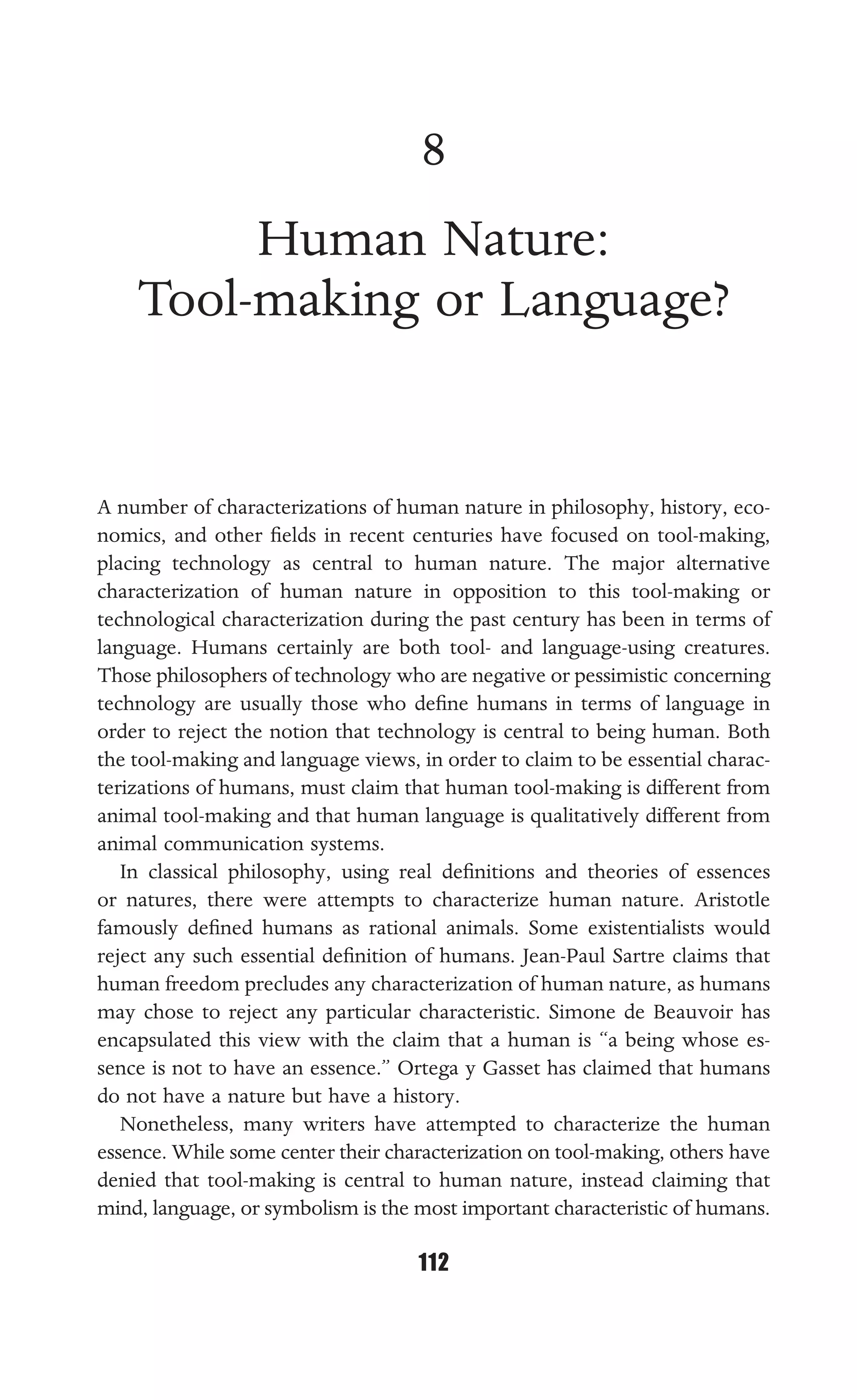 HUMAN NATURE: TOOL-MAKING OR LANGUAGE?
112
8
Human Nature:
Tool-making or Language?
A number of characterizations of human nature in philosophy, history, eco-
nomics, and other ﬁelds in recent centuries have focused on tool-making,
placing technology as central to human nature. The major alternative
characterization of human nature in opposition to this tool-making or
technological characterization during the past century has been in terms of
language. Humans certainly are both tool- and language-using creatures.
Those philosophers of technology who are negative or pessimistic concerning
technology are usually those who deﬁne humans in terms of language in
order to reject the notion that technology is central to being human. Both
the tool-making and language views, in order to claim to be essential charac-
terizations of humans, must claim that human tool-making is different from
animal tool-making and that human language is qualitatively different from
animal communication systems.
In classical philosophy, using real deﬁnitions and theories of essences
or natures, there were attempts to characterize human nature. Aristotle
famously deﬁned humans as rational animals. Some existentialists would
reject any such essential deﬁnition of humans. Jean-Paul Sartre claims that
human freedom precludes any characterization of human nature, as humans
may chose to reject any particular characteristic. Simone de Beauvoir has
encapsulated this view with the claim that a human is “a being whose es-
sence is not to have an essence.” Ortega y Gasset has claimed that humans
do not have a nature but have a history.
Nonetheless, many writers have attempted to characterize the human
essence. While some center their characterization on tool-making, others have
denied that tool-making is central to human nature, instead claiming that
mind, language, or symbolism is the most important characteristic of humans.
 