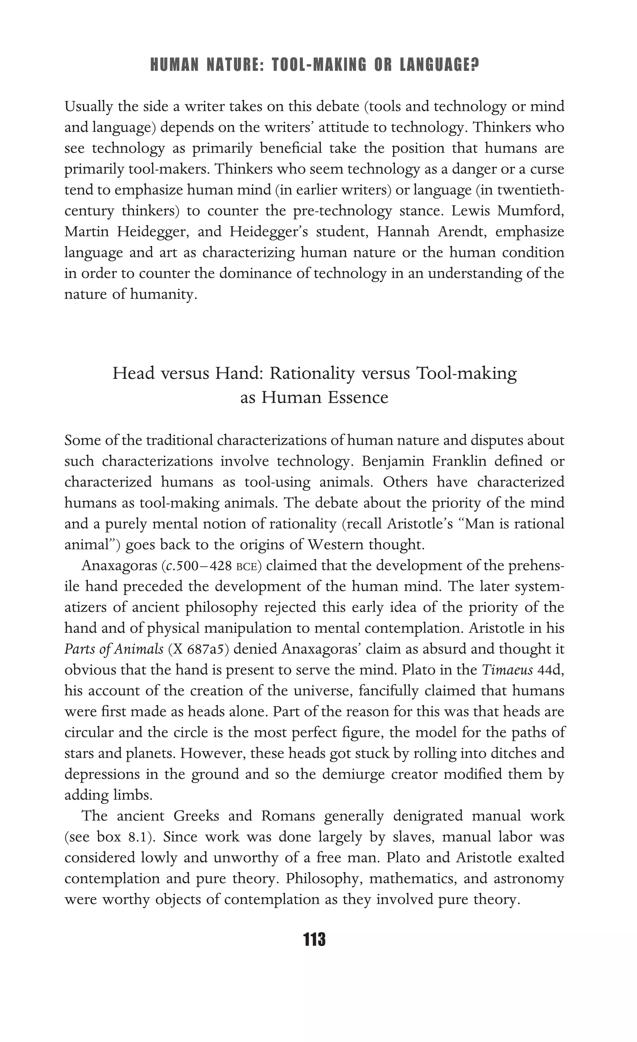 HUMAN NATURE: TOOL-MAKING OR LANGUAGE?
113
Usually the side a writer takes on this debate (tools and technology or mind
and language) depends on the writers’ attitude to technology. Thinkers who
see technology as primarily beneﬁcial take the position that humans are
primarily tool-makers. Thinkers who seem technology as a danger or a curse
tend to emphasize human mind (in earlier writers) or language (in twentieth-
century thinkers) to counter the pre-technology stance. Lewis Mumford,
Martin Heidegger, and Heidegger’s student, Hannah Arendt, emphasize
language and art as characterizing human nature or the human condition
in order to counter the dominance of technology in an understanding of the
nature of humanity.
Head versus Hand: Rationality versus Tool-making
as Human Essence
Some of the traditional characterizations of human nature and disputes about
such characterizations involve technology. Benjamin Franklin deﬁned or
characterized humans as tool-using animals. Others have characterized
humans as tool-making animals. The debate about the priority of the mind
and a purely mental notion of rationality (recall Aristotle’s “Man is rational
animal”) goes back to the origins of Western thought.
Anaxagoras (c.500–428 BCE) claimed that the development of the prehens-
ile hand preceded the development of the human mind. The later system-
atizers of ancient philosophy rejected this early idea of the priority of the
hand and of physical manipulation to mental contemplation. Aristotle in his
Parts of Animals (X 687a5) denied Anaxagoras’ claim as absurd and thought it
obvious that the hand is present to serve the mind. Plato in the Timaeus 44d,
his account of the creation of the universe, fancifully claimed that humans
were ﬁrst made as heads alone. Part of the reason for this was that heads are
circular and the circle is the most perfect ﬁgure, the model for the paths of
stars and planets. However, these heads got stuck by rolling into ditches and
depressions in the ground and so the demiurge creator modiﬁed them by
adding limbs.
The ancient Greeks and Romans generally denigrated manual work
(see box 8.1). Since work was done largely by slaves, manual labor was
considered lowly and unworthy of a free man. Plato and Aristotle exalted
contemplation and pure theory. Philosophy, mathematics, and astronomy
were worthy objects of contemplation as they involved pure theory.
 