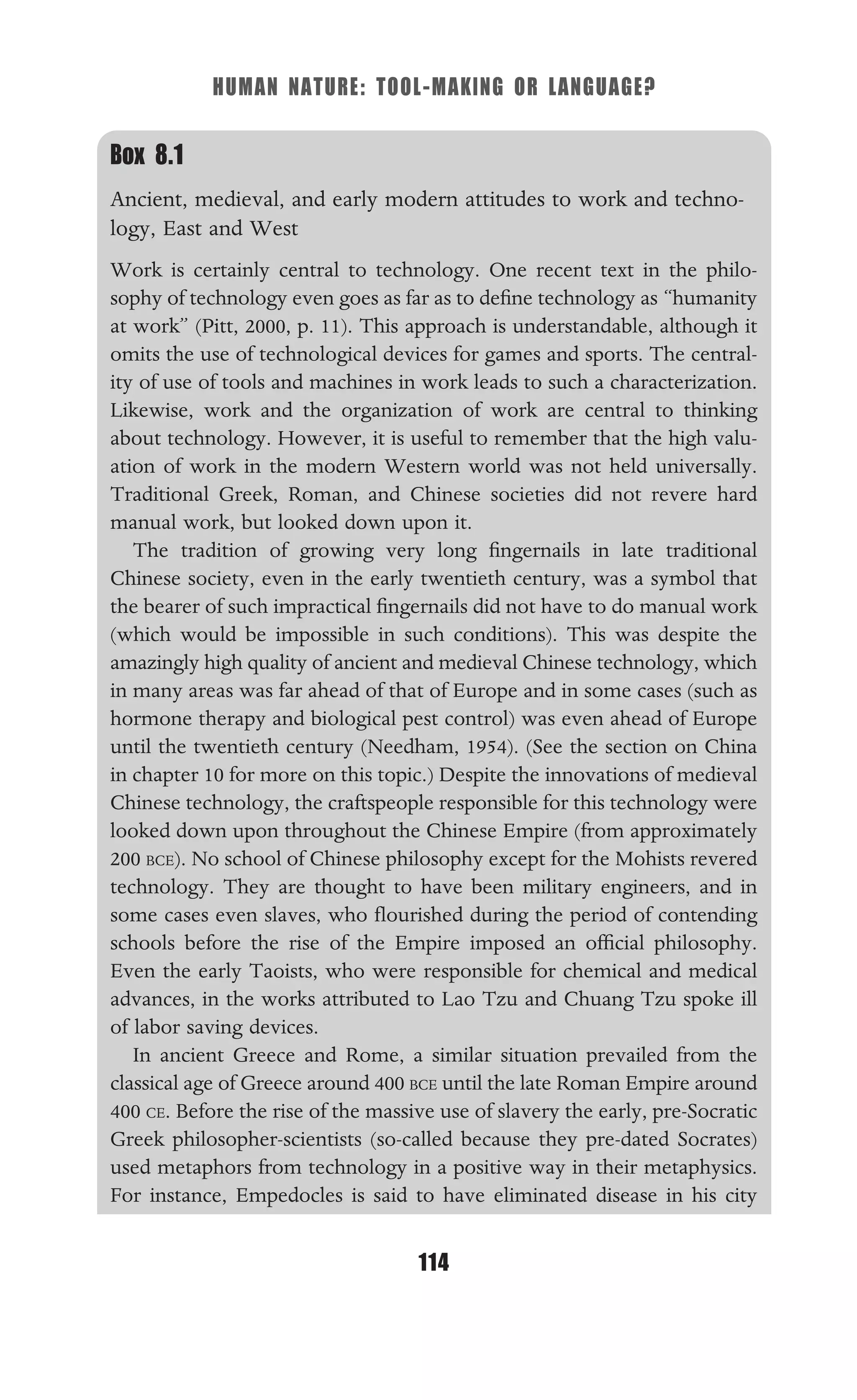 HUMAN NATURE: TOOL-MAKING OR LANGUAGE?
114
Box 8.1
Ancient, medieval, and early modern attitudes to work and techno-
logy, East and West
Work is certainly central to technology. One recent text in the philo-
sophy of technology even goes as far as to deﬁne technology as “humanity
at work” (Pitt, 2000, p. 11). This approach is understandable, although it
omits the use of technological devices for games and sports. The central-
ity of use of tools and machines in work leads to such a characterization.
Likewise, work and the organization of work are central to thinking
about technology. However, it is useful to remember that the high valu-
ation of work in the modern Western world was not held universally.
Traditional Greek, Roman, and Chinese societies did not revere hard
manual work, but looked down upon it.
The tradition of growing very long ﬁngernails in late traditional
Chinese society, even in the early twentieth century, was a symbol that
the bearer of such impractical ﬁngernails did not have to do manual work
(which would be impossible in such conditions). This was despite the
amazingly high quality of ancient and medieval Chinese technology, which
in many areas was far ahead of that of Europe and in some cases (such as
hormone therapy and biological pest control) was even ahead of Europe
until the twentieth century (Needham, 1954). (See the section on China
in chapter 10 for more on this topic.) Despite the innovations of medieval
Chinese technology, the craftspeople responsible for this technology were
looked down upon throughout the Chinese Empire (from approximately
200 BCE). No school of Chinese philosophy except for the Mohists revered
technology. They are thought to have been military engineers, and in
some cases even slaves, who ﬂourished during the period of contending
schools before the rise of the Empire imposed an ofﬁcial philosophy.
Even the early Taoists, who were responsible for chemical and medical
advances, in the works attributed to Lao Tzu and Chuang Tzu spoke ill
of labor saving devices.
In ancient Greece and Rome, a similar situation prevailed from the
classical age of Greece around 400 BCE until the late Roman Empire around
400 CE. Before the rise of the massive use of slavery the early, pre-Socratic
Greek philosopher-scientists (so-called because they pre-dated Socrates)
used metaphors from technology in a positive way in their metaphysics.
For instance, Empedocles is said to have eliminated disease in his city
 