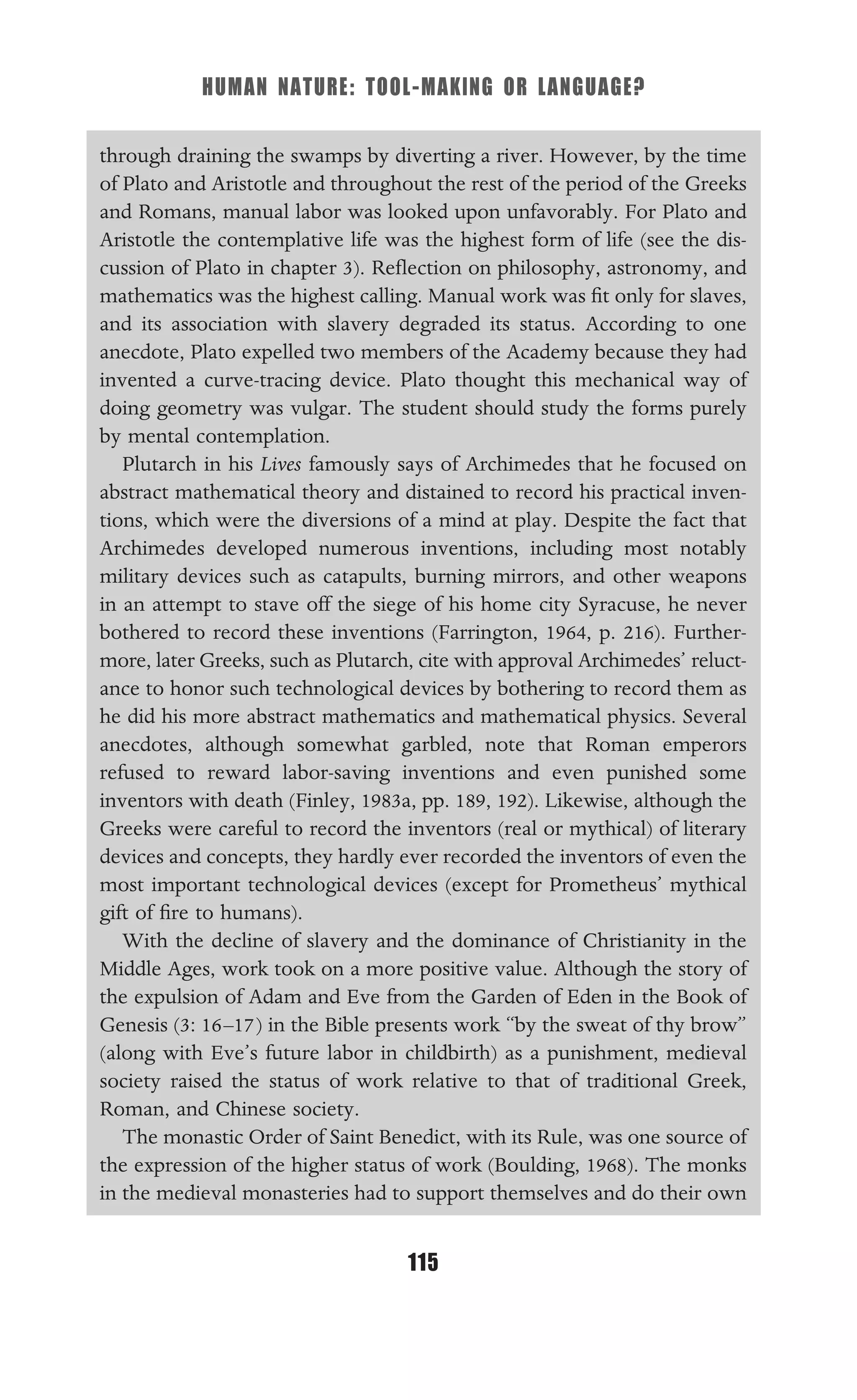 HUMAN NATURE: TOOL-MAKING OR LANGUAGE?
115
through draining the swamps by diverting a river. However, by the time
of Plato and Aristotle and throughout the rest of the period of the Greeks
and Romans, manual labor was looked upon unfavorably. For Plato and
Aristotle the contemplative life was the highest form of life (see the dis-
cussion of Plato in chapter 3). Reﬂection on philosophy, astronomy, and
mathematics was the highest calling. Manual work was ﬁt only for slaves,
and its association with slavery degraded its status. According to one
anecdote, Plato expelled two members of the Academy because they had
invented a curve-tracing device. Plato thought this mechanical way of
doing geometry was vulgar. The student should study the forms purely
by mental contemplation.
Plutarch in his Lives famously says of Archimedes that he focused on
abstract mathematical theory and distained to record his practical inven-
tions, which were the diversions of a mind at play. Despite the fact that
Archimedes developed numerous inventions, including most notably
military devices such as catapults, burning mirrors, and other weapons
in an attempt to stave off the siege of his home city Syracuse, he never
bothered to record these inventions (Farrington, 1964, p. 216). Further-
more, later Greeks, such as Plutarch, cite with approval Archimedes’ reluct-
ance to honor such technological devices by bothering to record them as
he did his more abstract mathematics and mathematical physics. Several
anecdotes, although somewhat garbled, note that Roman emperors
refused to reward labor-saving inventions and even punished some
inventors with death (Finley, 1983a, pp. 189, 192). Likewise, although the
Greeks were careful to record the inventors (real or mythical) of literary
devices and concepts, they hardly ever recorded the inventors of even the
most important technological devices (except for Prometheus’ mythical
gift of ﬁre to humans).
With the decline of slavery and the dominance of Christianity in the
Middle Ages, work took on a more positive value. Although the story of
the expulsion of Adam and Eve from the Garden of Eden in the Book of
Genesis (3: 16–17) in the Bible presents work “by the sweat of thy brow”
(along with Eve’s future labor in childbirth) as a punishment, medieval
society raised the status of work relative to that of traditional Greek,
Roman, and Chinese society.
The monastic Order of Saint Benedict, with its Rule, was one source of
the expression of the higher status of work (Boulding, 1968). The monks
in the medieval monasteries had to support themselves and do their own
 