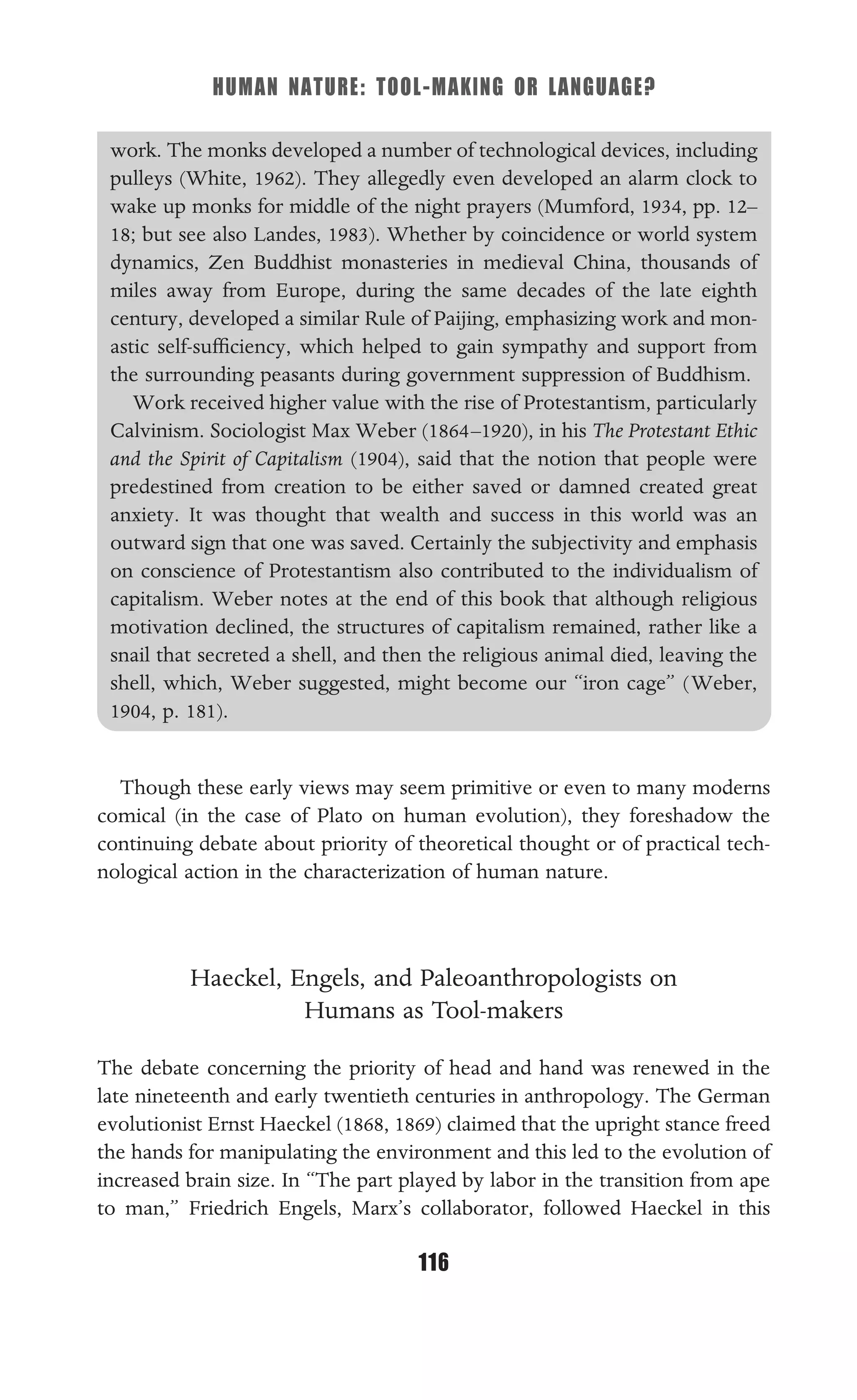HUMAN NATURE: TOOL-MAKING OR LANGUAGE?
116
work. The monks developed a number of technological devices, including
pulleys (White, 1962). They allegedly even developed an alarm clock to
wake up monks for middle of the night prayers (Mumford, 1934, pp. 12–
18; but see also Landes, 1983). Whether by coincidence or world system
dynamics, Zen Buddhist monasteries in medieval China, thousands of
miles away from Europe, during the same decades of the late eighth
century, developed a similar Rule of Paijing, emphasizing work and mon-
astic self-sufﬁciency, which helped to gain sympathy and support from
the surrounding peasants during government suppression of Buddhism.
Work received higher value with the rise of Protestantism, particularly
Calvinism. Sociologist Max Weber (1864–1920), in his The Protestant Ethic
and the Spirit of Capitalism (1904), said that the notion that people were
predestined from creation to be either saved or damned created great
anxiety. It was thought that wealth and success in this world was an
outward sign that one was saved. Certainly the subjectivity and emphasis
on conscience of Protestantism also contributed to the individualism of
capitalism. Weber notes at the end of this book that although religious
motivation declined, the structures of capitalism remained, rather like a
snail that secreted a shell, and then the religious animal died, leaving the
shell, which, Weber suggested, might become our “iron cage” (Weber,
1904, p. 181).
Though these early views may seem primitive or even to many moderns
comical (in the case of Plato on human evolution), they foreshadow the
continuing debate about priority of theoretical thought or of practical tech-
nological action in the characterization of human nature.
Haeckel, Engels, and Paleoanthropologists on
Humans as Tool-makers
The debate concerning the priority of head and hand was renewed in the
late nineteenth and early twentieth centuries in anthropology. The German
evolutionist Ernst Haeckel (1868, 1869) claimed that the upright stance freed
the hands for manipulating the environment and this led to the evolution of
increased brain size. In “The part played by labor in the transition from ape
to man,” Friedrich Engels, Marx’s collaborator, followed Haeckel in this
 