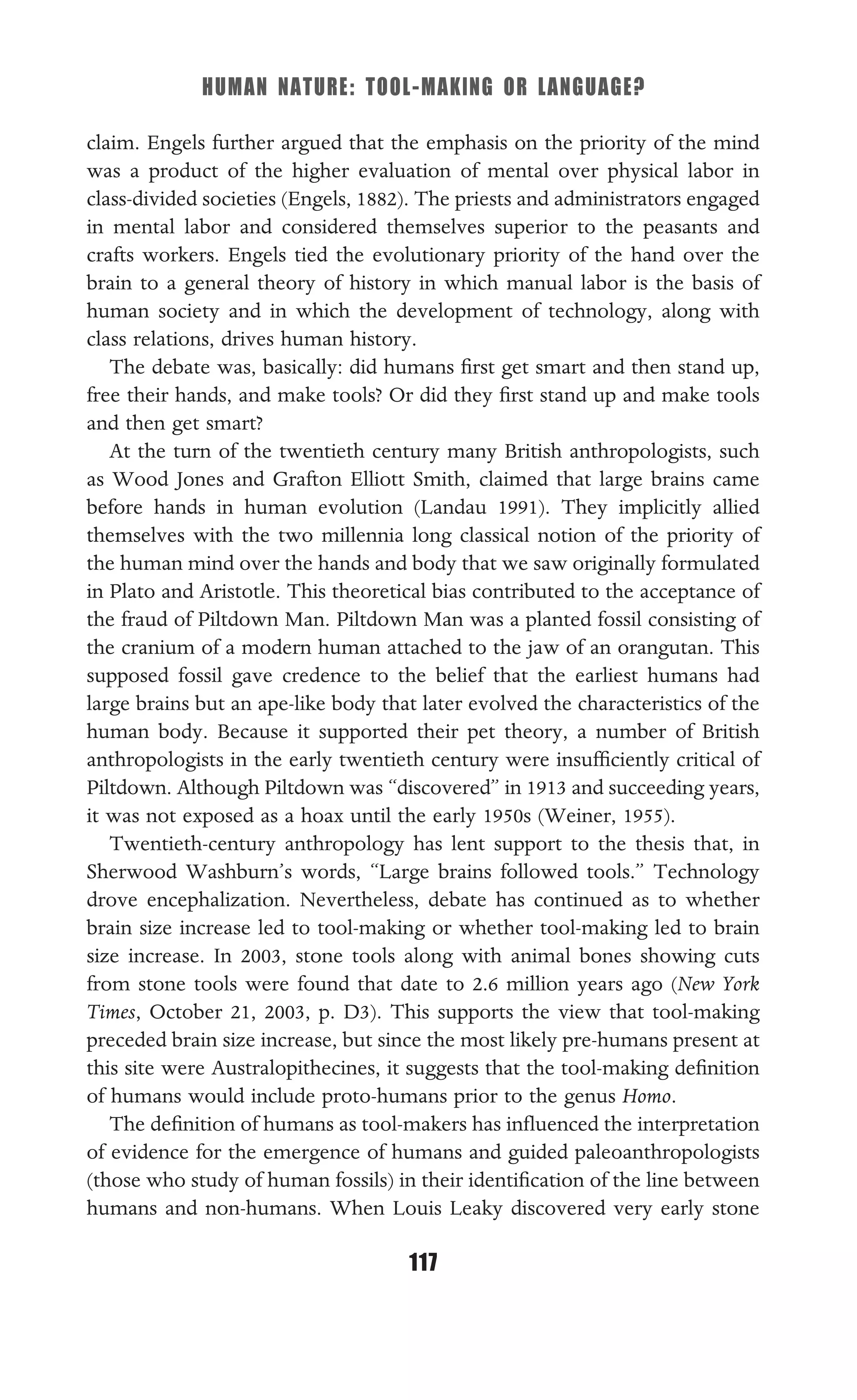 HUMAN NATURE: TOOL-MAKING OR LANGUAGE?
117
claim. Engels further argued that the emphasis on the priority of the mind
was a product of the higher evaluation of mental over physical labor in
class-divided societies (Engels, 1882). The priests and administrators engaged
in mental labor and considered themselves superior to the peasants and
crafts workers. Engels tied the evolutionary priority of the hand over the
brain to a general theory of history in which manual labor is the basis of
human society and in which the development of technology, along with
class relations, drives human history.
The debate was, basically: did humans ﬁrst get smart and then stand up,
free their hands, and make tools? Or did they ﬁrst stand up and make tools
and then get smart?
At the turn of the twentieth century many British anthropologists, such
as Wood Jones and Grafton Elliott Smith, claimed that large brains came
before hands in human evolution (Landau 1991). They implicitly allied
themselves with the two millennia long classical notion of the priority of
the human mind over the hands and body that we saw originally formulated
in Plato and Aristotle. This theoretical bias contributed to the acceptance of
the fraud of Piltdown Man. Piltdown Man was a planted fossil consisting of
the cranium of a modern human attached to the jaw of an orangutan. This
supposed fossil gave credence to the belief that the earliest humans had
large brains but an ape-like body that later evolved the characteristics of the
human body. Because it supported their pet theory, a number of British
anthropologists in the early twentieth century were insufﬁciently critical of
Piltdown. Although Piltdown was “discovered” in 1913 and succeeding years,
it was not exposed as a hoax until the early 1950s (Weiner, 1955).
Twentieth-century anthropology has lent support to the thesis that, in
Sherwood Washburn’s words, “Large brains followed tools.” Technology
drove encephalization. Nevertheless, debate has continued as to whether
brain size increase led to tool-making or whether tool-making led to brain
size increase. In 2003, stone tools along with animal bones showing cuts
from stone tools were found that date to 2.6 million years ago (New York
Times, October 21, 2003, p. D3). This supports the view that tool-making
preceded brain size increase, but since the most likely pre-humans present at
this site were Australopithecines, it suggests that the tool-making deﬁnition
of humans would include proto-humans prior to the genus Homo.
The deﬁnition of humans as tool-makers has inﬂuenced the interpretation
of evidence for the emergence of humans and guided paleoanthropologists
(those who study of human fossils) in their identiﬁcation of the line between
humans and non-humans. When Louis Leaky discovered very early stone
 
