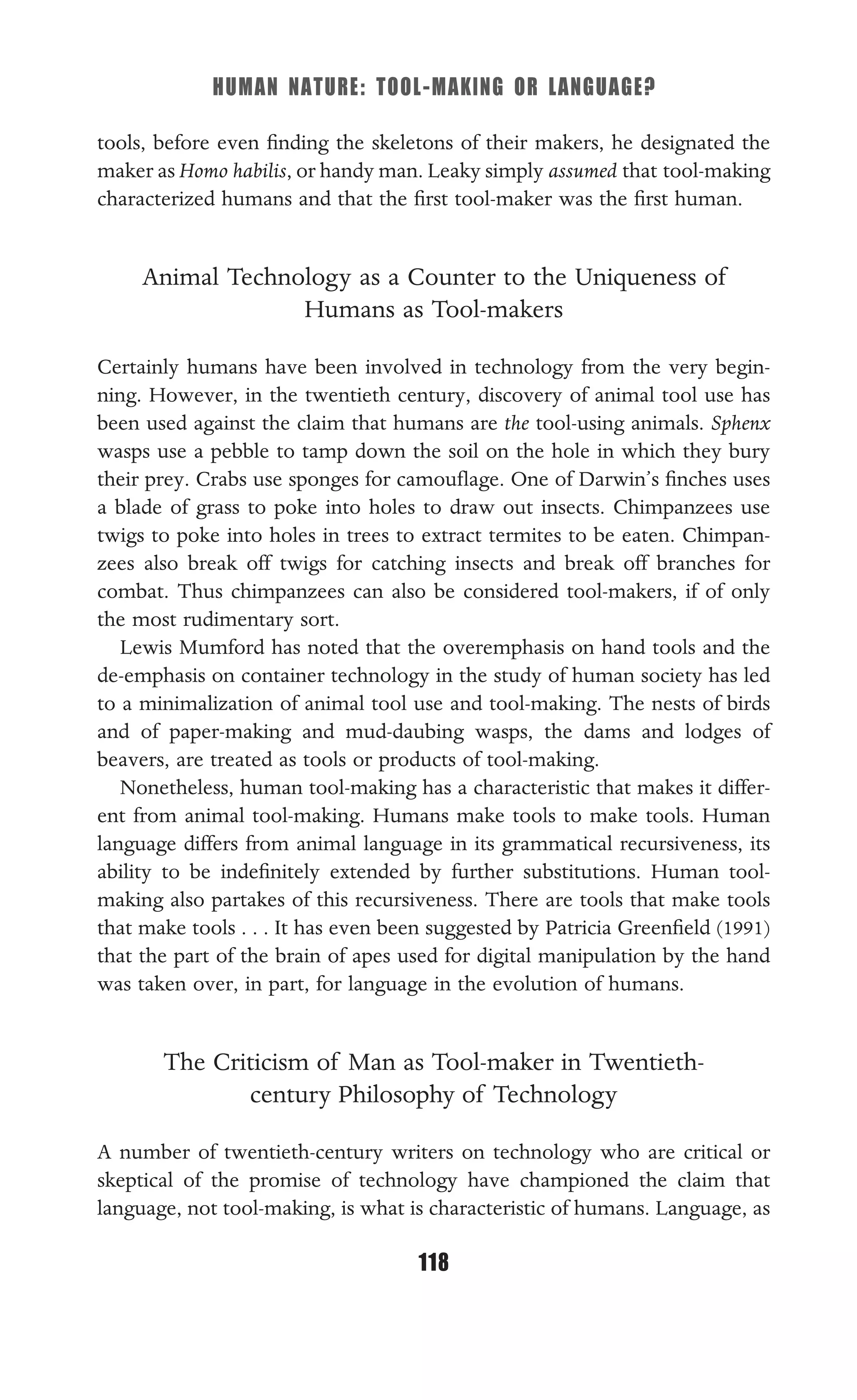 HUMAN NATURE: TOOL-MAKING OR LANGUAGE?
118
tools, before even ﬁnding the skeletons of their makers, he designated the
maker as Homo habilis, or handy man. Leaky simply assumed that tool-making
characterized humans and that the ﬁrst tool-maker was the ﬁrst human.
Animal Technology as a Counter to the Uniqueness of
Humans as Tool-makers
Certainly humans have been involved in technology from the very begin-
ning. However, in the twentieth century, discovery of animal tool use has
been used against the claim that humans are the tool-using animals. Sphenx
wasps use a pebble to tamp down the soil on the hole in which they bury
their prey. Crabs use sponges for camouﬂage. One of Darwin’s ﬁnches uses
a blade of grass to poke into holes to draw out insects. Chimpanzees use
twigs to poke into holes in trees to extract termites to be eaten. Chimpan-
zees also break off twigs for catching insects and break off branches for
combat. Thus chimpanzees can also be considered tool-makers, if of only
the most rudimentary sort.
Lewis Mumford has noted that the overemphasis on hand tools and the
de-emphasis on container technology in the study of human society has led
to a minimalization of animal tool use and tool-making. The nests of birds
and of paper-making and mud-daubing wasps, the dams and lodges of
beavers, are treated as tools or products of tool-making.
Nonetheless, human tool-making has a characteristic that makes it differ-
ent from animal tool-making. Humans make tools to make tools. Human
language differs from animal language in its grammatical recursiveness, its
ability to be indeﬁnitely extended by further substitutions. Human tool-
making also partakes of this recursiveness. There are tools that make tools
that make tools . . . It has even been suggested by Patricia Greenﬁeld (1991)
that the part of the brain of apes used for digital manipulation by the hand
was taken over, in part, for language in the evolution of humans.
The Criticism of Man as Tool-maker in Twentieth-
century Philosophy of Technology
A number of twentieth-century writers on technology who are critical or
skeptical of the promise of technology have championed the claim that
language, not tool-making, is what is characteristic of humans. Language, as
 