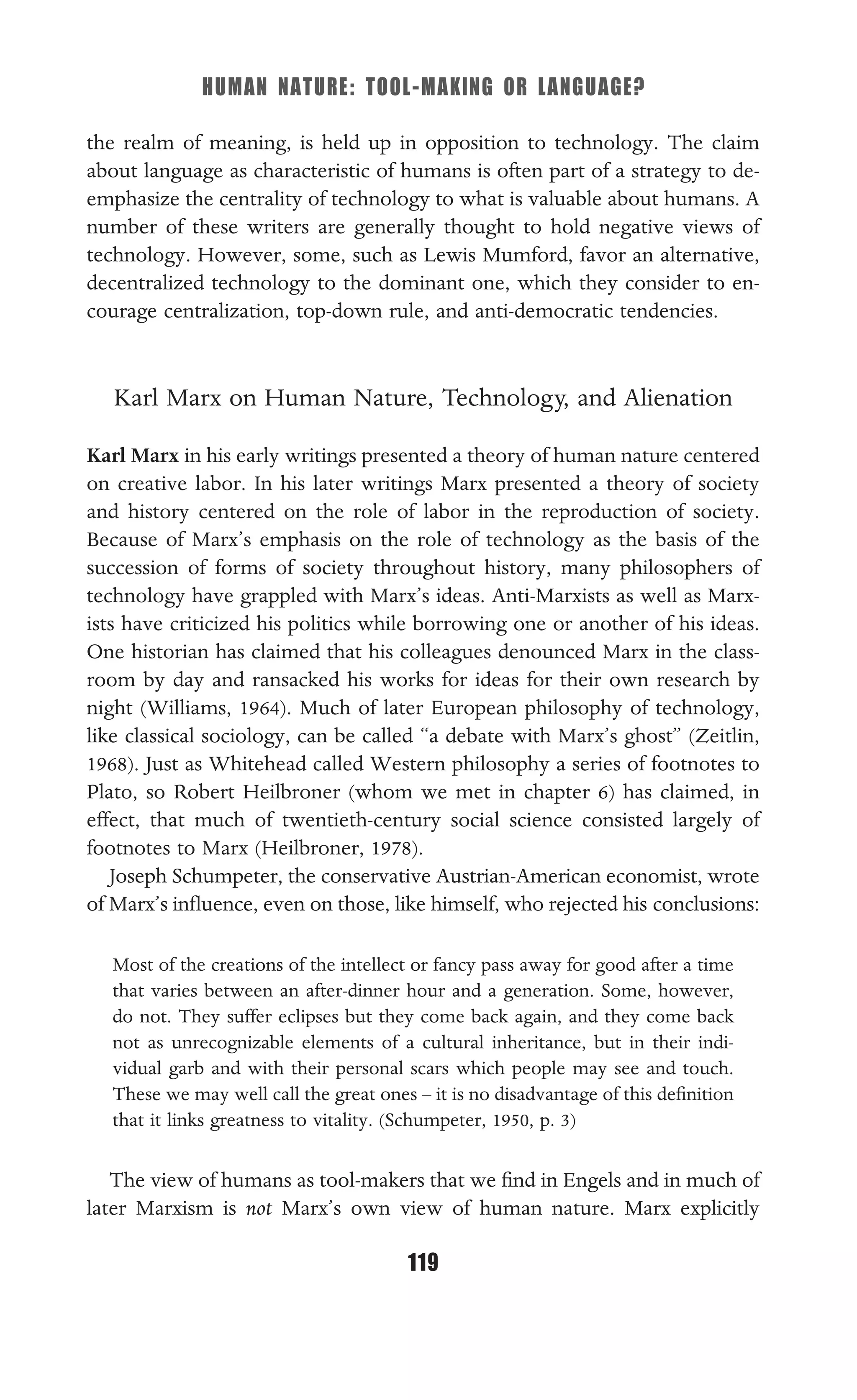 HUMAN NATURE: TOOL-MAKING OR LANGUAGE?
119
the realm of meaning, is held up in opposition to technology. The claim
about language as characteristic of humans is often part of a strategy to de-
emphasize the centrality of technology to what is valuable about humans. A
number of these writers are generally thought to hold negative views of
technology. However, some, such as Lewis Mumford, favor an alternative,
decentralized technology to the dominant one, which they consider to en-
courage centralization, top-down rule, and anti-democratic tendencies.
Karl Marx on Human Nature, Technology, and Alienation
Karl Marx in his early writings presented a theory of human nature centered
on creative labor. In his later writings Marx presented a theory of society
and history centered on the role of labor in the reproduction of society.
Because of Marx’s emphasis on the role of technology as the basis of the
succession of forms of society throughout history, many philosophers of
technology have grappled with Marx’s ideas. Anti-Marxists as well as Marx-
ists have criticized his politics while borrowing one or another of his ideas.
One historian has claimed that his colleagues denounced Marx in the class-
room by day and ransacked his works for ideas for their own research by
night (Williams, 1964). Much of later European philosophy of technology,
like classical sociology, can be called “a debate with Marx’s ghost” (Zeitlin,
1968). Just as Whitehead called Western philosophy a series of footnotes to
Plato, so Robert Heilbroner (whom we met in chapter 6) has claimed, in
effect, that much of twentieth-century social science consisted largely of
footnotes to Marx (Heilbroner, 1978).
Joseph Schumpeter, the conservative Austrian-American economist, wrote
of Marx’s inﬂuence, even on those, like himself, who rejected his conclusions:
Most of the creations of the intellect or fancy pass away for good after a time
that varies between an after-dinner hour and a generation. Some, however,
do not. They suffer eclipses but they come back again, and they come back
not as unrecognizable elements of a cultural inheritance, but in their indi-
vidual garb and with their personal scars which people may see and touch.
These we may well call the great ones – it is no disadvantage of this deﬁnition
that it links greatness to vitality. (Schumpeter, 1950, p. 3)
The view of humans as tool-makers that we ﬁnd in Engels and in much of
later Marxism is not Marx’s own view of human nature. Marx explicitly
 