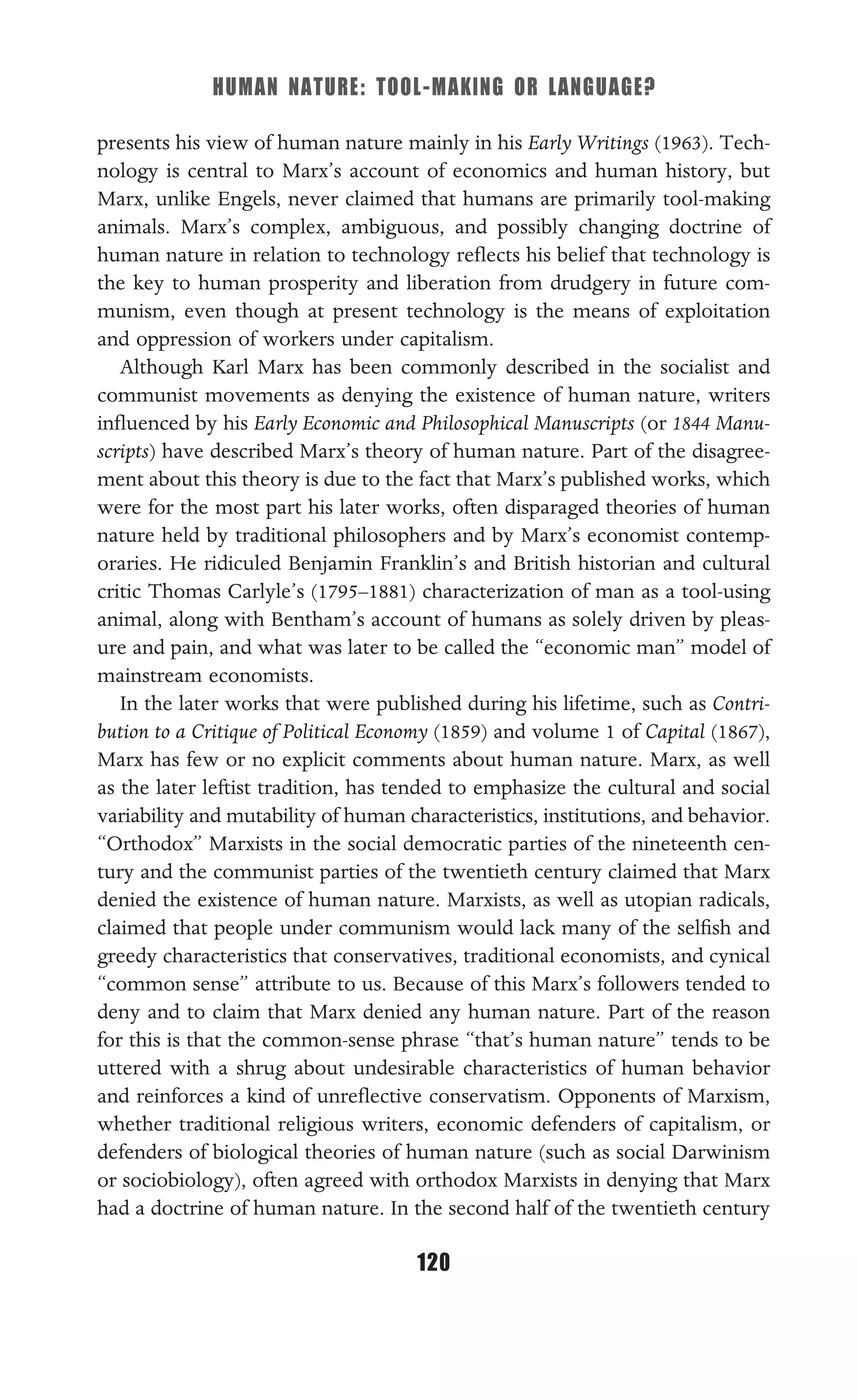 HUMAN NATURE: TOOL-MAKING OR LANGUAGE?
120
presents his view of human nature mainly in his Early Writings (1963). Tech-
nology is central to Marx’s account of economics and human history, but
Marx, unlike Engels, never claimed that humans are primarily tool-making
animals. Marx’s complex, ambiguous, and possibly changing doctrine of
human nature in relation to technology reﬂects his belief that technology is
the key to human prosperity and liberation from drudgery in future com-
munism, even though at present technology is the means of exploitation
and oppression of workers under capitalism.
Although Karl Marx has been commonly described in the socialist and
communist movements as denying the existence of human nature, writers
inﬂuenced by his Early Economic and Philosophical Manuscripts (or 1844 Manu-
scripts) have described Marx’s theory of human nature. Part of the disagree-
ment about this theory is due to the fact that Marx’s published works, which
were for the most part his later works, often disparaged theories of human
nature held by traditional philosophers and by Marx’s economist contemp-
oraries. He ridiculed Benjamin Franklin’s and British historian and cultural
critic Thomas Carlyle’s (1795–1881) characterization of man as a tool-using
animal, along with Bentham’s account of humans as solely driven by pleas-
ure and pain, and what was later to be called the “economic man” model of
mainstream economists.
In the later works that were published during his lifetime, such as Contri-
bution to a Critique of Political Economy (1859) and volume 1 of Capital (1867),
Marx has few or no explicit comments about human nature. Marx, as well
as the later leftist tradition, has tended to emphasize the cultural and social
variability and mutability of human characteristics, institutions, and behavior.
“Orthodox” Marxists in the social democratic parties of the nineteenth cen-
tury and the communist parties of the twentieth century claimed that Marx
denied the existence of human nature. Marxists, as well as utopian radicals,
claimed that people under communism would lack many of the selﬁsh and
greedy characteristics that conservatives, traditional economists, and cynical
“common sense” attribute to us. Because of this Marx’s followers tended to
deny and to claim that Marx denied any human nature. Part of the reason
for this is that the common-sense phrase “that’s human nature” tends to be
uttered with a shrug about undesirable characteristics of human behavior
and reinforces a kind of unreﬂective conservatism. Opponents of Marxism,
whether traditional religious writers, economic defenders of capitalism, or
defenders of biological theories of human nature (such as social Darwinism
or sociobiology), often agreed with orthodox Marxists in denying that Marx
had a doctrine of human nature. In the second half of the twentieth century
 