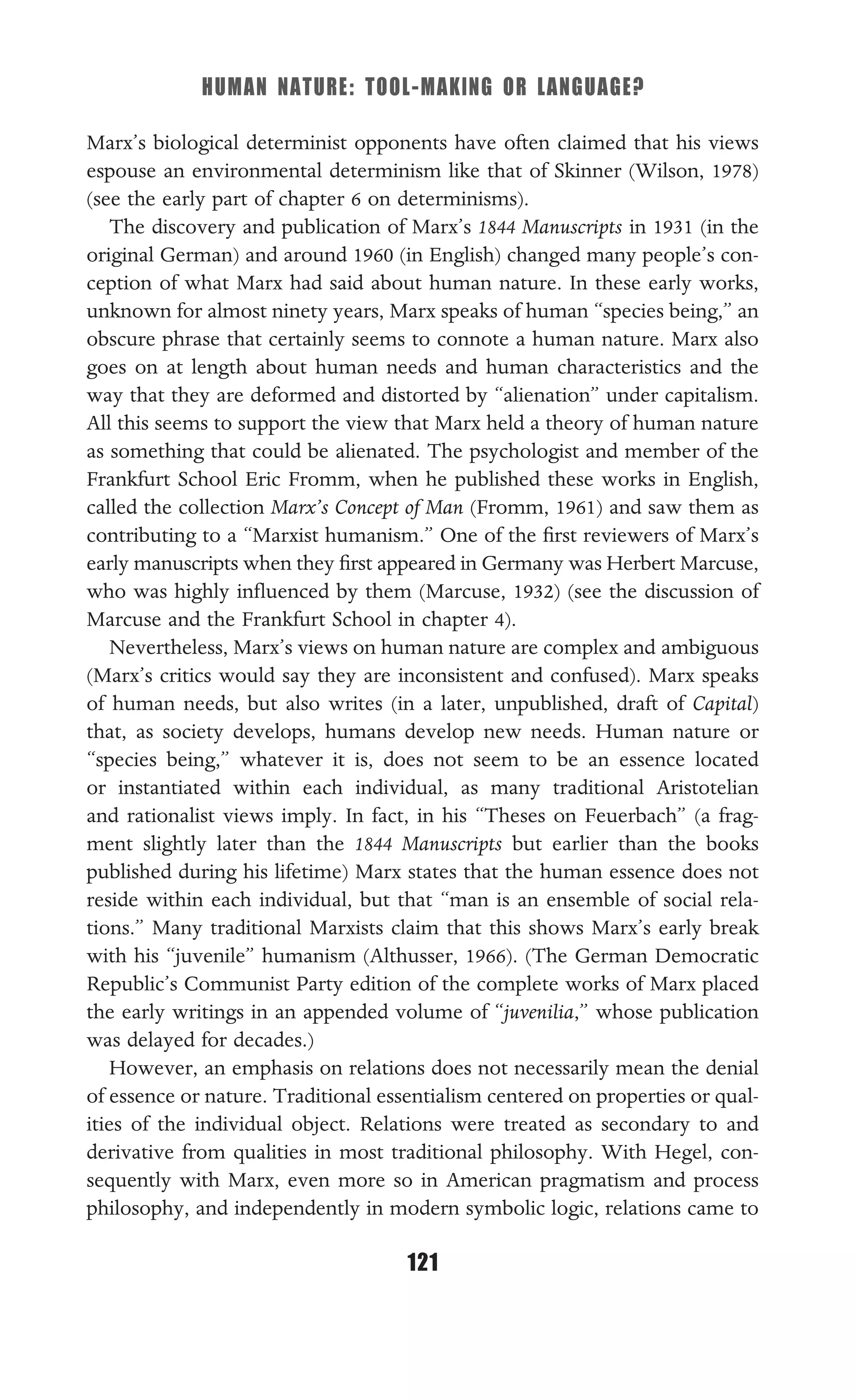HUMAN NATURE: TOOL-MAKING OR LANGUAGE?
121
Marx’s biological determinist opponents have often claimed that his views
espouse an environmental determinism like that of Skinner (Wilson, 1978)
(see the early part of chapter 6 on determinisms).
The discovery and publication of Marx’s 1844 Manuscripts in 1931 (in the
original German) and around 1960 (in English) changed many people’s con-
ception of what Marx had said about human nature. In these early works,
unknown for almost ninety years, Marx speaks of human “species being,” an
obscure phrase that certainly seems to connote a human nature. Marx also
goes on at length about human needs and human characteristics and the
way that they are deformed and distorted by “alienation” under capitalism.
All this seems to support the view that Marx held a theory of human nature
as something that could be alienated. The psychologist and member of the
Frankfurt School Eric Fromm, when he published these works in English,
called the collection Marx’s Concept of Man (Fromm, 1961) and saw them as
contributing to a “Marxist humanism.” One of the ﬁrst reviewers of Marx’s
early manuscripts when they ﬁrst appeared in Germany was Herbert Marcuse,
who was highly inﬂuenced by them (Marcuse, 1932) (see the discussion of
Marcuse and the Frankfurt School in chapter 4).
Nevertheless, Marx’s views on human nature are complex and ambiguous
(Marx’s critics would say they are inconsistent and confused). Marx speaks
of human needs, but also writes (in a later, unpublished, draft of Capital)
that, as society develops, humans develop new needs. Human nature or
“species being,” whatever it is, does not seem to be an essence located
or instantiated within each individual, as many traditional Aristotelian
and rationalist views imply. In fact, in his “Theses on Feuerbach” (a frag-
ment slightly later than the 1844 Manuscripts but earlier than the books
published during his lifetime) Marx states that the human essence does not
reside within each individual, but that “man is an ensemble of social rela-
tions.” Many traditional Marxists claim that this shows Marx’s early break
with his “juvenile” humanism (Althusser, 1966). (The German Democratic
Republic’s Communist Party edition of the complete works of Marx placed
the early writings in an appended volume of “juvenilia,” whose publication
was delayed for decades.)
However, an emphasis on relations does not necessarily mean the denial
of essence or nature. Traditional essentialism centered on properties or qual-
ities of the individual object. Relations were treated as secondary to and
derivative from qualities in most traditional philosophy. With Hegel, con-
sequently with Marx, even more so in American pragmatism and process
philosophy, and independently in modern symbolic logic, relations came to
 