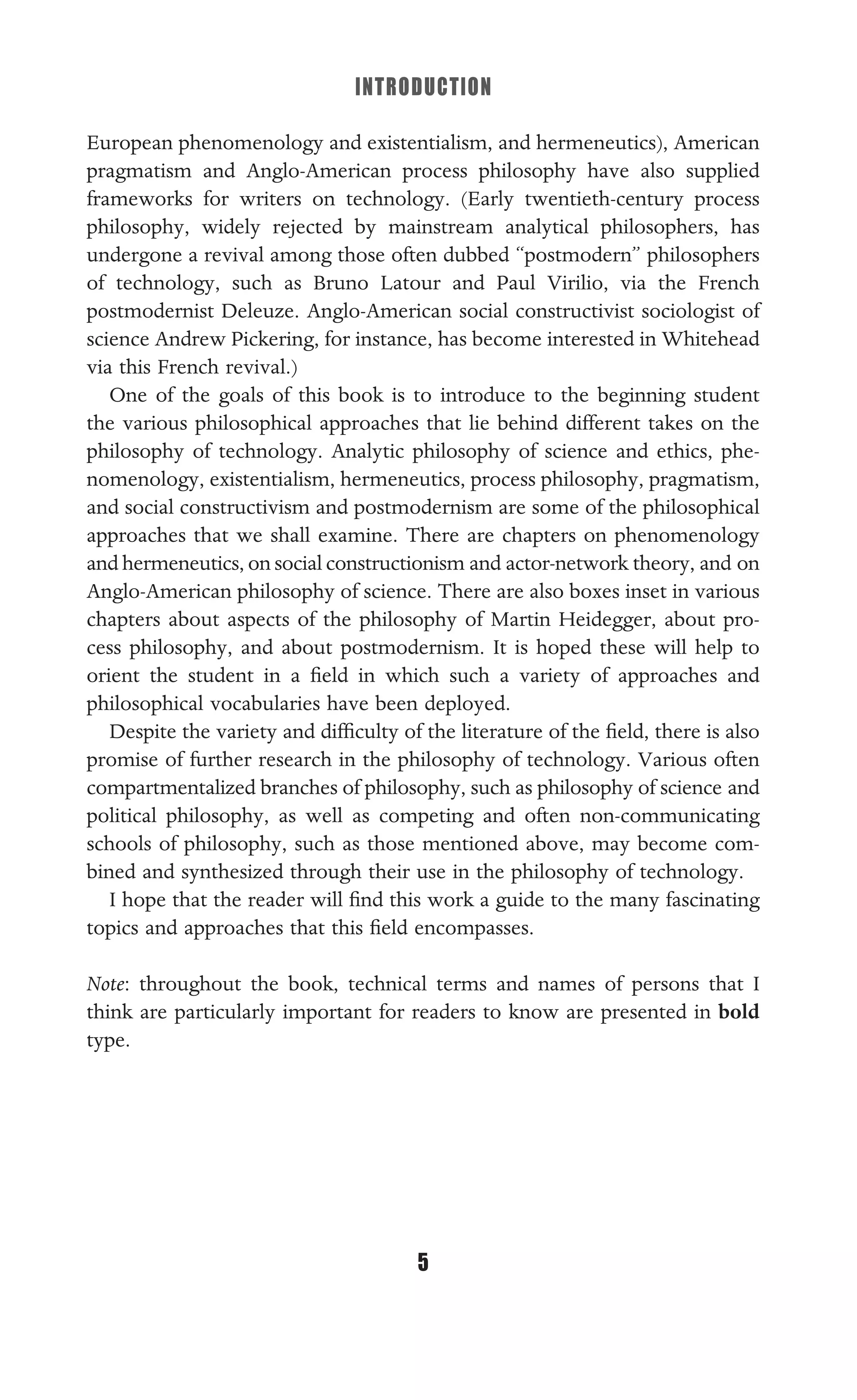 INTRODUCTION
5
European phenomenology and existentialism, and hermeneutics), American
pragmatism and Anglo-American process philosophy have also supplied
frameworks for writers on technology. (Early twentieth-century process
philosophy, widely rejected by mainstream analytical philosophers, has
undergone a revival among those often dubbed “postmodern” philosophers
of technology, such as Bruno Latour and Paul Virilio, via the French
postmodernist Deleuze. Anglo-American social constructivist sociologist of
science Andrew Pickering, for instance, has become interested in Whitehead
via this French revival.)
One of the goals of this book is to introduce to the beginning student
the various philosophical approaches that lie behind different takes on the
philosophy of technology. Analytic philosophy of science and ethics, phe-
nomenology, existentialism, hermeneutics, process philosophy, pragmatism,
and social constructivism and postmodernism are some of the philosophical
approaches that we shall examine. There are chapters on phenomenology
and hermeneutics, on social constructionism and actor-network theory, and on
Anglo-American philosophy of science. There are also boxes inset in various
chapters about aspects of the philosophy of Martin Heidegger, about pro-
cess philosophy, and about postmodernism. It is hoped these will help to
orient the student in a ﬁeld in which such a variety of approaches and
philosophical vocabularies have been deployed.
Despite the variety and difﬁculty of the literature of the ﬁeld, there is also
promise of further research in the philosophy of technology. Various often
compartmentalized branches of philosophy, such as philosophy of science and
political philosophy, as well as competing and often non-communicating
schools of philosophy, such as those mentioned above, may become com-
bined and synthesized through their use in the philosophy of technology.
I hope that the reader will ﬁnd this work a guide to the many fascinating
topics and approaches that this ﬁeld encompasses.
Note: throughout the book, technical terms and names of persons that I
think are particularly important for readers to know are presented in bold
type.
 
