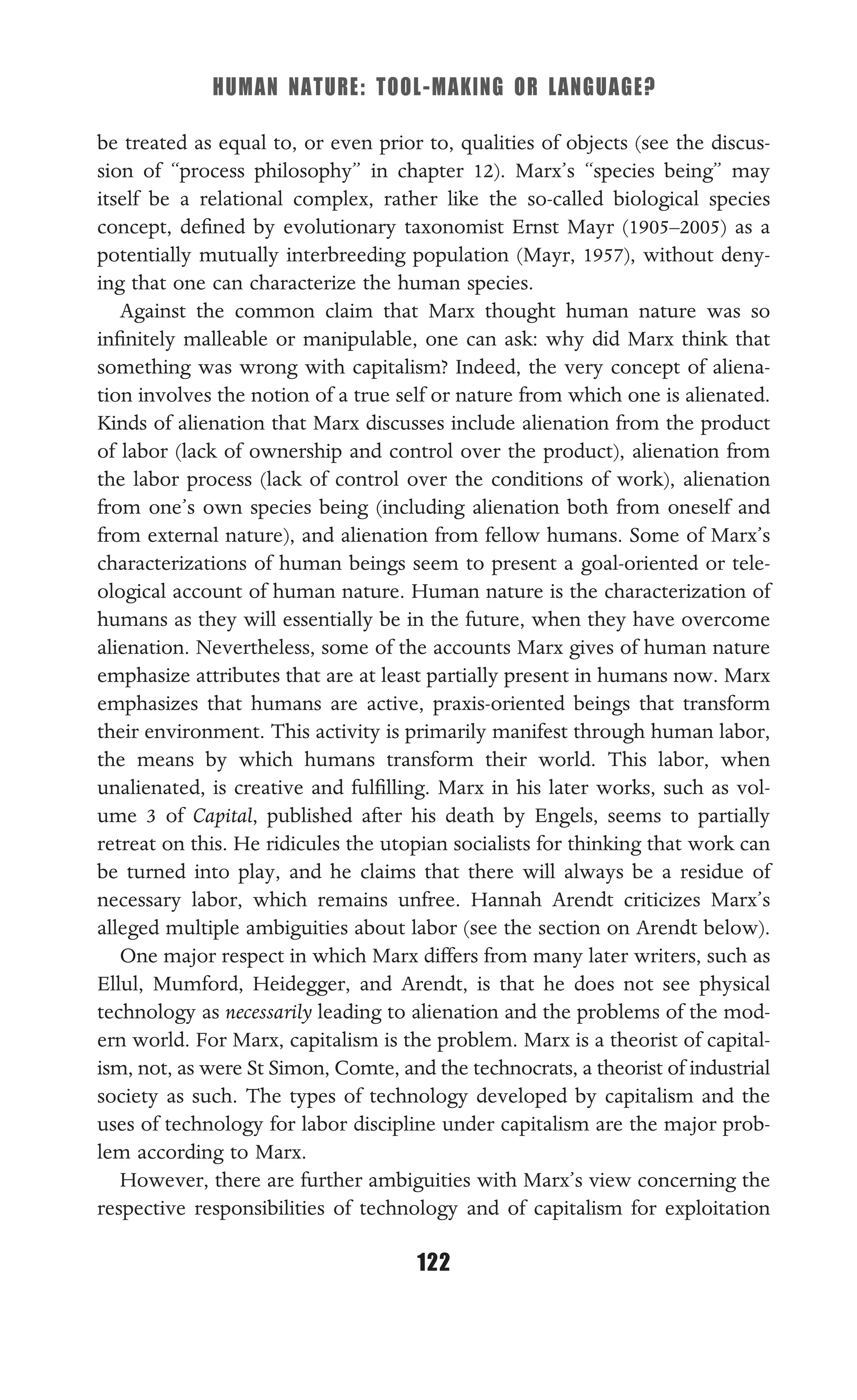 HUMAN NATURE: TOOL-MAKING OR LANGUAGE?
122
be treated as equal to, or even prior to, qualities of objects (see the discus-
sion of “process philosophy” in chapter 12). Marx’s “species being” may
itself be a relational complex, rather like the so-called biological species
concept, deﬁned by evolutionary taxonomist Ernst Mayr (1905–2005) as a
potentially mutually interbreeding population (Mayr, 1957), without deny-
ing that one can characterize the human species.
Against the common claim that Marx thought human nature was so
inﬁnitely malleable or manipulable, one can ask: why did Marx think that
something was wrong with capitalism? Indeed, the very concept of aliena-
tion involves the notion of a true self or nature from which one is alienated.
Kinds of alienation that Marx discusses include alienation from the product
of labor (lack of ownership and control over the product), alienation from
the labor process (lack of control over the conditions of work), alienation
from one’s own species being (including alienation both from oneself and
from external nature), and alienation from fellow humans. Some of Marx’s
characterizations of human beings seem to present a goal-oriented or tele-
ological account of human nature. Human nature is the characterization of
humans as they will essentially be in the future, when they have overcome
alienation. Nevertheless, some of the accounts Marx gives of human nature
emphasize attributes that are at least partially present in humans now. Marx
emphasizes that humans are active, praxis-oriented beings that transform
their environment. This activity is primarily manifest through human labor,
the means by which humans transform their world. This labor, when
unalienated, is creative and fulﬁlling. Marx in his later works, such as vol-
ume 3 of Capital, published after his death by Engels, seems to partially
retreat on this. He ridicules the utopian socialists for thinking that work can
be turned into play, and he claims that there will always be a residue of
necessary labor, which remains unfree. Hannah Arendt criticizes Marx’s
alleged multiple ambiguities about labor (see the section on Arendt below).
One major respect in which Marx differs from many later writers, such as
Ellul, Mumford, Heidegger, and Arendt, is that he does not see physical
technology as necessarily leading to alienation and the problems of the mod-
ern world. For Marx, capitalism is the problem. Marx is a theorist of capital-
ism, not, as were St Simon, Comte, and the technocrats, a theorist of industrial
society as such. The types of technology developed by capitalism and the
uses of technology for labor discipline under capitalism are the major prob-
lem according to Marx.
However, there are further ambiguities with Marx’s view concerning the
respective responsibilities of technology and of capitalism for exploitation
 