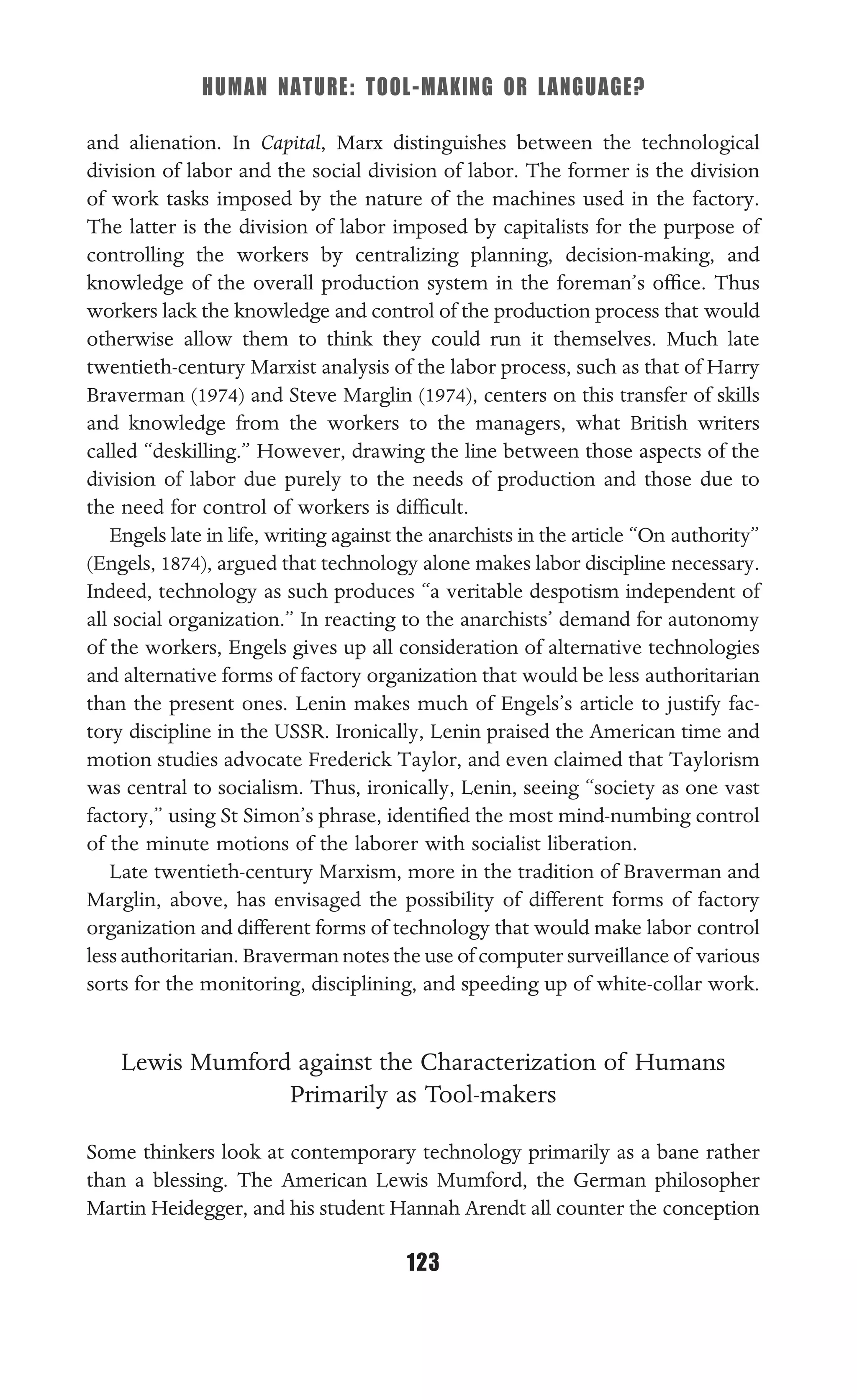 HUMAN NATURE: TOOL-MAKING OR LANGUAGE?
123
and alienation. In Capital, Marx distinguishes between the technological
division of labor and the social division of labor. The former is the division
of work tasks imposed by the nature of the machines used in the factory.
The latter is the division of labor imposed by capitalists for the purpose of
controlling the workers by centralizing planning, decision-making, and
knowledge of the overall production system in the foreman’s ofﬁce. Thus
workers lack the knowledge and control of the production process that would
otherwise allow them to think they could run it themselves. Much late
twentieth-century Marxist analysis of the labor process, such as that of Harry
Braverman (1974) and Steve Marglin (1974), centers on this transfer of skills
and knowledge from the workers to the managers, what British writers
called “deskilling.” However, drawing the line between those aspects of the
division of labor due purely to the needs of production and those due to
the need for control of workers is difﬁcult.
Engels late in life, writing against the anarchists in the article “On authority”
(Engels, 1874), argued that technology alone makes labor discipline necessary.
Indeed, technology as such produces “a veritable despotism independent of
all social organization.” In reacting to the anarchists’ demand for autonomy
of the workers, Engels gives up all consideration of alternative technologies
and alternative forms of factory organization that would be less authoritarian
than the present ones. Lenin makes much of Engels’s article to justify fac-
tory discipline in the USSR. Ironically, Lenin praised the American time and
motion studies advocate Frederick Taylor, and even claimed that Taylorism
was central to socialism. Thus, ironically, Lenin, seeing “society as one vast
factory,” using St Simon’s phrase, identiﬁed the most mind-numbing control
of the minute motions of the laborer with socialist liberation.
Late twentieth-century Marxism, more in the tradition of Braverman and
Marglin, above, has envisaged the possibility of different forms of factory
organization and different forms of technology that would make labor control
less authoritarian. Braverman notes the use of computer surveillance of various
sorts for the monitoring, disciplining, and speeding up of white-collar work.
Lewis Mumford against the Characterization of Humans
Primarily as Tool-makers
Some thinkers look at contemporary technology primarily as a bane rather
than a blessing. The American Lewis Mumford, the German philosopher
Martin Heidegger, and his student Hannah Arendt all counter the conception
 