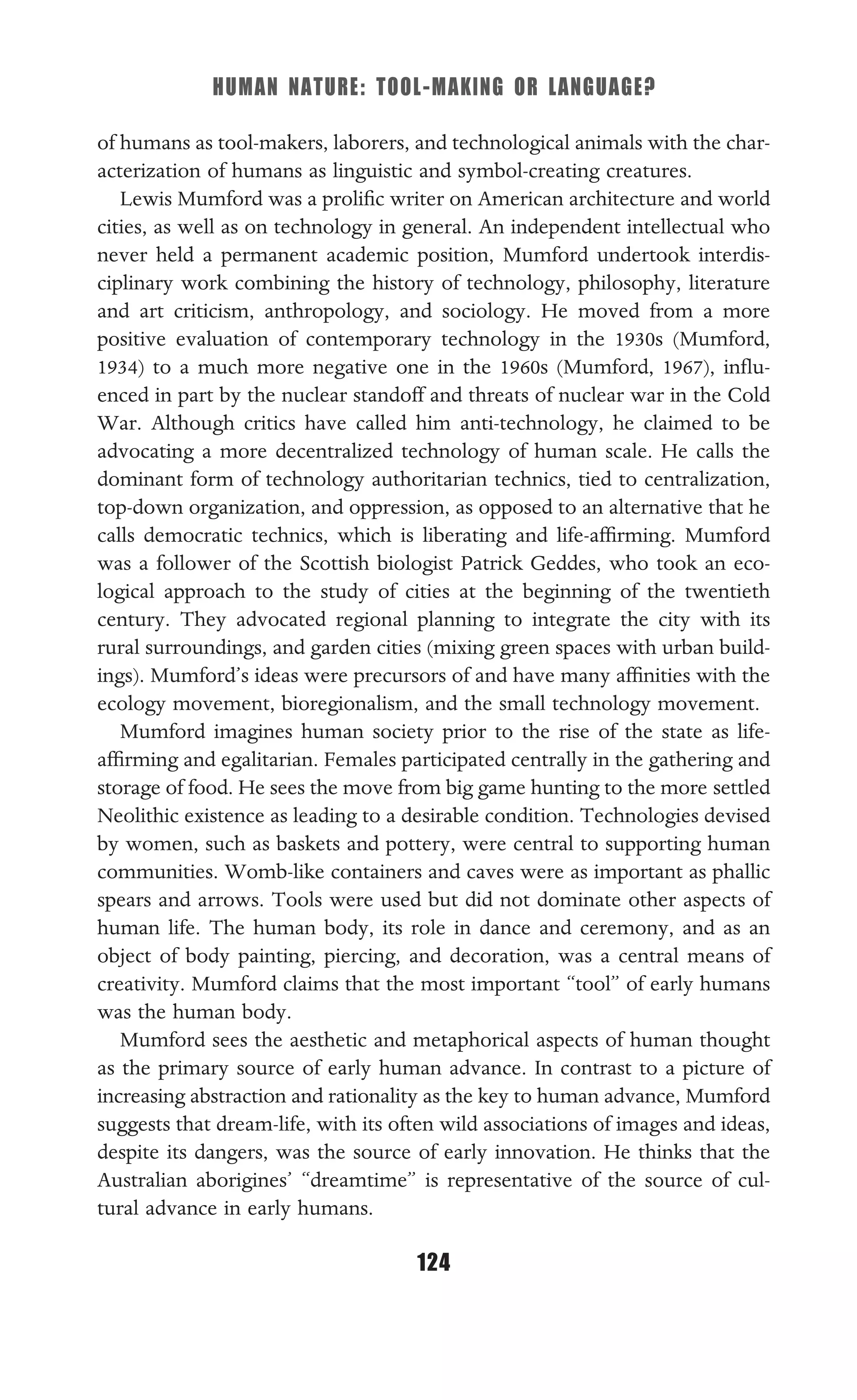 HUMAN NATURE: TOOL-MAKING OR LANGUAGE?
124
of humans as tool-makers, laborers, and technological animals with the char-
acterization of humans as linguistic and symbol-creating creatures.
Lewis Mumford was a proliﬁc writer on American architecture and world
cities, as well as on technology in general. An independent intellectual who
never held a permanent academic position, Mumford undertook interdis-
ciplinary work combining the history of technology, philosophy, literature
and art criticism, anthropology, and sociology. He moved from a more
positive evaluation of contemporary technology in the 1930s (Mumford,
1934) to a much more negative one in the 1960s (Mumford, 1967), inﬂu-
enced in part by the nuclear standoff and threats of nuclear war in the Cold
War. Although critics have called him anti-technology, he claimed to be
advocating a more decentralized technology of human scale. He calls the
dominant form of technology authoritarian technics, tied to centralization,
top-down organization, and oppression, as opposed to an alternative that he
calls democratic technics, which is liberating and life-afﬁrming. Mumford
was a follower of the Scottish biologist Patrick Geddes, who took an eco-
logical approach to the study of cities at the beginning of the twentieth
century. They advocated regional planning to integrate the city with its
rural surroundings, and garden cities (mixing green spaces with urban build-
ings). Mumford’s ideas were precursors of and have many afﬁnities with the
ecology movement, bioregionalism, and the small technology movement.
Mumford imagines human society prior to the rise of the state as life-
afﬁrming and egalitarian. Females participated centrally in the gathering and
storage of food. He sees the move from big game hunting to the more settled
Neolithic existence as leading to a desirable condition. Technologies devised
by women, such as baskets and pottery, were central to supporting human
communities. Womb-like containers and caves were as important as phallic
spears and arrows. Tools were used but did not dominate other aspects of
human life. The human body, its role in dance and ceremony, and as an
object of body painting, piercing, and decoration, was a central means of
creativity. Mumford claims that the most important “tool” of early humans
was the human body.
Mumford sees the aesthetic and metaphorical aspects of human thought
as the primary source of early human advance. In contrast to a picture of
increasing abstraction and rationality as the key to human advance, Mumford
suggests that dream-life, with its often wild associations of images and ideas,
despite its dangers, was the source of early innovation. He thinks that the
Australian aborigines’ “dreamtime” is representative of the source of cul-
tural advance in early humans.
 