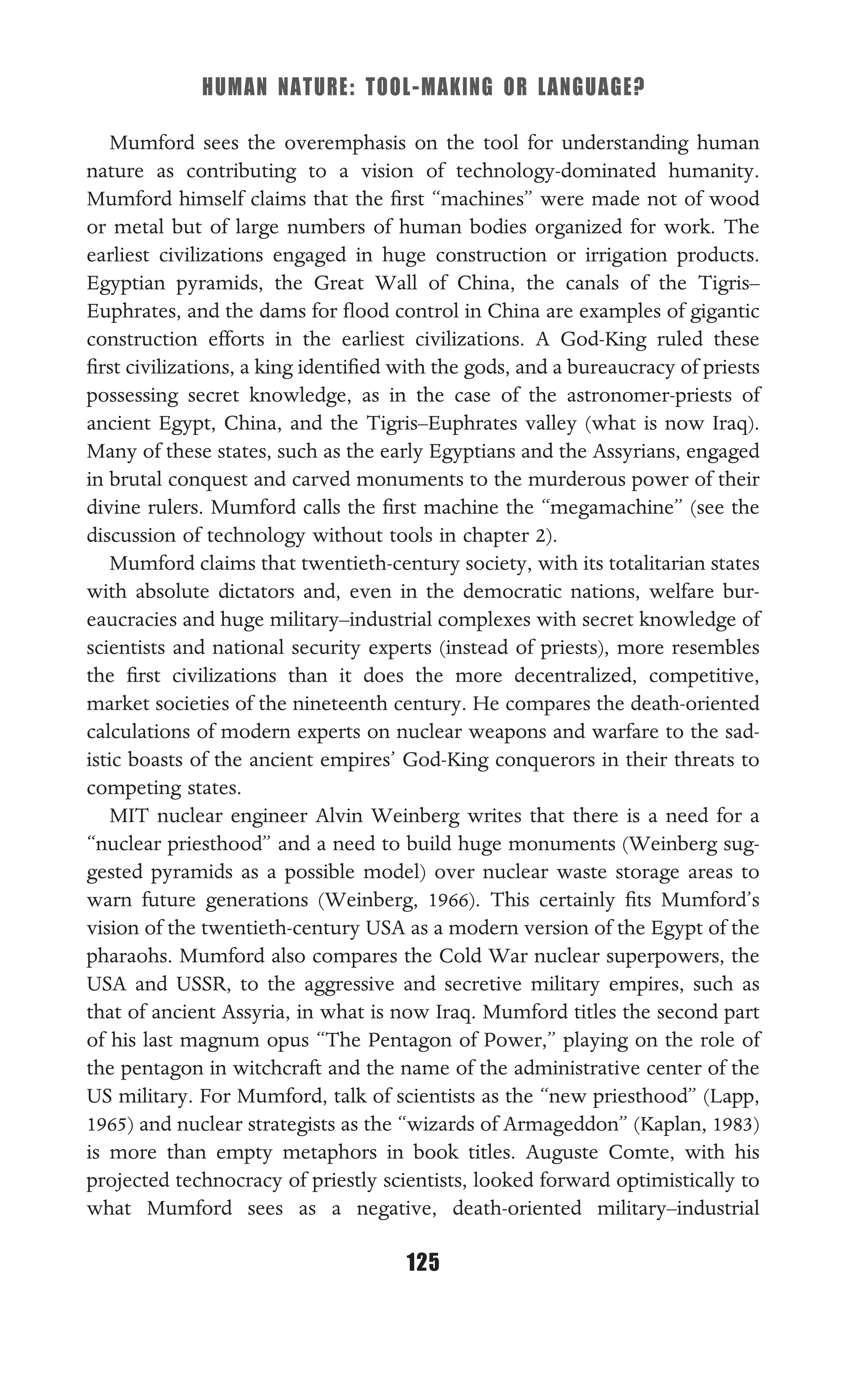 HUMAN NATURE: TOOL-MAKING OR LANGUAGE?
125
Mumford sees the overemphasis on the tool for understanding human
nature as contributing to a vision of technology-dominated humanity.
Mumford himself claims that the ﬁrst “machines” were made not of wood
or metal but of large numbers of human bodies organized for work. The
earliest civilizations engaged in huge construction or irrigation products.
Egyptian pyramids, the Great Wall of China, the canals of the Tigris–
Euphrates, and the dams for ﬂood control in China are examples of gigantic
construction efforts in the earliest civilizations. A God-King ruled these
ﬁrst civilizations, a king identiﬁed with the gods, and a bureaucracy of priests
possessing secret knowledge, as in the case of the astronomer-priests of
ancient Egypt, China, and the Tigris–Euphrates valley (what is now Iraq).
Many of these states, such as the early Egyptians and the Assyrians, engaged
in brutal conquest and carved monuments to the murderous power of their
divine rulers. Mumford calls the ﬁrst machine the “megamachine” (see the
discussion of technology without tools in chapter 2).
Mumford claims that twentieth-century society, with its totalitarian states
with absolute dictators and, even in the democratic nations, welfare bur-
eaucracies and huge military–industrial complexes with secret knowledge of
scientists and national security experts (instead of priests), more resembles
the ﬁrst civilizations than it does the more decentralized, competitive,
market societies of the nineteenth century. He compares the death-oriented
calculations of modern experts on nuclear weapons and warfare to the sad-
istic boasts of the ancient empires’ God-King conquerors in their threats to
competing states.
MIT nuclear engineer Alvin Weinberg writes that there is a need for a
“nuclear priesthood” and a need to build huge monuments (Weinberg sug-
gested pyramids as a possible model) over nuclear waste storage areas to
warn future generations (Weinberg, 1966). This certainly ﬁts Mumford’s
vision of the twentieth-century USA as a modern version of the Egypt of the
pharaohs. Mumford also compares the Cold War nuclear superpowers, the
USA and USSR, to the aggressive and secretive military empires, such as
that of ancient Assyria, in what is now Iraq. Mumford titles the second part
of his last magnum opus “The Pentagon of Power,” playing on the role of
the pentagon in witchcraft and the name of the administrative center of the
US military. For Mumford, talk of scientists as the “new priesthood” (Lapp,
1965) and nuclear strategists as the “wizards of Armageddon” (Kaplan, 1983)
is more than empty metaphors in book titles. Auguste Comte, with his
projected technocracy of priestly scientists, looked forward optimistically to
what Mumford sees as a negative, death-oriented military–industrial
 