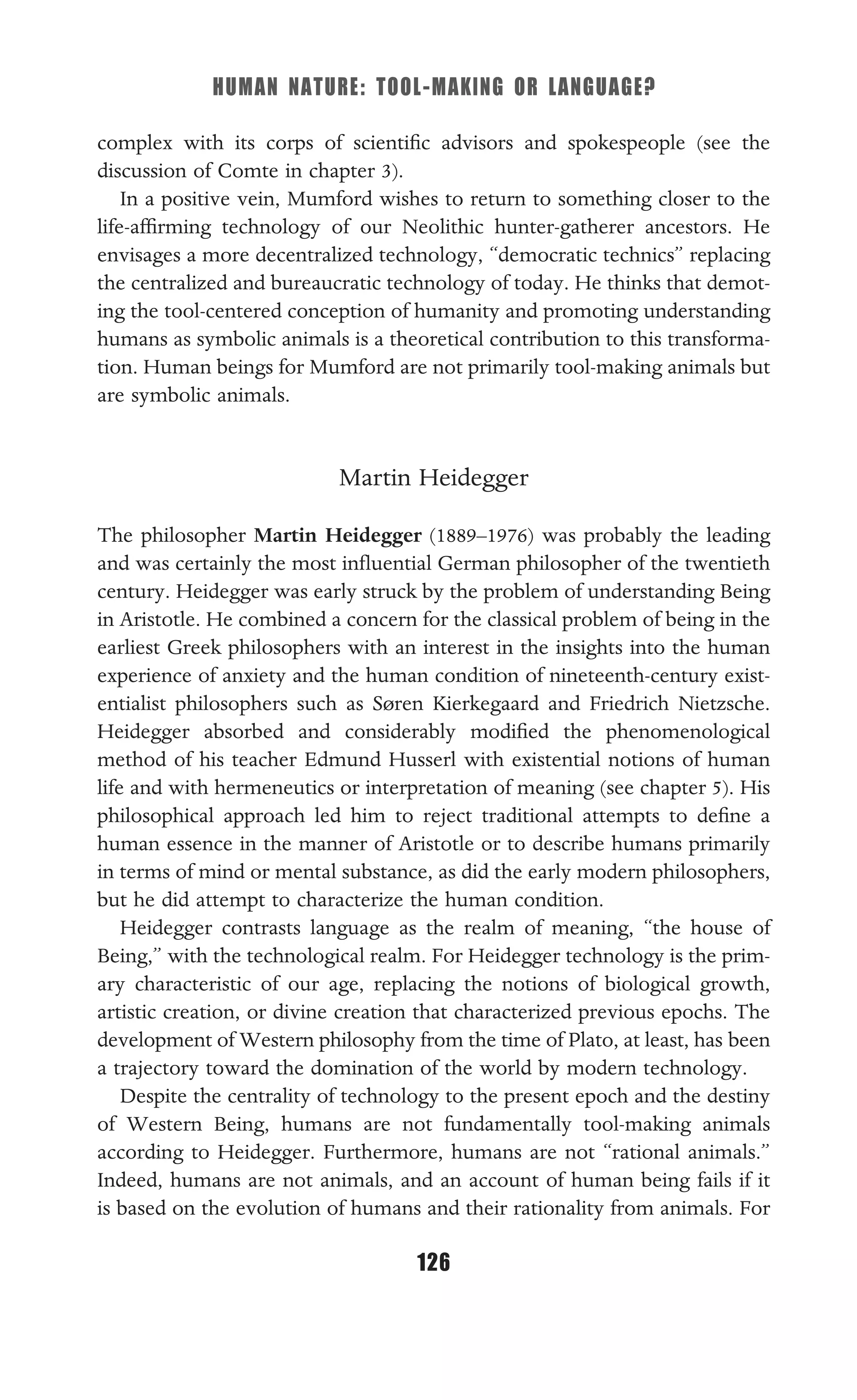 HUMAN NATURE: TOOL-MAKING OR LANGUAGE?
126
complex with its corps of scientiﬁc advisors and spokespeople (see the
discussion of Comte in chapter 3).
In a positive vein, Mumford wishes to return to something closer to the
life-afﬁrming technology of our Neolithic hunter-gatherer ancestors. He
envisages a more decentralized technology, “democratic technics” replacing
the centralized and bureaucratic technology of today. He thinks that demot-
ing the tool-centered conception of humanity and promoting understanding
humans as symbolic animals is a theoretical contribution to this transforma-
tion. Human beings for Mumford are not primarily tool-making animals but
are symbolic animals.
Martin Heidegger
The philosopher Martin Heidegger (1889–1976) was probably the leading
and was certainly the most inﬂuential German philosopher of the twentieth
century. Heidegger was early struck by the problem of understanding Being
in Aristotle. He combined a concern for the classical problem of being in the
earliest Greek philosophers with an interest in the insights into the human
experience of anxiety and the human condition of nineteenth-century exist-
entialist philosophers such as Søren Kierkegaard and Friedrich Nietzsche.
Heidegger absorbed and considerably modiﬁed the phenomenological
method of his teacher Edmund Husserl with existential notions of human
life and with hermeneutics or interpretation of meaning (see chapter 5). His
philosophical approach led him to reject traditional attempts to deﬁne a
human essence in the manner of Aristotle or to describe humans primarily
in terms of mind or mental substance, as did the early modern philosophers,
but he did attempt to characterize the human condition.
Heidegger contrasts language as the realm of meaning, “the house of
Being,” with the technological realm. For Heidegger technology is the prim-
ary characteristic of our age, replacing the notions of biological growth,
artistic creation, or divine creation that characterized previous epochs. The
development of Western philosophy from the time of Plato, at least, has been
a trajectory toward the domination of the world by modern technology.
Despite the centrality of technology to the present epoch and the destiny
of Western Being, humans are not fundamentally tool-making animals
according to Heidegger. Furthermore, humans are not “rational animals.”
Indeed, humans are not animals, and an account of human being fails if it
is based on the evolution of humans and their rationality from animals. For
 