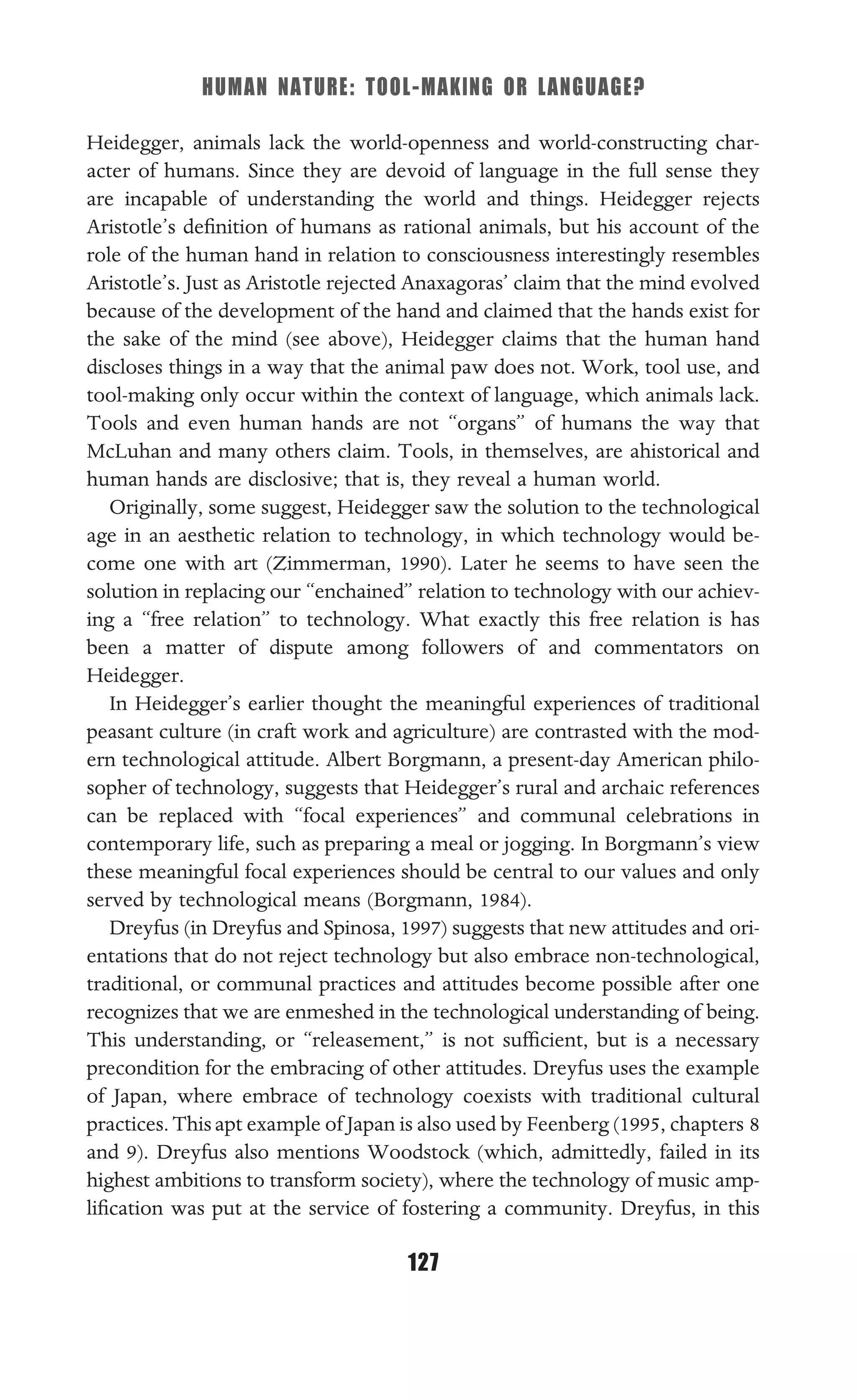 HUMAN NATURE: TOOL-MAKING OR LANGUAGE?
127
Heidegger, animals lack the world-openness and world-constructing char-
acter of humans. Since they are devoid of language in the full sense they
are incapable of understanding the world and things. Heidegger rejects
Aristotle’s deﬁnition of humans as rational animals, but his account of the
role of the human hand in relation to consciousness interestingly resembles
Aristotle’s. Just as Aristotle rejected Anaxagoras’ claim that the mind evolved
because of the development of the hand and claimed that the hands exist for
the sake of the mind (see above), Heidegger claims that the human hand
discloses things in a way that the animal paw does not. Work, tool use, and
tool-making only occur within the context of language, which animals lack.
Tools and even human hands are not “organs” of humans the way that
McLuhan and many others claim. Tools, in themselves, are ahistorical and
human hands are disclosive; that is, they reveal a human world.
Originally, some suggest, Heidegger saw the solution to the technological
age in an aesthetic relation to technology, in which technology would be-
come one with art (Zimmerman, 1990). Later he seems to have seen the
solution in replacing our “enchained” relation to technology with our achiev-
ing a “free relation” to technology. What exactly this free relation is has
been a matter of dispute among followers of and commentators on
Heidegger.
In Heidegger’s earlier thought the meaningful experiences of traditional
peasant culture (in craft work and agriculture) are contrasted with the mod-
ern technological attitude. Albert Borgmann, a present-day American philo-
sopher of technology, suggests that Heidegger’s rural and archaic references
can be replaced with “focal experiences” and communal celebrations in
contemporary life, such as preparing a meal or jogging. In Borgmann’s view
these meaningful focal experiences should be central to our values and only
served by technological means (Borgmann, 1984).
Dreyfus (in Dreyfus and Spinosa, 1997) suggests that new attitudes and ori-
entations that do not reject technology but also embrace non-technological,
traditional, or communal practices and attitudes become possible after one
recognizes that we are enmeshed in the technological understanding of being.
This understanding, or “releasement,” is not sufﬁcient, but is a necessary
precondition for the embracing of other attitudes. Dreyfus uses the example
of Japan, where embrace of technology coexists with traditional cultural
practices.Thisapt example of Japan is also used by Feenberg (1995, chapters 8
and 9). Dreyfus also mentions Woodstock (which, admittedly, failed in its
highest ambitions to transform society), where the technology of music amp-
liﬁcation was put at the service of fostering a community. Dreyfus, in this
 