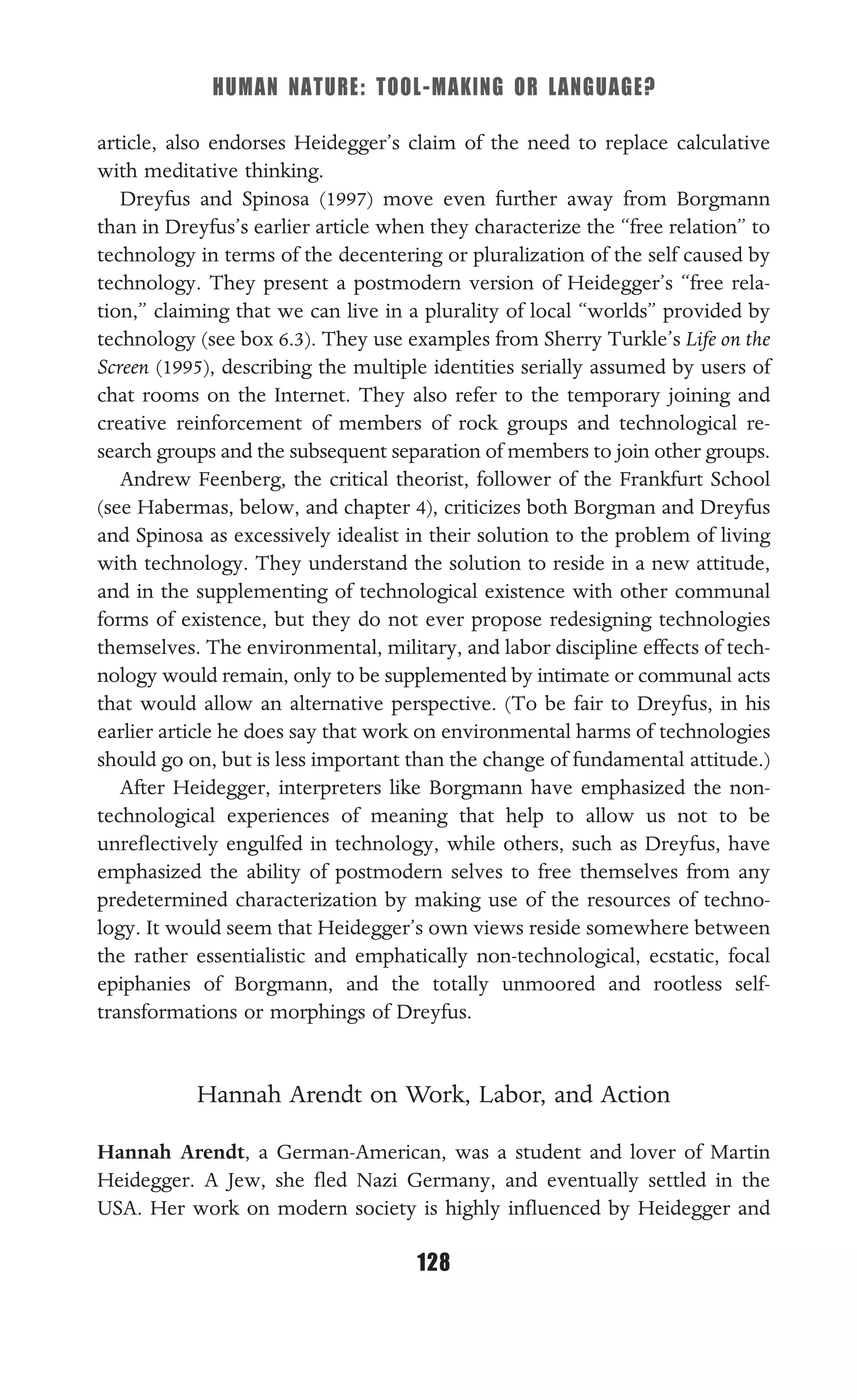HUMAN NATURE: TOOL-MAKING OR LANGUAGE?
128
article, also endorses Heidegger’s claim of the need to replace calculative
with meditative thinking.
Dreyfus and Spinosa (1997) move even further away from Borgmann
than in Dreyfus’s earlier article when they characterize the “free relation” to
technology in terms of the decentering or pluralization of the self caused by
technology. They present a postmodern version of Heidegger’s “free rela-
tion,” claiming that we can live in a plurality of local “worlds” provided by
technology (see box 6.3). They use examples from Sherry Turkle’s Life on the
Screen (1995), describing the multiple identities serially assumed by users of
chat rooms on the Internet. They also refer to the temporary joining and
creative reinforcement of members of rock groups and technological re-
search groups and the subsequent separation of members to join other groups.
Andrew Feenberg, the critical theorist, follower of the Frankfurt School
(see Habermas, below, and chapter 4), criticizes both Borgman and Dreyfus
and Spinosa as excessively idealist in their solution to the problem of living
with technology. They understand the solution to reside in a new attitude,
and in the supplementing of technological existence with other communal
forms of existence, but they do not ever propose redesigning technologies
themselves. The environmental, military, and labor discipline effects of tech-
nology would remain, only to be supplemented by intimate or communal acts
that would allow an alternative perspective. (To be fair to Dreyfus, in his
earlier article he does say that work on environmental harms of technologies
should go on, but is less important than the change of fundamental attitude.)
After Heidegger, interpreters like Borgmann have emphasized the non-
technological experiences of meaning that help to allow us not to be
unreﬂectively engulfed in technology, while others, such as Dreyfus, have
emphasized the ability of postmodern selves to free themselves from any
predetermined characterization by making use of the resources of techno-
logy. It would seem that Heidegger’s own views reside somewhere between
the rather essentialistic and emphatically non-technological, ecstatic, focal
epiphanies of Borgmann, and the totally unmoored and rootless self-
transformations or morphings of Dreyfus.
Hannah Arendt on Work, Labor, and Action
Hannah Arendt, a German-American, was a student and lover of Martin
Heidegger. A Jew, she ﬂed Nazi Germany, and eventually settled in the
USA. Her work on modern society is highly inﬂuenced by Heidegger and
 