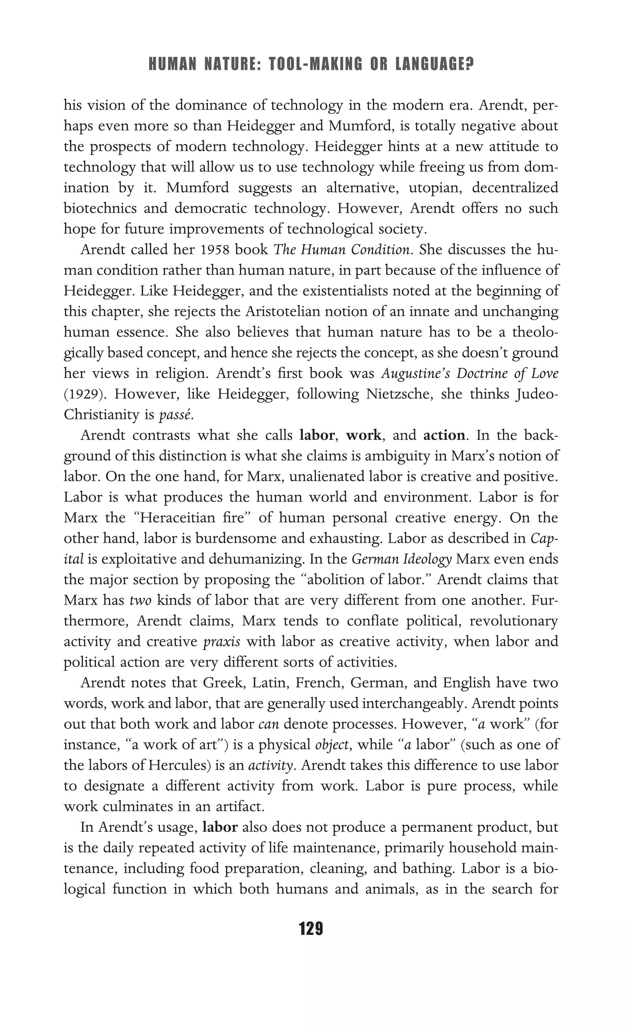 HUMAN NATURE: TOOL-MAKING OR LANGUAGE?
129
his vision of the dominance of technology in the modern era. Arendt, per-
haps even more so than Heidegger and Mumford, is totally negative about
the prospects of modern technology. Heidegger hints at a new attitude to
technology that will allow us to use technology while freeing us from dom-
ination by it. Mumford suggests an alternative, utopian, decentralized
biotechnics and democratic technology. However, Arendt offers no such
hope for future improvements of technological society.
Arendt called her 1958 book The Human Condition. She discusses the hu-
man condition rather than human nature, in part because of the inﬂuence of
Heidegger. Like Heidegger, and the existentialists noted at the beginning of
this chapter, she rejects the Aristotelian notion of an innate and unchanging
human essence. She also believes that human nature has to be a theolo-
gically based concept, and hence she rejects the concept, as she doesn’t ground
her views in religion. Arendt’s ﬁrst book was Augustine’s Doctrine of Love
(1929). However, like Heidegger, following Nietzsche, she thinks Judeo-
Christianity is passé.
Arendt contrasts what she calls labor, work, and action. In the back-
ground of this distinction is what she claims is ambiguity in Marx’s notion of
labor. On the one hand, for Marx, unalienated labor is creative and positive.
Labor is what produces the human world and environment. Labor is for
Marx the “Heraceitian ﬁre” of human personal creative energy. On the
other hand, labor is burdensome and exhausting. Labor as described in Cap-
ital is exploitative and dehumanizing. In the German Ideology Marx even ends
the major section by proposing the “abolition of labor.” Arendt claims that
Marx has two kinds of labor that are very different from one another. Fur-
thermore, Arendt claims, Marx tends to conﬂate political, revolutionary
activity and creative praxis with labor as creative activity, when labor and
political action are very different sorts of activities.
Arendt notes that Greek, Latin, French, German, and English have two
words, work and labor, that are generally used interchangeably. Arendt points
out that both work and labor can denote processes. However, “a work” (for
instance, “a work of art”) is a physical object, while “a labor” (such as one of
the labors of Hercules) is an activity. Arendt takes this difference to use labor
to designate a different activity from work. Labor is pure process, while
work culminates in an artifact.
In Arendt’s usage, labor also does not produce a permanent product, but
is the daily repeated activity of life maintenance, primarily household main-
tenance, including food preparation, cleaning, and bathing. Labor is a bio-
logical function in which both humans and animals, as in the search for
 