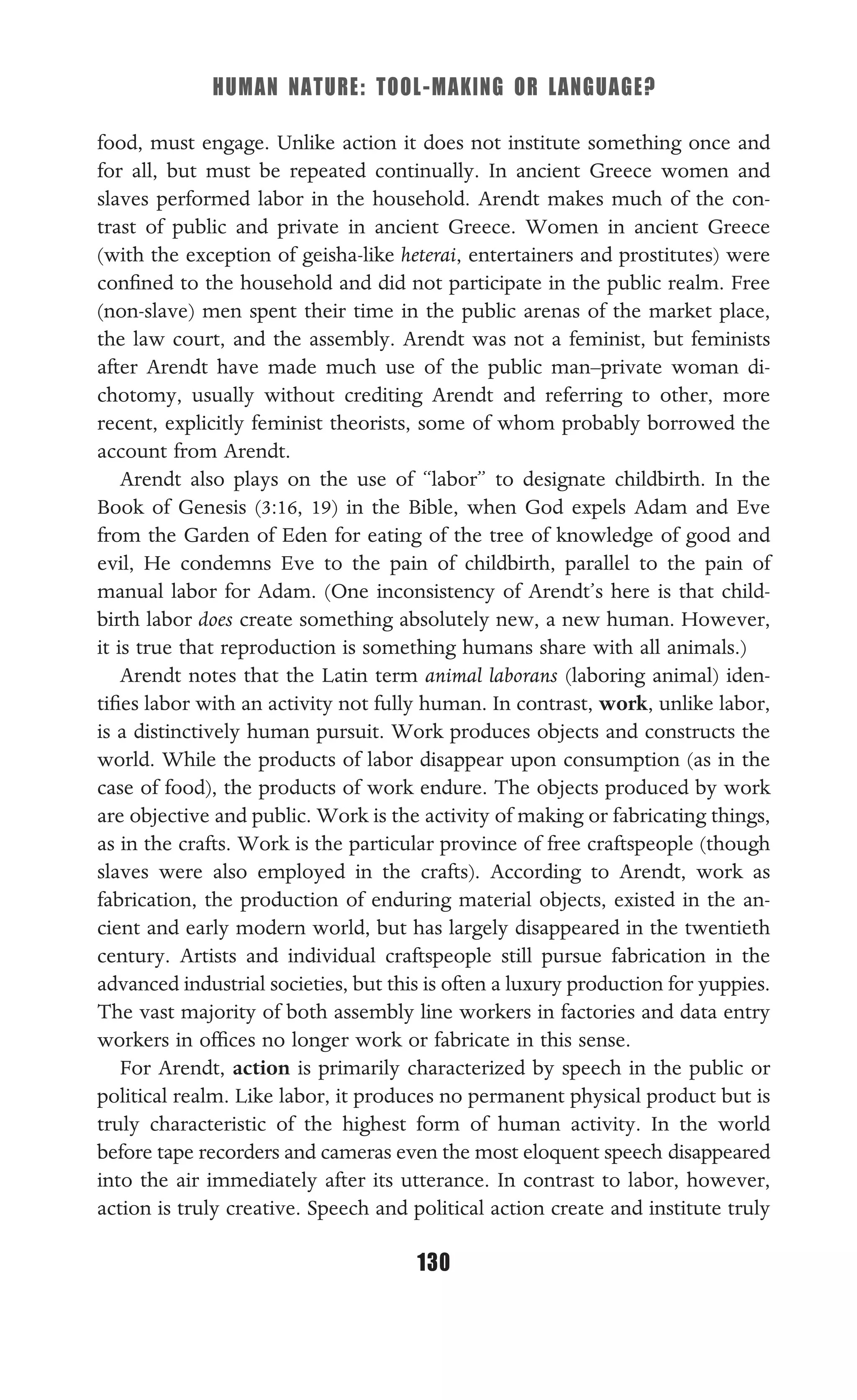 HUMAN NATURE: TOOL-MAKING OR LANGUAGE?
130
food, must engage. Unlike action it does not institute something once and
for all, but must be repeated continually. In ancient Greece women and
slaves performed labor in the household. Arendt makes much of the con-
trast of public and private in ancient Greece. Women in ancient Greece
(with the exception of geisha-like heterai, entertainers and prostitutes) were
conﬁned to the household and did not participate in the public realm. Free
(non-slave) men spent their time in the public arenas of the market place,
the law court, and the assembly. Arendt was not a feminist, but feminists
after Arendt have made much use of the public man–private woman di-
chotomy, usually without crediting Arendt and referring to other, more
recent, explicitly feminist theorists, some of whom probably borrowed the
account from Arendt.
Arendt also plays on the use of “labor” to designate childbirth. In the
Book of Genesis (3:16, 19) in the Bible, when God expels Adam and Eve
from the Garden of Eden for eating of the tree of knowledge of good and
evil, He condemns Eve to the pain of childbirth, parallel to the pain of
manual labor for Adam. (One inconsistency of Arendt’s here is that child-
birth labor does create something absolutely new, a new human. However,
it is true that reproduction is something humans share with all animals.)
Arendt notes that the Latin term animal laborans (laboring animal) iden-
tiﬁes labor with an activity not fully human. In contrast, work, unlike labor,
is a distinctively human pursuit. Work produces objects and constructs the
world. While the products of labor disappear upon consumption (as in the
case of food), the products of work endure. The objects produced by work
are objective and public. Work is the activity of making or fabricating things,
as in the crafts. Work is the particular province of free craftspeople (though
slaves were also employed in the crafts). According to Arendt, work as
fabrication, the production of enduring material objects, existed in the an-
cient and early modern world, but has largely disappeared in the twentieth
century. Artists and individual craftspeople still pursue fabrication in the
advanced industrial societies, but this is often a luxury production for yuppies.
The vast majority of both assembly line workers in factories and data entry
workers in ofﬁces no longer work or fabricate in this sense.
For Arendt, action is primarily characterized by speech in the public or
political realm. Like labor, it produces no permanent physical product but is
truly characteristic of the highest form of human activity. In the world
before tape recorders and cameras even the most eloquent speech disappeared
into the air immediately after its utterance. In contrast to labor, however,
action is truly creative. Speech and political action create and institute truly
 