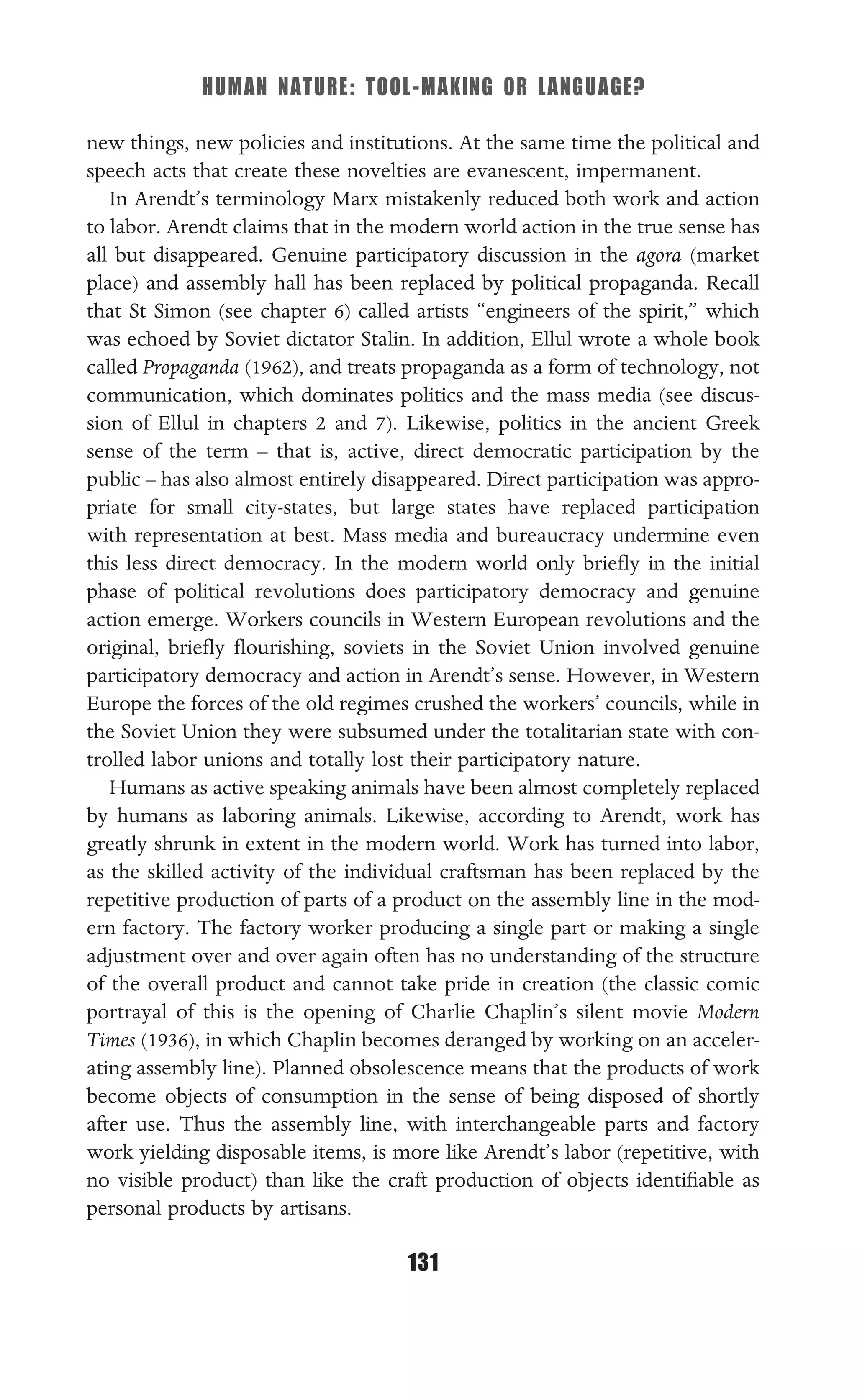 HUMAN NATURE: TOOL-MAKING OR LANGUAGE?
131
new things, new policies and institutions. At the same time the political and
speech acts that create these novelties are evanescent, impermanent.
In Arendt’s terminology Marx mistakenly reduced both work and action
to labor. Arendt claims that in the modern world action in the true sense has
all but disappeared. Genuine participatory discussion in the agora (market
place) and assembly hall has been replaced by political propaganda. Recall
that St Simon (see chapter 6) called artists “engineers of the spirit,” which
was echoed by Soviet dictator Stalin. In addition, Ellul wrote a whole book
called Propaganda (1962), and treats propaganda as a form of technology, not
communication, which dominates politics and the mass media (see discus-
sion of Ellul in chapters 2 and 7). Likewise, politics in the ancient Greek
sense of the term – that is, active, direct democratic participation by the
public – has also almost entirely disappeared. Direct participation was appro-
priate for small city-states, but large states have replaced participation
with representation at best. Mass media and bureaucracy undermine even
this less direct democracy. In the modern world only brieﬂy in the initial
phase of political revolutions does participatory democracy and genuine
action emerge. Workers councils in Western European revolutions and the
original, brieﬂy ﬂourishing, soviets in the Soviet Union involved genuine
participatory democracy and action in Arendt’s sense. However, in Western
Europe the forces of the old regimes crushed the workers’ councils, while in
the Soviet Union they were subsumed under the totalitarian state with con-
trolled labor unions and totally lost their participatory nature.
Humans as active speaking animals have been almost completely replaced
by humans as laboring animals. Likewise, according to Arendt, work has
greatly shrunk in extent in the modern world. Work has turned into labor,
as the skilled activity of the individual craftsman has been replaced by the
repetitive production of parts of a product on the assembly line in the mod-
ern factory. The factory worker producing a single part or making a single
adjustment over and over again often has no understanding of the structure
of the overall product and cannot take pride in creation (the classic comic
portrayal of this is the opening of Charlie Chaplin’s silent movie Modern
Times (1936), in which Chaplin becomes deranged by working on an acceler-
ating assembly line). Planned obsolescence means that the products of work
become objects of consumption in the sense of being disposed of shortly
after use. Thus the assembly line, with interchangeable parts and factory
work yielding disposable items, is more like Arendt’s labor (repetitive, with
no visible product) than like the craft production of objects identiﬁable as
personal products by artisans.
 