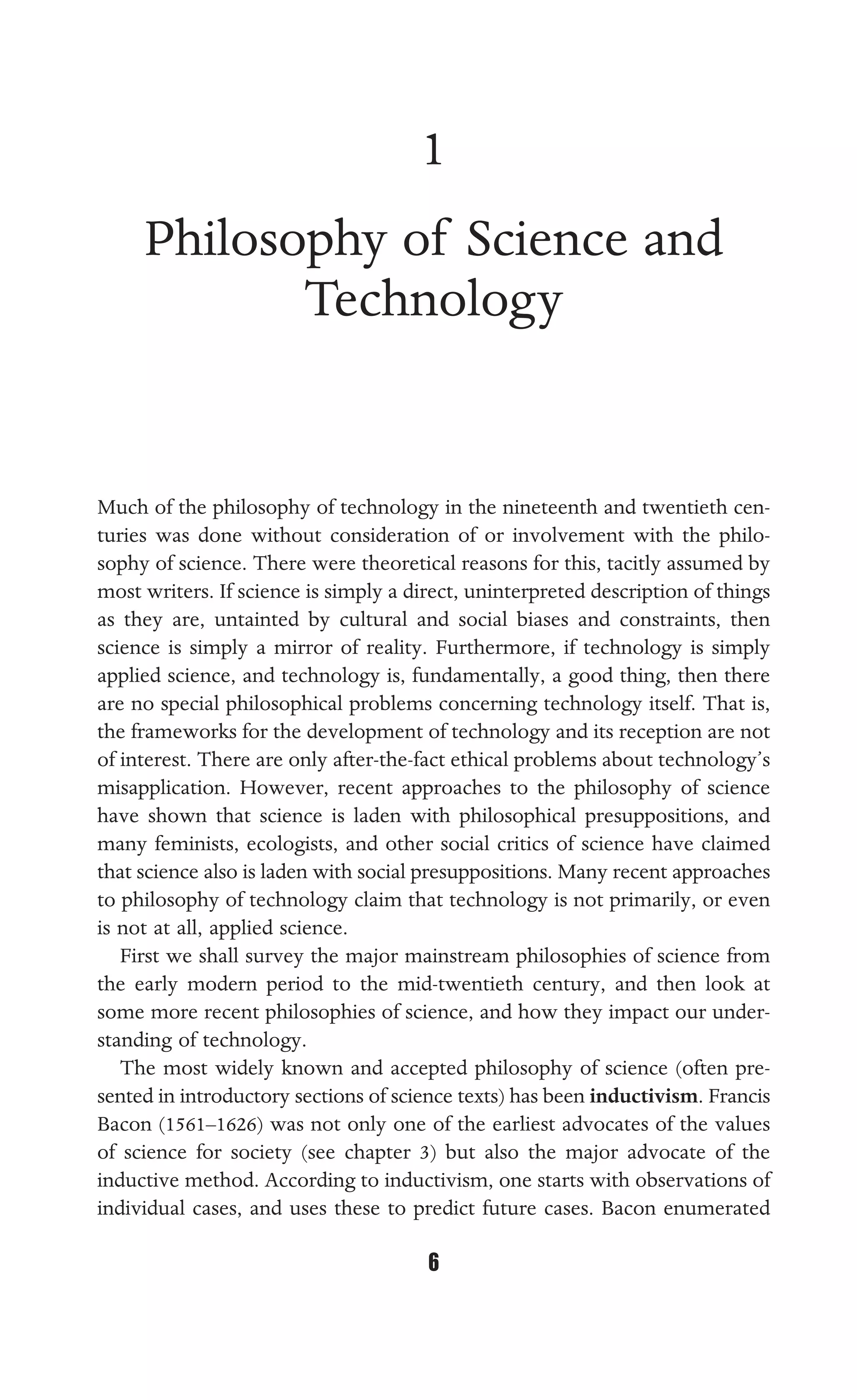 PHILOSOPHY OF SCIENCE AND TECHNOLOGY
6
1
Philosophy of Science and
Technology
Much of the philosophy of technology in the nineteenth and twentieth cen-
turies was done without consideration of or involvement with the philo-
sophy of science. There were theoretical reasons for this, tacitly assumed by
most writers. If science is simply a direct, uninterpreted description of things
as they are, untainted by cultural and social biases and constraints, then
science is simply a mirror of reality. Furthermore, if technology is simply
applied science, and technology is, fundamentally, a good thing, then there
are no special philosophical problems concerning technology itself. That is,
the frameworks for the development of technology and its reception are not
of interest. There are only after-the-fact ethical problems about technology’s
misapplication. However, recent approaches to the philosophy of science
have shown that science is laden with philosophical presuppositions, and
many feminists, ecologists, and other social critics of science have claimed
that science also is laden with social presuppositions. Many recent approaches
to philosophy of technology claim that technology is not primarily, or even
is not at all, applied science.
First we shall survey the major mainstream philosophies of science from
the early modern period to the mid-twentieth century, and then look at
some more recent philosophies of science, and how they impact our under-
standing of technology.
The most widely known and accepted philosophy of science (often pre-
sented in introductory sections of science texts) has been inductivism. Francis
Bacon (1561–1626) was not only one of the earliest advocates of the values
of science for society (see chapter 3) but also the major advocate of the
inductive method. According to inductivism, one starts with observations of
individual cases, and uses these to predict future cases. Bacon enumerated
 