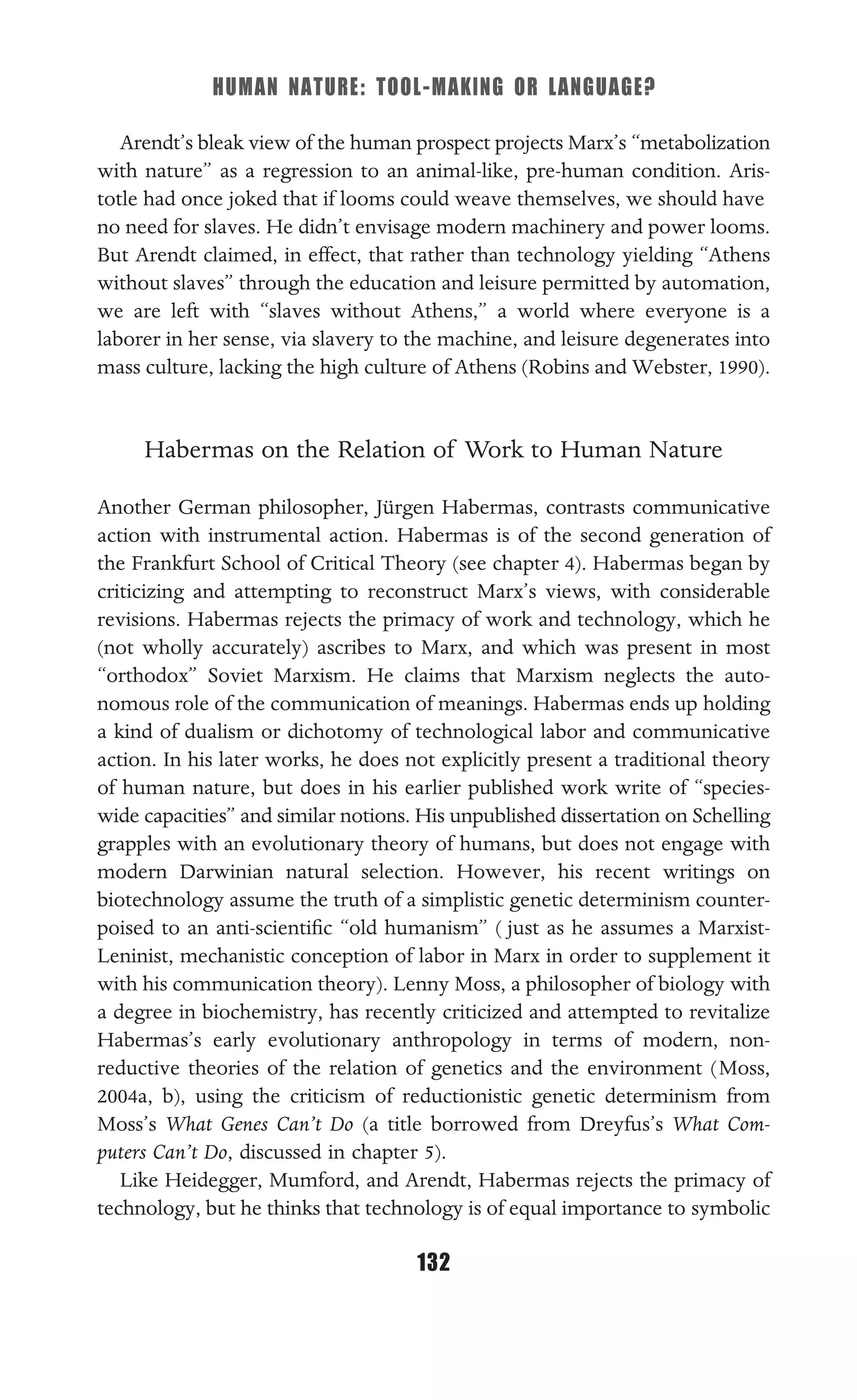 HUMAN NATURE: TOOL-MAKING OR LANGUAGE?
132
Arendt’s bleak view of the human prospect projects Marx’s “metabolization
with nature” as a regression to an animal-like, pre-human condition. Aris-
totle had once joked that if looms could weave themselves, we should have
no need for slaves. He didn’t envisage modern machinery and power looms.
But Arendt claimed, in effect, that rather than technology yielding “Athens
without slaves” through the education and leisure permitted by automation,
we are left with “slaves without Athens,” a world where everyone is a
laborer in her sense, via slavery to the machine, and leisure degenerates into
mass culture, lacking the high culture of Athens (Robins and Webster, 1990).
Habermas on the Relation of Work to Human Nature
Another German philosopher, Jürgen Habermas, contrasts communicative
action with instrumental action. Habermas is of the second generation of
the Frankfurt School of Critical Theory (see chapter 4). Habermas began by
criticizing and attempting to reconstruct Marx’s views, with considerable
revisions. Habermas rejects the primacy of work and technology, which he
(not wholly accurately) ascribes to Marx, and which was present in most
“orthodox” Soviet Marxism. He claims that Marxism neglects the auto-
nomous role of the communication of meanings. Habermas ends up holding
a kind of dualism or dichotomy of technological labor and communicative
action. In his later works, he does not explicitly present a traditional theory
of human nature, but does in his earlier published work write of “species-
wide capacities” and similar notions. His unpublished dissertation on Schelling
grapples with an evolutionary theory of humans, but does not engage with
modern Darwinian natural selection. However, his recent writings on
biotechnology assume the truth of a simplistic genetic determinism counter-
poised to an anti-scientiﬁc “old humanism” ( just as he assumes a Marxist-
Leninist, mechanistic conception of labor in Marx in order to supplement it
with his communication theory). Lenny Moss, a philosopher of biology with
a degree in biochemistry, has recently criticized and attempted to revitalize
Habermas’s early evolutionary anthropology in terms of modern, non-
reductive theories of the relation of genetics and the environment (Moss,
2004a, b), using the criticism of reductionistic genetic determinism from
Moss’s What Genes Can’t Do (a title borrowed from Dreyfus’s What Com-
puters Can’t Do, discussed in chapter 5).
Like Heidegger, Mumford, and Arendt, Habermas rejects the primacy of
technology, but he thinks that technology is of equal importance to symbolic
 
