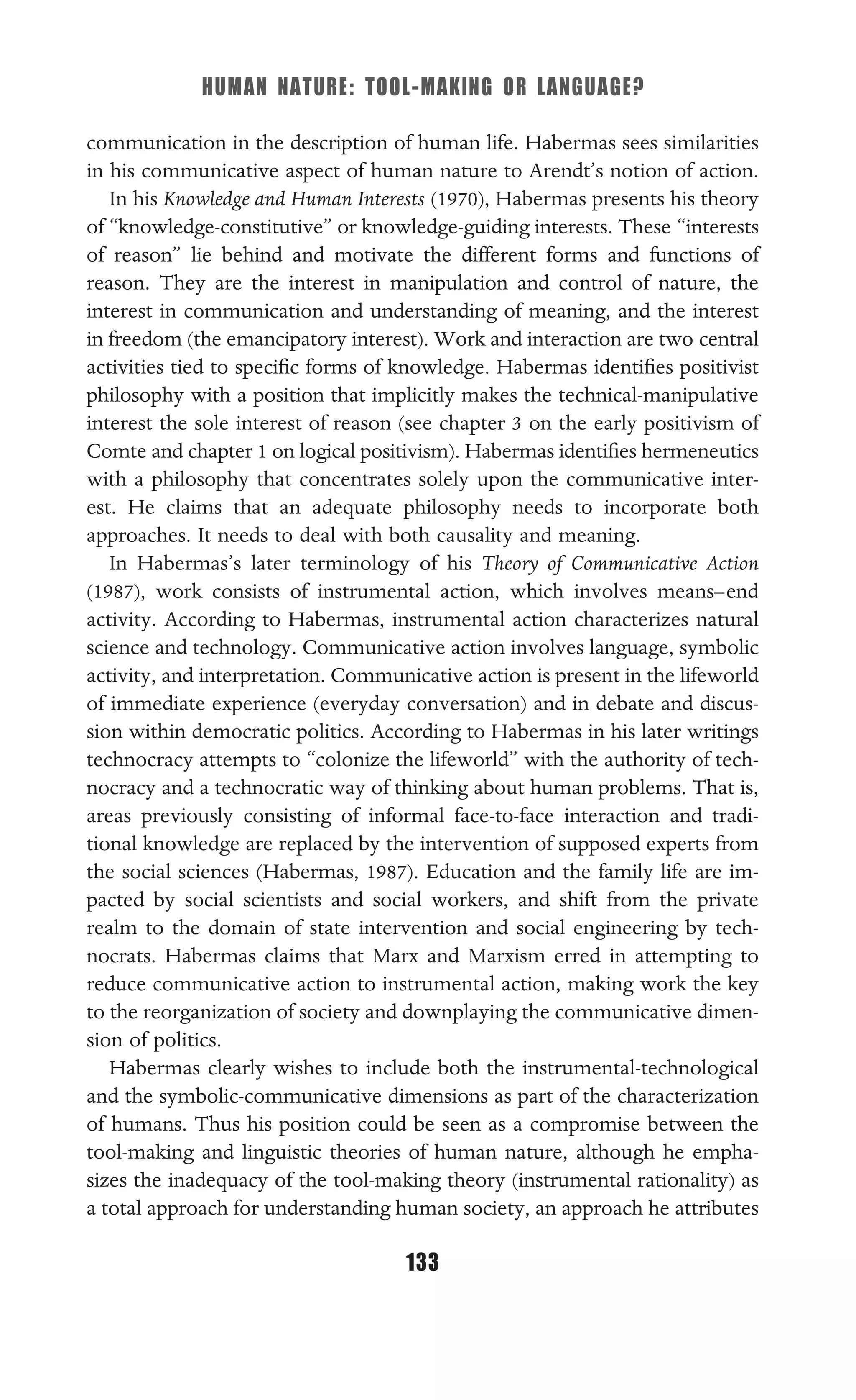 HUMAN NATURE: TOOL-MAKING OR LANGUAGE?
133
communication in the description of human life. Habermas sees similarities
in his communicative aspect of human nature to Arendt’s notion of action.
In his Knowledge and Human Interests (1970), Habermas presents his theory
of “knowledge-constitutive” or knowledge-guiding interests. These “interests
of reason” lie behind and motivate the different forms and functions of
reason. They are the interest in manipulation and control of nature, the
interest in communication and understanding of meaning, and the interest
in freedom (the emancipatory interest). Work and interaction are two central
activities tied to speciﬁc forms of knowledge. Habermas identiﬁes positivist
philosophy with a position that implicitly makes the technical-manipulative
interest the sole interest of reason (see chapter 3 on the early positivism of
Comte and chapter 1 on logical positivism). Habermas identiﬁes hermeneutics
with a philosophy that concentrates solely upon the communicative inter-
est. He claims that an adequate philosophy needs to incorporate both
approaches. It needs to deal with both causality and meaning.
In Habermas’s later terminology of his Theory of Communicative Action
(1987), work consists of instrumental action, which involves means–end
activity. According to Habermas, instrumental action characterizes natural
science and technology. Communicative action involves language, symbolic
activity, and interpretation. Communicative action is present in the lifeworld
of immediate experience (everyday conversation) and in debate and discus-
sion within democratic politics. According to Habermas in his later writings
technocracy attempts to “colonize the lifeworld” with the authority of tech-
nocracy and a technocratic way of thinking about human problems. That is,
areas previously consisting of informal face-to-face interaction and tradi-
tional knowledge are replaced by the intervention of supposed experts from
the social sciences (Habermas, 1987). Education and the family life are im-
pacted by social scientists and social workers, and shift from the private
realm to the domain of state intervention and social engineering by tech-
nocrats. Habermas claims that Marx and Marxism erred in attempting to
reduce communicative action to instrumental action, making work the key
to the reorganization of society and downplaying the communicative dimen-
sion of politics.
Habermas clearly wishes to include both the instrumental-technological
and the symbolic-communicative dimensions as part of the characterization
of humans. Thus his position could be seen as a compromise between the
tool-making and linguistic theories of human nature, although he empha-
sizes the inadequacy of the tool-making theory (instrumental rationality) as
a total approach for understanding human society, an approach he attributes
 