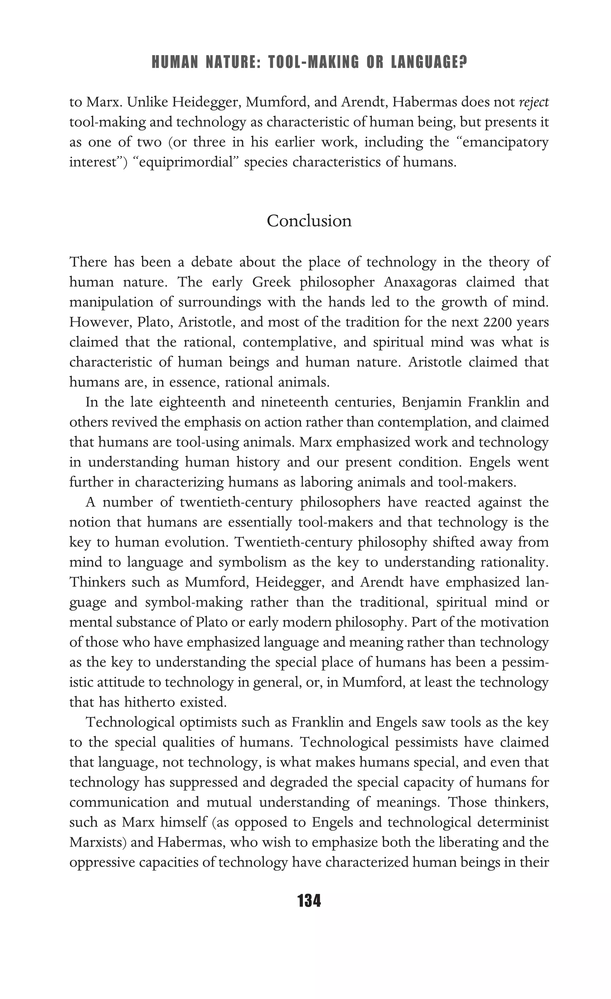 HUMAN NATURE: TOOL-MAKING OR LANGUAGE?
134
to Marx. Unlike Heidegger, Mumford, and Arendt, Habermas does not reject
tool-making and technology as characteristic of human being, but presents it
as one of two (or three in his earlier work, including the “emancipatory
interest”) “equiprimordial” species characteristics of humans.
Conclusion
There has been a debate about the place of technology in the theory of
human nature. The early Greek philosopher Anaxagoras claimed that
manipulation of surroundings with the hands led to the growth of mind.
However, Plato, Aristotle, and most of the tradition for the next 2200 years
claimed that the rational, contemplative, and spiritual mind was what is
characteristic of human beings and human nature. Aristotle claimed that
humans are, in essence, rational animals.
In the late eighteenth and nineteenth centuries, Benjamin Franklin and
others revived the emphasis on action rather than contemplation, and claimed
that humans are tool-using animals. Marx emphasized work and technology
in understanding human history and our present condition. Engels went
further in characterizing humans as laboring animals and tool-makers.
A number of twentieth-century philosophers have reacted against the
notion that humans are essentially tool-makers and that technology is the
key to human evolution. Twentieth-century philosophy shifted away from
mind to language and symbolism as the key to understanding rationality.
Thinkers such as Mumford, Heidegger, and Arendt have emphasized lan-
guage and symbol-making rather than the traditional, spiritual mind or
mental substance of Plato or early modern philosophy. Part of the motivation
of those who have emphasized language and meaning rather than technology
as the key to understanding the special place of humans has been a pessim-
istic attitude to technology in general, or, in Mumford, at least the technology
that has hitherto existed.
Technological optimists such as Franklin and Engels saw tools as the key
to the special qualities of humans. Technological pessimists have claimed
that language, not technology, is what makes humans special, and even that
technology has suppressed and degraded the special capacity of humans for
communication and mutual understanding of meanings. Those thinkers,
such as Marx himself (as opposed to Engels and technological determinist
Marxists) and Habermas, who wish to emphasize both the liberating and the
oppressive capacities of technology have characterized human beings in their
 