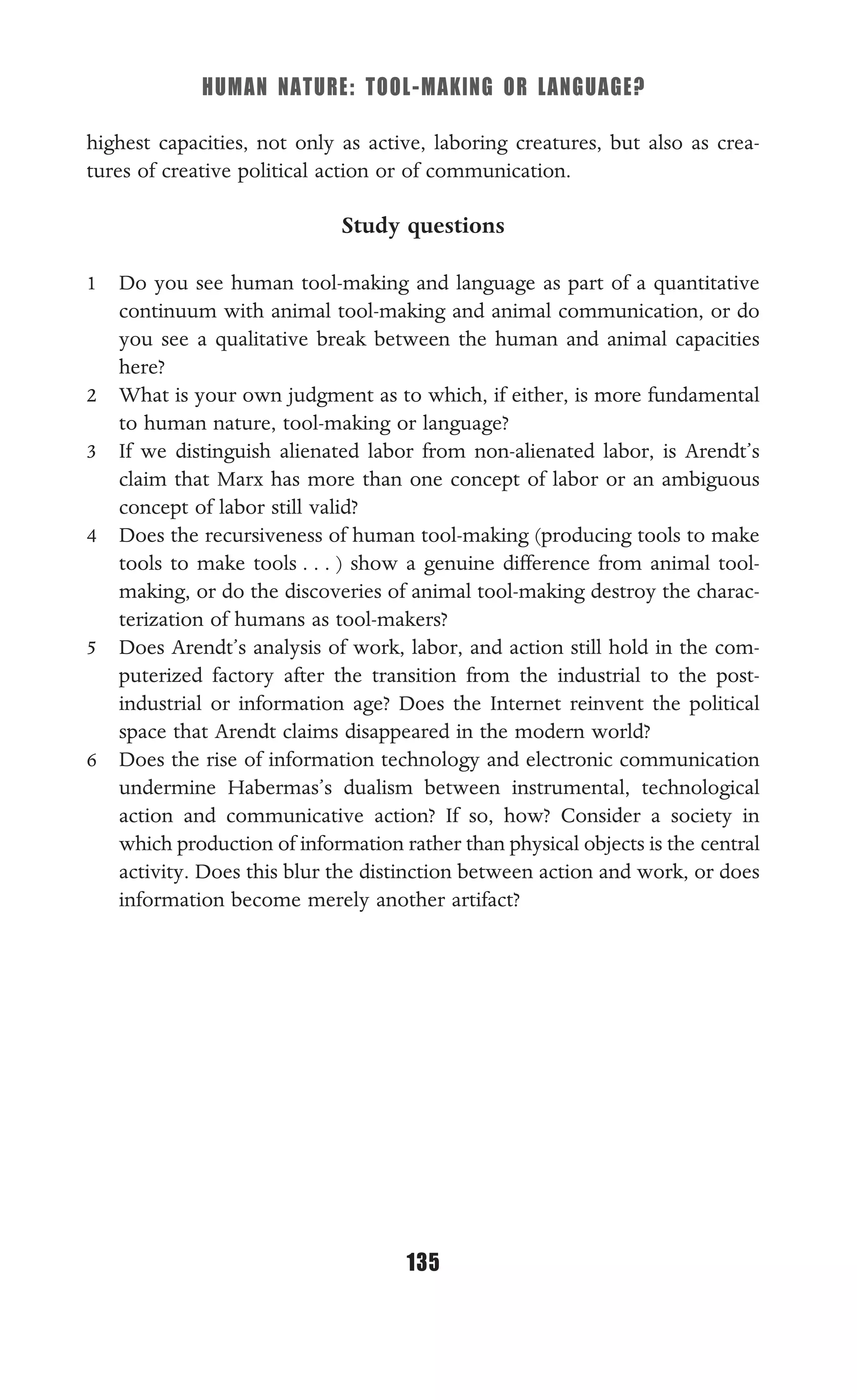HUMAN NATURE: TOOL-MAKING OR LANGUAGE?
135
highest capacities, not only as active, laboring creatures, but also as crea-
tures of creative political action or of communication.
Study questions
1 Do you see human tool-making and language as part of a quantitative
continuum with animal tool-making and animal communication, or do
you see a qualitative break between the human and animal capacities
here?
2 What is your own judgment as to which, if either, is more fundamental
to human nature, tool-making or language?
3 If we distinguish alienated labor from non-alienated labor, is Arendt’s
claim that Marx has more than one concept of labor or an ambiguous
concept of labor still valid?
4 Does the recursiveness of human tool-making (producing tools to make
tools to make tools . . . ) show a genuine difference from animal tool-
making, or do the discoveries of animal tool-making destroy the charac-
terization of humans as tool-makers?
5 Does Arendt’s analysis of work, labor, and action still hold in the com-
puterized factory after the transition from the industrial to the post-
industrial or information age? Does the Internet reinvent the political
space that Arendt claims disappeared in the modern world?
6 Does the rise of information technology and electronic communication
undermine Habermas’s dualism between instrumental, technological
action and communicative action? If so, how? Consider a society in
which production of information rather than physical objects is the central
activity. Does this blur the distinction between action and work, or does
information become merely another artifact?
 