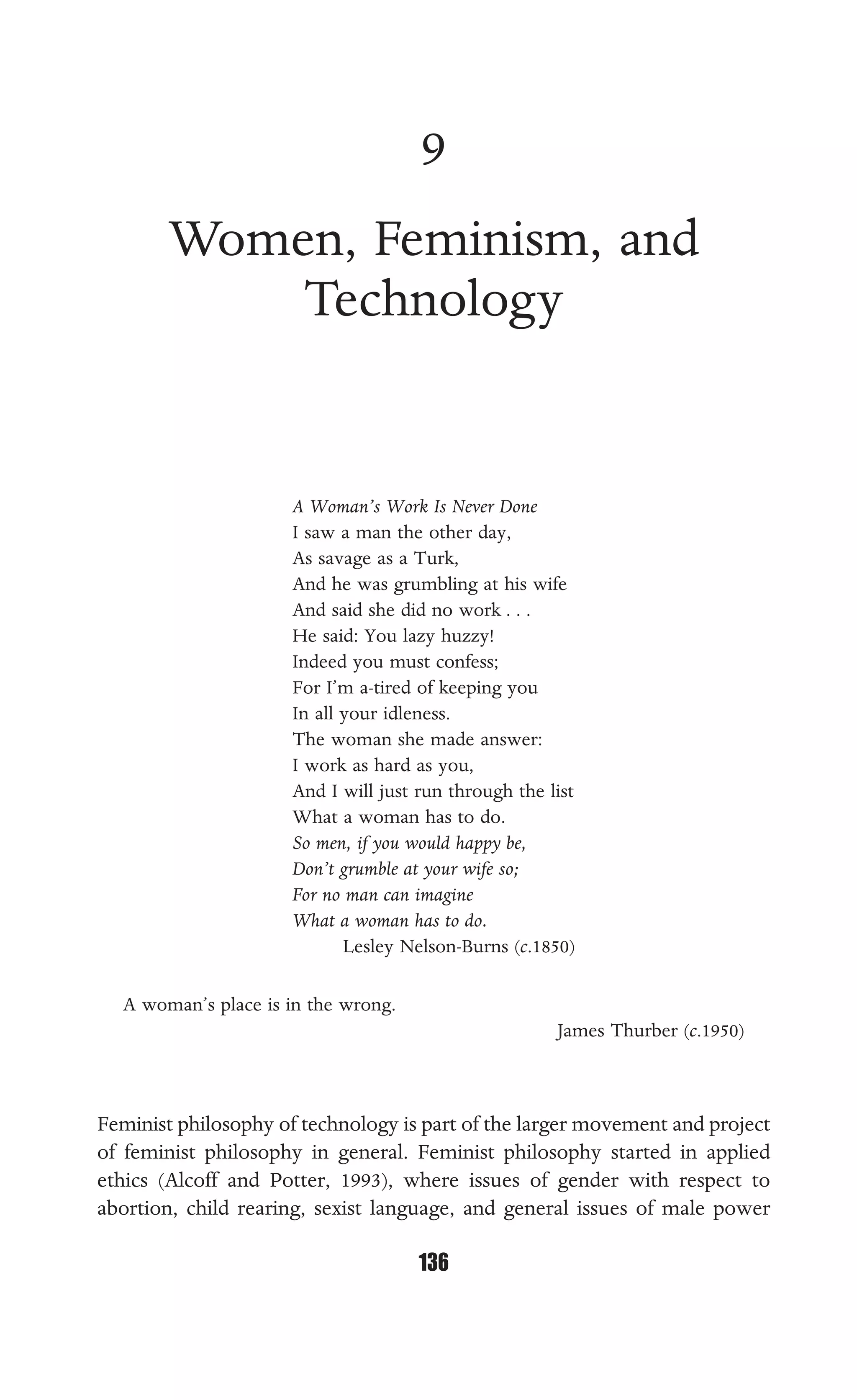 WOMEN, FEMINISM, AND TECHNOLOGY
136
9
Women, Feminism, and
Technology
A Woman’s Work Is Never Done
I saw a man the other day,
As savage as a Turk,
And he was grumbling at his wife
And said she did no work . . .
He said: You lazy huzzy!
Indeed you must confess;
For I’m a-tired of keeping you
In all your idleness.
The woman she made answer:
I work as hard as you,
And I will just run through the list
What a woman has to do.
So men, if you would happy be,
Don’t grumble at your wife so;
For no man can imagine
What a woman has to do.
Lesley Nelson-Burns (c.1850)
A woman’s place is in the wrong.
James Thurber (c.1950)
Feminist philosophy of technology is part of the larger movement and project
of feminist philosophy in general. Feminist philosophy started in applied
ethics (Alcoff and Potter, 1993), where issues of gender with respect to
abortion, child rearing, sexist language, and general issues of male power
 