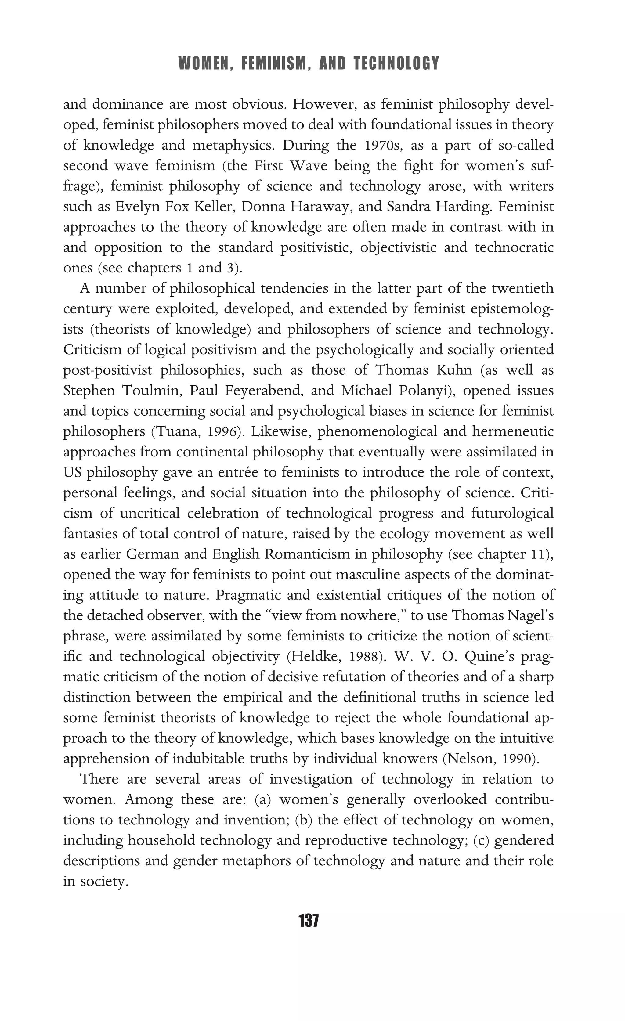 WOMEN, FEMINISM, AND TECHNOLOGY
137
and dominance are most obvious. However, as feminist philosophy devel-
oped, feminist philosophers moved to deal with foundational issues in theory
of knowledge and metaphysics. During the 1970s, as a part of so-called
second wave feminism (the First Wave being the ﬁght for women’s suf-
frage), feminist philosophy of science and technology arose, with writers
such as Evelyn Fox Keller, Donna Haraway, and Sandra Harding. Feminist
approaches to the theory of knowledge are often made in contrast with in
and opposition to the standard positivistic, objectivistic and technocratic
ones (see chapters 1 and 3).
A number of philosophical tendencies in the latter part of the twentieth
century were exploited, developed, and extended by feminist epistemolog-
ists (theorists of knowledge) and philosophers of science and technology.
Criticism of logical positivism and the psychologically and socially oriented
post-positivist philosophies, such as those of Thomas Kuhn (as well as
Stephen Toulmin, Paul Feyerabend, and Michael Polanyi), opened issues
and topics concerning social and psychological biases in science for feminist
philosophers (Tuana, 1996). Likewise, phenomenological and hermeneutic
approaches from continental philosophy that eventually were assimilated in
US philosophy gave an entrée to feminists to introduce the role of context,
personal feelings, and social situation into the philosophy of science. Criti-
cism of uncritical celebration of technological progress and futurological
fantasies of total control of nature, raised by the ecology movement as well
as earlier German and English Romanticism in philosophy (see chapter 11),
opened the way for feminists to point out masculine aspects of the dominat-
ing attitude to nature. Pragmatic and existential critiques of the notion of
the detached observer, with the “view from nowhere,” to use Thomas Nagel’s
phrase, were assimilated by some feminists to criticize the notion of scient-
iﬁc and technological objectivity (Heldke, 1988). W. V. O. Quine’s prag-
matic criticism of the notion of decisive refutation of theories and of a sharp
distinction between the empirical and the deﬁnitional truths in science led
some feminist theorists of knowledge to reject the whole foundational ap-
proach to the theory of knowledge, which bases knowledge on the intuitive
apprehension of indubitable truths by individual knowers (Nelson, 1990).
There are several areas of investigation of technology in relation to
women. Among these are: (a) women’s generally overlooked contribu-
tions to technology and invention; (b) the effect of technology on women,
including household technology and reproductive technology; (c) gendered
descriptions and gender metaphors of technology and nature and their role
in society.
 
