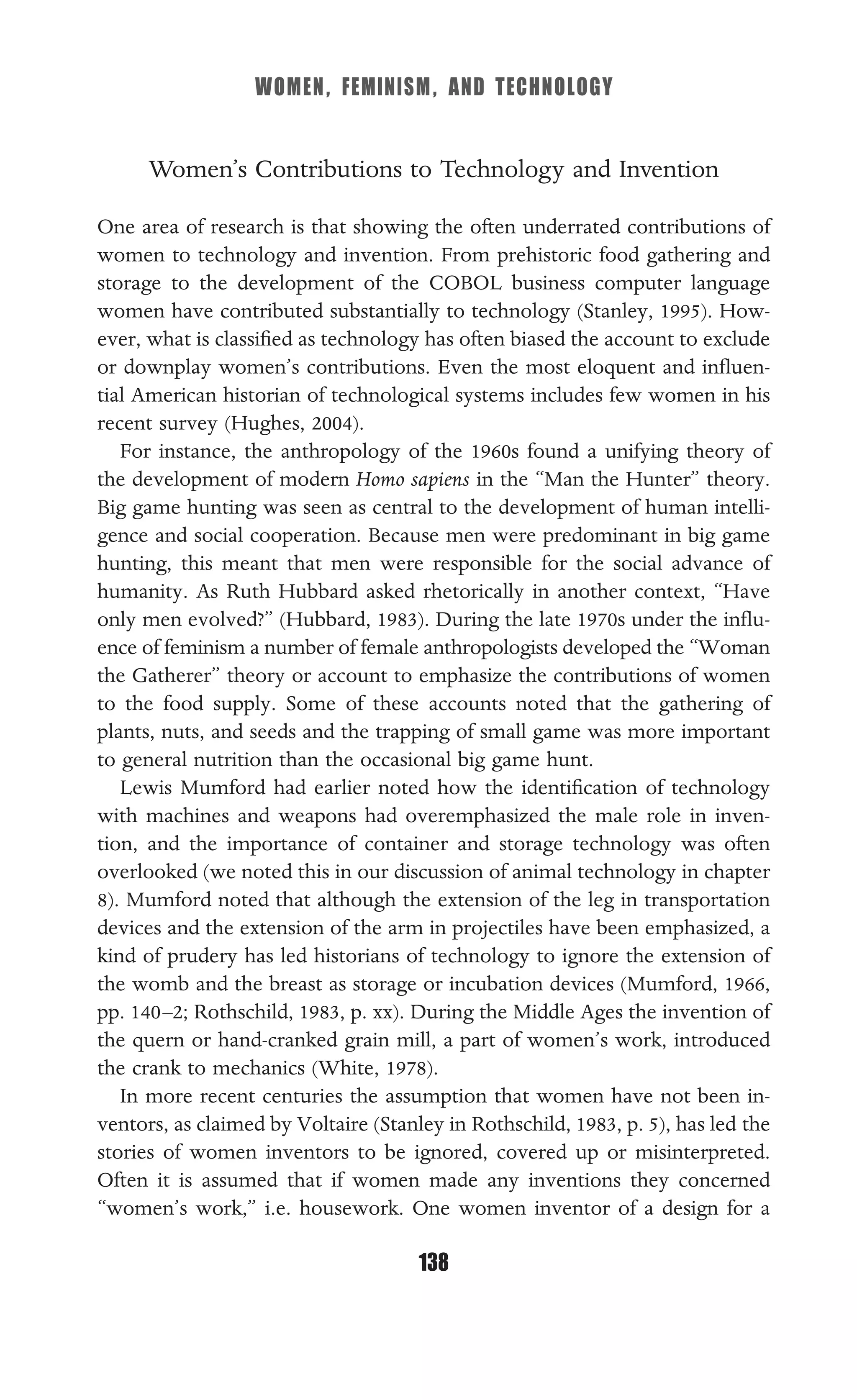 WOMEN, FEMINISM, AND TECHNOLOGY
138
Women’s Contributions to Technology and Invention
One area of research is that showing the often underrated contributions of
women to technology and invention. From prehistoric food gathering and
storage to the development of the COBOL business computer language
women have contributed substantially to technology (Stanley, 1995). How-
ever, what is classiﬁed as technology has often biased the account to exclude
or downplay women’s contributions. Even the most eloquent and inﬂuen-
tial American historian of technological systems includes few women in his
recent survey (Hughes, 2004).
For instance, the anthropology of the 1960s found a unifying theory of
the development of modern Homo sapiens in the “Man the Hunter” theory.
Big game hunting was seen as central to the development of human intelli-
gence and social cooperation. Because men were predominant in big game
hunting, this meant that men were responsible for the social advance of
humanity. As Ruth Hubbard asked rhetorically in another context, “Have
only men evolved?” (Hubbard, 1983). During the late 1970s under the inﬂu-
ence of feminism a number of female anthropologists developed the “Woman
the Gatherer” theory or account to emphasize the contributions of women
to the food supply. Some of these accounts noted that the gathering of
plants, nuts, and seeds and the trapping of small game was more important
to general nutrition than the occasional big game hunt.
Lewis Mumford had earlier noted how the identiﬁcation of technology
with machines and weapons had overemphasized the male role in inven-
tion, and the importance of container and storage technology was often
overlooked (we noted this in our discussion of animal technology in chapter
8). Mumford noted that although the extension of the leg in transportation
devices and the extension of the arm in projectiles have been emphasized, a
kind of prudery has led historians of technology to ignore the extension of
the womb and the breast as storage or incubation devices (Mumford, 1966,
pp. 140–2; Rothschild, 1983, p. xx). During the Middle Ages the invention of
the quern or hand-cranked grain mill, a part of women’s work, introduced
the crank to mechanics (White, 1978).
In more recent centuries the assumption that women have not been in-
ventors, as claimed by Voltaire (Stanley in Rothschild, 1983, p. 5), has led the
stories of women inventors to be ignored, covered up or misinterpreted.
Often it is assumed that if women made any inventions they concerned
“women’s work,” i.e. housework. One women inventor of a design for a
 