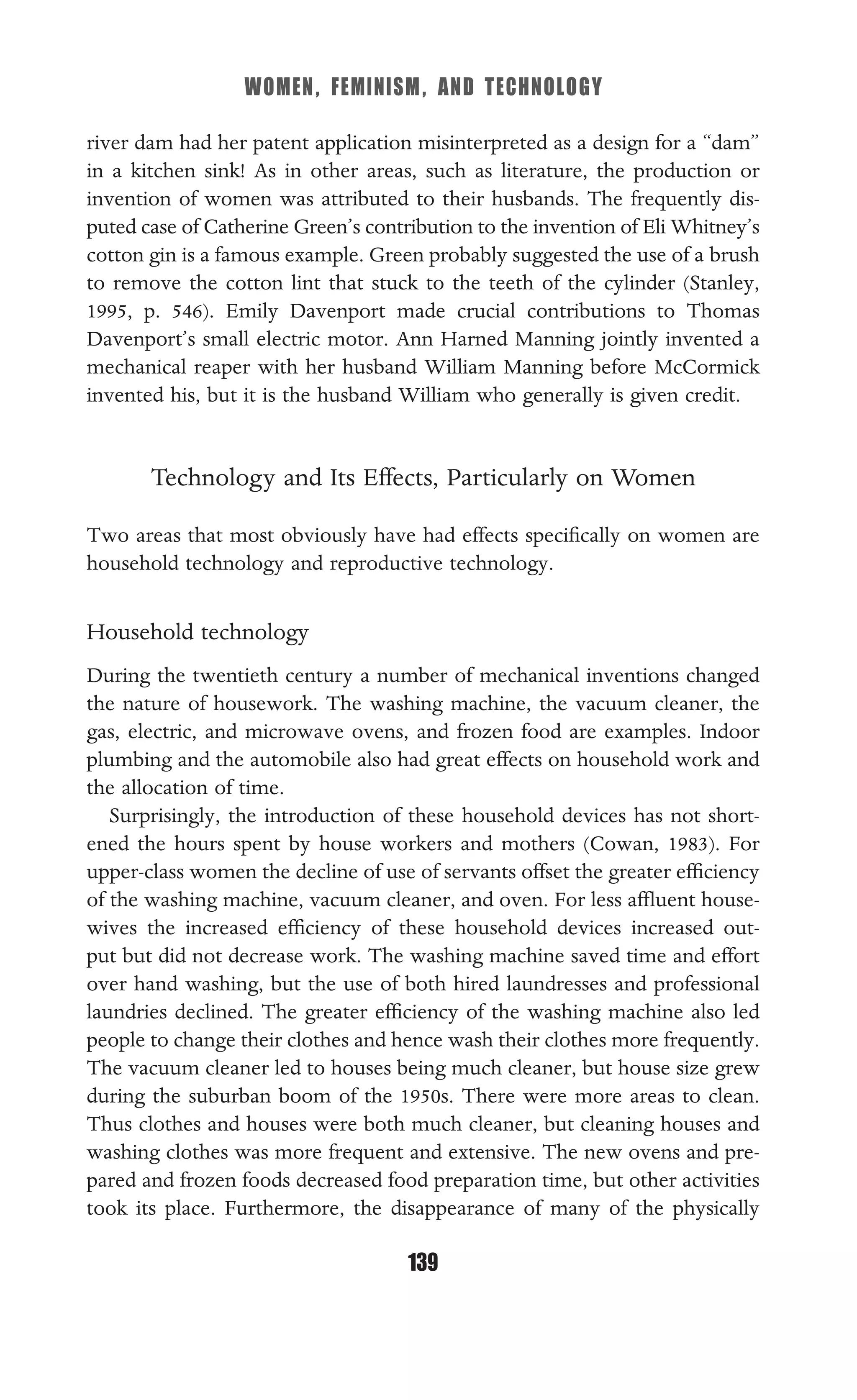 WOMEN, FEMINISM, AND TECHNOLOGY
139
river dam had her patent application misinterpreted as a design for a “dam”
in a kitchen sink! As in other areas, such as literature, the production or
invention of women was attributed to their husbands. The frequently dis-
puted case of Catherine Green’s contribution to the invention of Eli Whitney’s
cotton gin is a famous example. Green probably suggested the use of a brush
to remove the cotton lint that stuck to the teeth of the cylinder (Stanley,
1995, p. 546). Emily Davenport made crucial contributions to Thomas
Davenport’s small electric motor. Ann Harned Manning jointly invented a
mechanical reaper with her husband William Manning before McCormick
invented his, but it is the husband William who generally is given credit.
Technology and Its Effects, Particularly on Women
Two areas that most obviously have had effects speciﬁcally on women are
household technology and reproductive technology.
Household technology
During the twentieth century a number of mechanical inventions changed
the nature of housework. The washing machine, the vacuum cleaner, the
gas, electric, and microwave ovens, and frozen food are examples. Indoor
plumbing and the automobile also had great effects on household work and
the allocation of time.
Surprisingly, the introduction of these household devices has not short-
ened the hours spent by house workers and mothers (Cowan, 1983). For
upper-class women the decline of use of servants offset the greater efﬁciency
of the washing machine, vacuum cleaner, and oven. For less afﬂuent house-
wives the increased efﬁciency of these household devices increased out-
put but did not decrease work. The washing machine saved time and effort
over hand washing, but the use of both hired laundresses and professional
laundries declined. The greater efﬁciency of the washing machine also led
people to change their clothes and hence wash their clothes more frequently.
The vacuum cleaner led to houses being much cleaner, but house size grew
during the suburban boom of the 1950s. There were more areas to clean.
Thus clothes and houses were both much cleaner, but cleaning houses and
washing clothes was more frequent and extensive. The new ovens and pre-
pared and frozen foods decreased food preparation time, but other activities
took its place. Furthermore, the disappearance of many of the physically
 