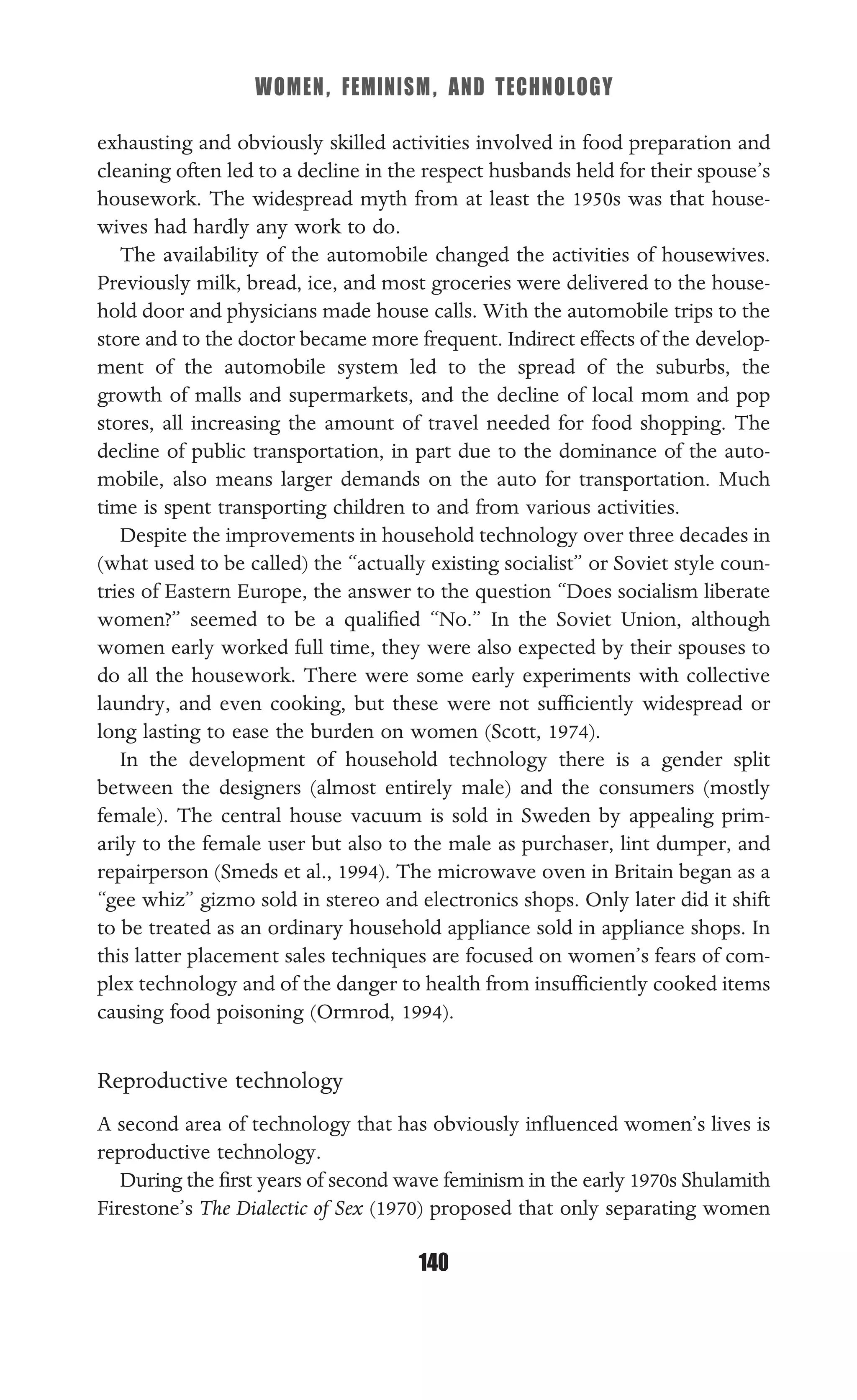 WOMEN, FEMINISM, AND TECHNOLOGY
140
exhausting and obviously skilled activities involved in food preparation and
cleaning often led to a decline in the respect husbands held for their spouse’s
housework. The widespread myth from at least the 1950s was that house-
wives had hardly any work to do.
The availability of the automobile changed the activities of housewives.
Previously milk, bread, ice, and most groceries were delivered to the house-
hold door and physicians made house calls. With the automobile trips to the
store and to the doctor became more frequent. Indirect effects of the develop-
ment of the automobile system led to the spread of the suburbs, the
growth of malls and supermarkets, and the decline of local mom and pop
stores, all increasing the amount of travel needed for food shopping. The
decline of public transportation, in part due to the dominance of the auto-
mobile, also means larger demands on the auto for transportation. Much
time is spent transporting children to and from various activities.
Despite the improvements in household technology over three decades in
(what used to be called) the “actually existing socialist” or Soviet style coun-
tries of Eastern Europe, the answer to the question “Does socialism liberate
women?” seemed to be a qualiﬁed “No.” In the Soviet Union, although
women early worked full time, they were also expected by their spouses to
do all the housework. There were some early experiments with collective
laundry, and even cooking, but these were not sufﬁciently widespread or
long lasting to ease the burden on women (Scott, 1974).
In the development of household technology there is a gender split
between the designers (almost entirely male) and the consumers (mostly
female). The central house vacuum is sold in Sweden by appealing prim-
arily to the female user but also to the male as purchaser, lint dumper, and
repairperson (Smeds et al., 1994). The microwave oven in Britain began as a
“gee whiz” gizmo sold in stereo and electronics shops. Only later did it shift
to be treated as an ordinary household appliance sold in appliance shops. In
this latter placement sales techniques are focused on women’s fears of com-
plex technology and of the danger to health from insufﬁciently cooked items
causing food poisoning (Ormrod, 1994).
Reproductive technology
A second area of technology that has obviously inﬂuenced women’s lives is
reproductive technology.
During the ﬁrst years of second wave feminism in the early 1970s Shulamith
Firestone’s The Dialectic of Sex (1970) proposed that only separating women
 