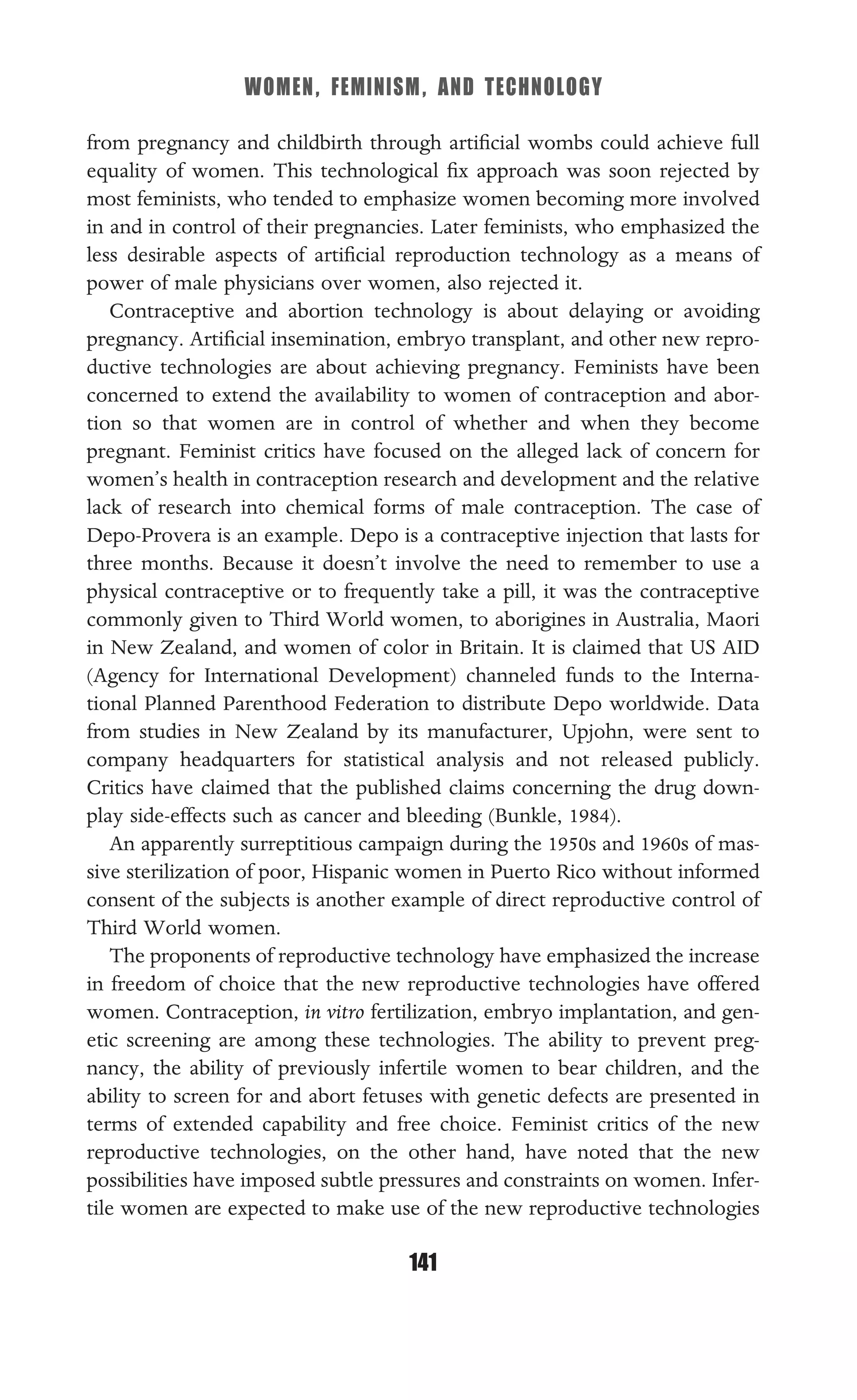 WOMEN, FEMINISM, AND TECHNOLOGY
141
from pregnancy and childbirth through artiﬁcial wombs could achieve full
equality of women. This technological ﬁx approach was soon rejected by
most feminists, who tended to emphasize women becoming more involved
in and in control of their pregnancies. Later feminists, who emphasized the
less desirable aspects of artiﬁcial reproduction technology as a means of
power of male physicians over women, also rejected it.
Contraceptive and abortion technology is about delaying or avoiding
pregnancy. Artiﬁcial insemination, embryo transplant, and other new repro-
ductive technologies are about achieving pregnancy. Feminists have been
concerned to extend the availability to women of contraception and abor-
tion so that women are in control of whether and when they become
pregnant. Feminist critics have focused on the alleged lack of concern for
women’s health in contraception research and development and the relative
lack of research into chemical forms of male contraception. The case of
Depo-Provera is an example. Depo is a contraceptive injection that lasts for
three months. Because it doesn’t involve the need to remember to use a
physical contraceptive or to frequently take a pill, it was the contraceptive
commonly given to Third World women, to aborigines in Australia, Maori
in New Zealand, and women of color in Britain. It is claimed that US AID
(Agency for International Development) channeled funds to the Interna-
tional Planned Parenthood Federation to distribute Depo worldwide. Data
from studies in New Zealand by its manufacturer, Upjohn, were sent to
company headquarters for statistical analysis and not released publicly.
Critics have claimed that the published claims concerning the drug down-
play side-effects such as cancer and bleeding (Bunkle, 1984).
An apparently surreptitious campaign during the 1950s and 1960s of mas-
sive sterilization of poor, Hispanic women in Puerto Rico without informed
consent of the subjects is another example of direct reproductive control of
Third World women.
The proponents of reproductive technology have emphasized the increase
in freedom of choice that the new reproductive technologies have offered
women. Contraception, in vitro fertilization, embryo implantation, and gen-
etic screening are among these technologies. The ability to prevent preg-
nancy, the ability of previously infertile women to bear children, and the
ability to screen for and abort fetuses with genetic defects are presented in
terms of extended capability and free choice. Feminist critics of the new
reproductive technologies, on the other hand, have noted that the new
possibilities have imposed subtle pressures and constraints on women. Infer-
tile women are expected to make use of the new reproductive technologies
 