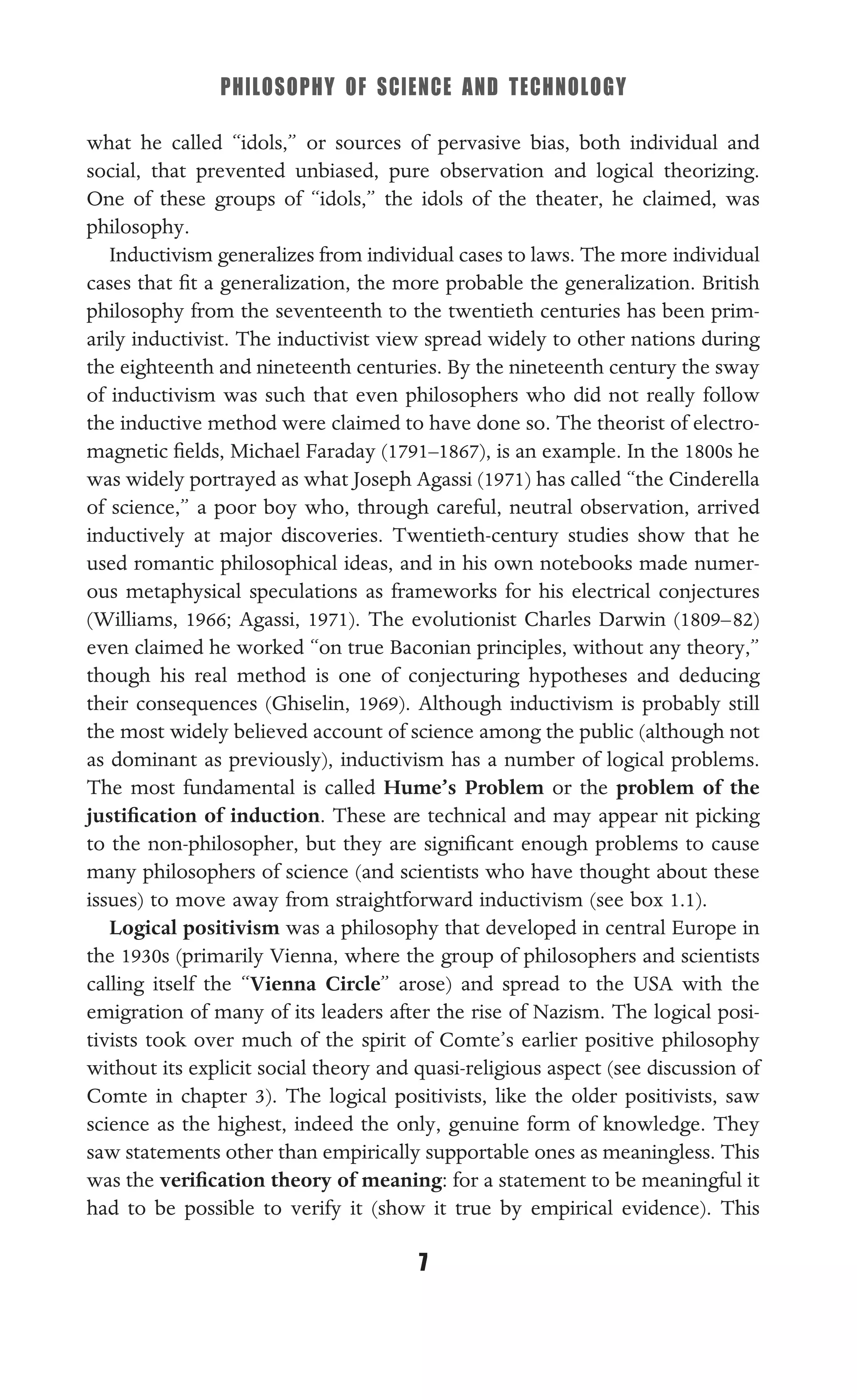 PHILOSOPHY OF SCIENCE AND TECHNOLOGY
7
what he called “idols,” or sources of pervasive bias, both individual and
social, that prevented unbiased, pure observation and logical theorizing.
One of these groups of “idols,” the idols of the theater, he claimed, was
philosophy.
Inductivism generalizes from individual cases to laws. The more individual
cases that ﬁt a generalization, the more probable the generalization. British
philosophy from the seventeenth to the twentieth centuries has been prim-
arily inductivist. The inductivist view spread widely to other nations during
the eighteenth and nineteenth centuries. By the nineteenth century the sway
of inductivism was such that even philosophers who did not really follow
the inductive method were claimed to have done so. The theorist of electro-
magnetic ﬁelds, Michael Faraday (1791–1867), is an example. In the 1800s he
was widely portrayed as what Joseph Agassi (1971) has called “the Cinderella
of science,” a poor boy who, through careful, neutral observation, arrived
inductively at major discoveries. Twentieth-century studies show that he
used romantic philosophical ideas, and in his own notebooks made numer-
ous metaphysical speculations as frameworks for his electrical conjectures
(Williams, 1966; Agassi, 1971). The evolutionist Charles Darwin (1809–82)
even claimed he worked “on true Baconian principles, without any theory,”
though his real method is one of conjecturing hypotheses and deducing
their consequences (Ghiselin, 1969). Although inductivism is probably still
the most widely believed account of science among the public (although not
as dominant as previously), inductivism has a number of logical problems.
The most fundamental is called Hume’s Problem or the problem of the
justiﬁcation of induction. These are technical and may appear nit picking
to the non-philosopher, but they are signiﬁcant enough problems to cause
many philosophers of science (and scientists who have thought about these
issues) to move away from straightforward inductivism (see box 1.1).
Logical positivism was a philosophy that developed in central Europe in
the 1930s (primarily Vienna, where the group of philosophers and scientists
calling itself the “Vienna Circle” arose) and spread to the USA with the
emigration of many of its leaders after the rise of Nazism. The logical posi-
tivists took over much of the spirit of Comte’s earlier positive philosophy
without its explicit social theory and quasi-religious aspect (see discussion of
Comte in chapter 3). The logical positivists, like the older positivists, saw
science as the highest, indeed the only, genuine form of knowledge. They
saw statements other than empirically supportable ones as meaningless. This
was the veriﬁcation theory of meaning: for a statement to be meaningful it
had to be possible to verify it (show it true by empirical evidence). This
 