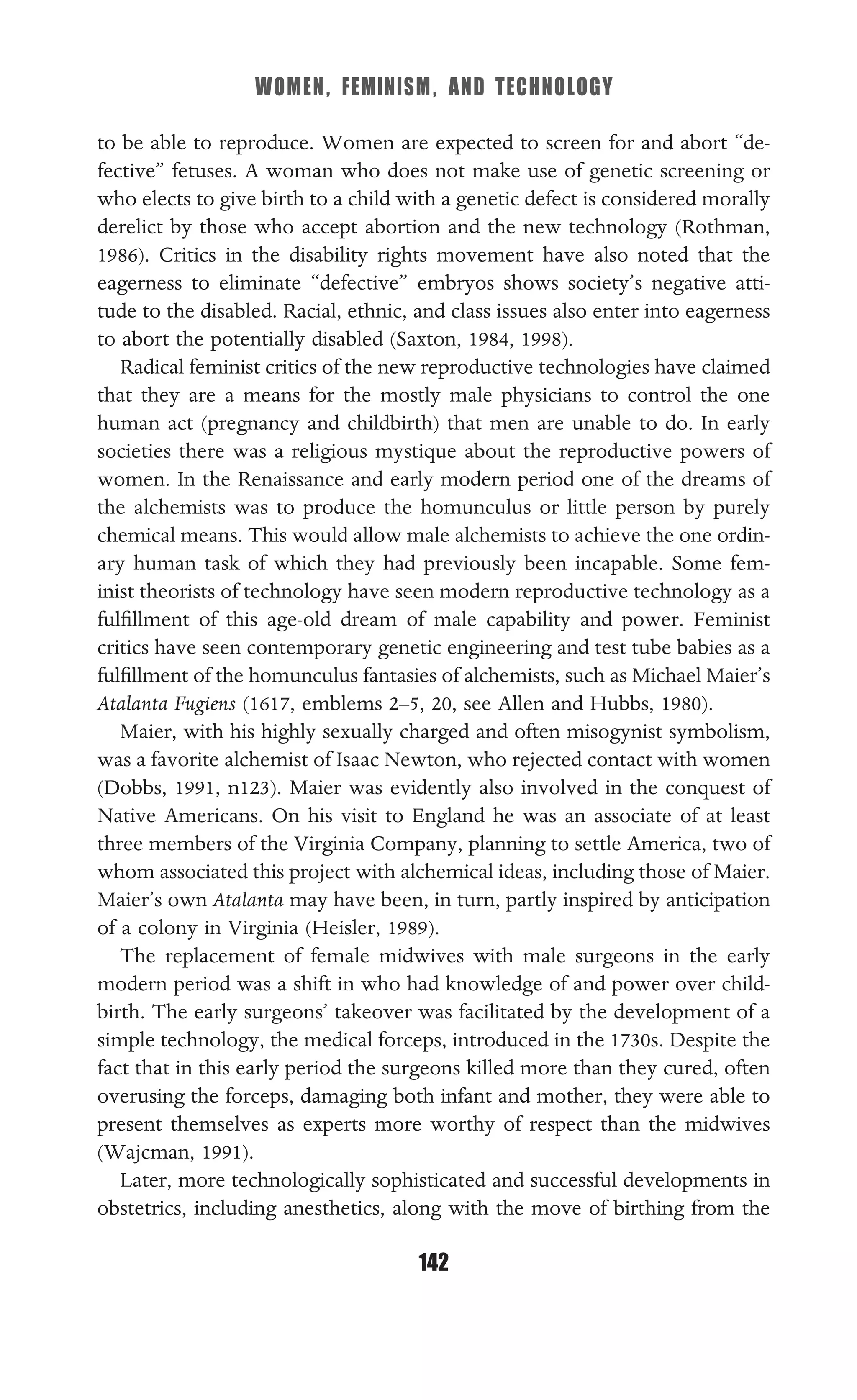 WOMEN, FEMINISM, AND TECHNOLOGY
142
to be able to reproduce. Women are expected to screen for and abort “de-
fective” fetuses. A woman who does not make use of genetic screening or
who elects to give birth to a child with a genetic defect is considered morally
derelict by those who accept abortion and the new technology (Rothman,
1986). Critics in the disability rights movement have also noted that the
eagerness to eliminate “defective” embryos shows society’s negative atti-
tude to the disabled. Racial, ethnic, and class issues also enter into eagerness
to abort the potentially disabled (Saxton, 1984, 1998).
Radical feminist critics of the new reproductive technologies have claimed
that they are a means for the mostly male physicians to control the one
human act (pregnancy and childbirth) that men are unable to do. In early
societies there was a religious mystique about the reproductive powers of
women. In the Renaissance and early modern period one of the dreams of
the alchemists was to produce the homunculus or little person by purely
chemical means. This would allow male alchemists to achieve the one ordin-
ary human task of which they had previously been incapable. Some fem-
inist theorists of technology have seen modern reproductive technology as a
fulﬁllment of this age-old dream of male capability and power. Feminist
critics have seen contemporary genetic engineering and test tube babies as a
fulﬁllment of the homunculus fantasies of alchemists, such as Michael Maier’s
Atalanta Fugiens (1617, emblems 2–5, 20, see Allen and Hubbs, 1980).
Maier, with his highly sexually charged and often misogynist symbolism,
was a favorite alchemist of Isaac Newton, who rejected contact with women
(Dobbs, 1991, n123). Maier was evidently also involved in the conquest of
Native Americans. On his visit to England he was an associate of at least
three members of the Virginia Company, planning to settle America, two of
whom associated this project with alchemical ideas, including those of Maier.
Maier’s own Atalanta may have been, in turn, partly inspired by anticipation
of a colony in Virginia (Heisler, 1989).
The replacement of female midwives with male surgeons in the early
modern period was a shift in who had knowledge of and power over child-
birth. The early surgeons’ takeover was facilitated by the development of a
simple technology, the medical forceps, introduced in the 1730s. Despite the
fact that in this early period the surgeons killed more than they cured, often
overusing the forceps, damaging both infant and mother, they were able to
present themselves as experts more worthy of respect than the midwives
(Wajcman, 1991).
Later, more technologically sophisticated and successful developments in
obstetrics, including anesthetics, along with the move of birthing from the
 