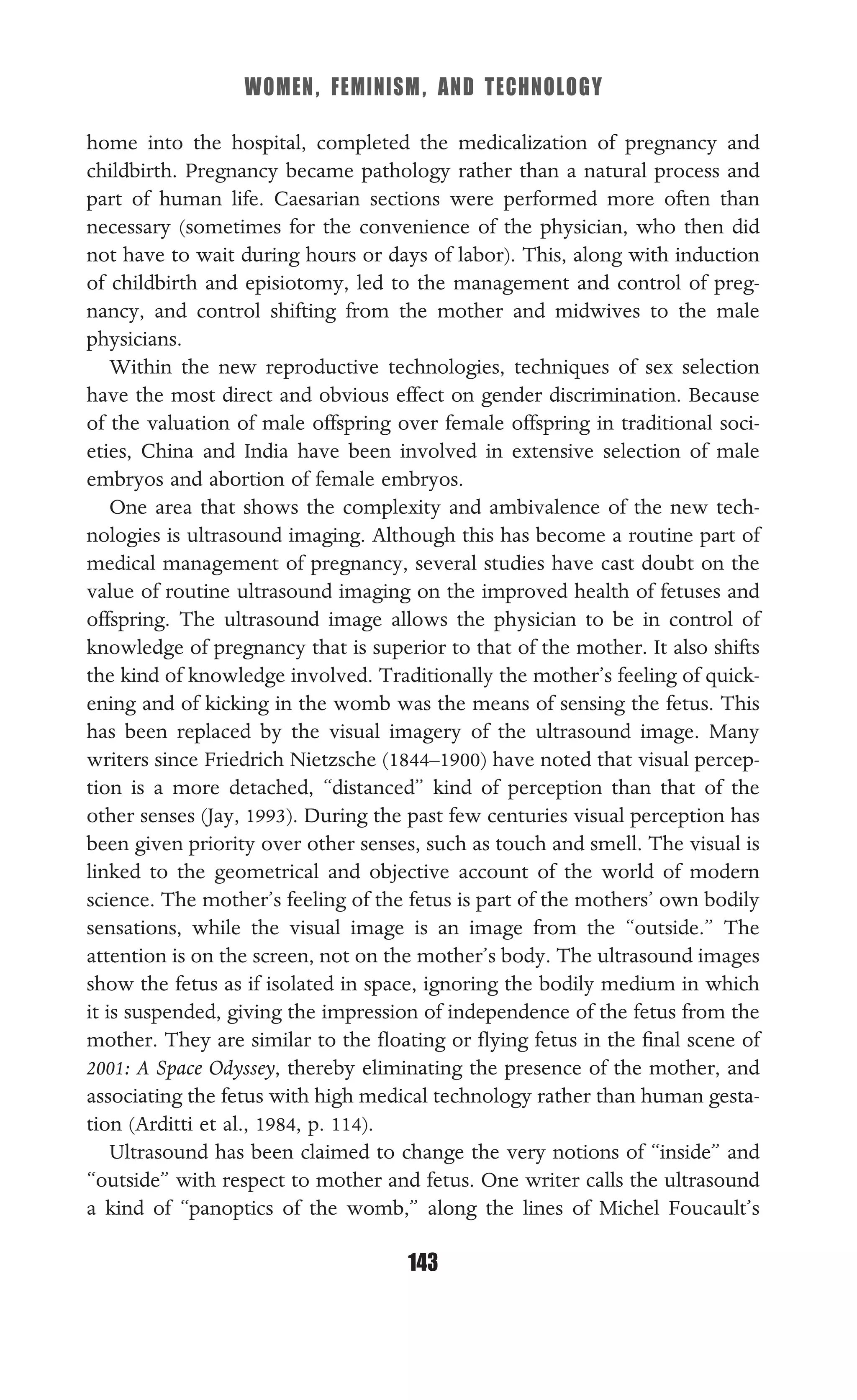 WOMEN, FEMINISM, AND TECHNOLOGY
143
home into the hospital, completed the medicalization of pregnancy and
childbirth. Pregnancy became pathology rather than a natural process and
part of human life. Caesarian sections were performed more often than
necessary (sometimes for the convenience of the physician, who then did
not have to wait during hours or days of labor). This, along with induction
of childbirth and episiotomy, led to the management and control of preg-
nancy, and control shifting from the mother and midwives to the male
physicians.
Within the new reproductive technologies, techniques of sex selection
have the most direct and obvious effect on gender discrimination. Because
of the valuation of male offspring over female offspring in traditional soci-
eties, China and India have been involved in extensive selection of male
embryos and abortion of female embryos.
One area that shows the complexity and ambivalence of the new tech-
nologies is ultrasound imaging. Although this has become a routine part of
medical management of pregnancy, several studies have cast doubt on the
value of routine ultrasound imaging on the improved health of fetuses and
offspring. The ultrasound image allows the physician to be in control of
knowledge of pregnancy that is superior to that of the mother. It also shifts
the kind of knowledge involved. Traditionally the mother’s feeling of quick-
ening and of kicking in the womb was the means of sensing the fetus. This
has been replaced by the visual imagery of the ultrasound image. Many
writers since Friedrich Nietzsche (1844–1900) have noted that visual percep-
tion is a more detached, “distanced” kind of perception than that of the
other senses (Jay, 1993). During the past few centuries visual perception has
been given priority over other senses, such as touch and smell. The visual is
linked to the geometrical and objective account of the world of modern
science. The mother’s feeling of the fetus is part of the mothers’ own bodily
sensations, while the visual image is an image from the “outside.” The
attention is on the screen, not on the mother’s body. The ultrasound images
show the fetus as if isolated in space, ignoring the bodily medium in which
it is suspended, giving the impression of independence of the fetus from the
mother. They are similar to the ﬂoating or ﬂying fetus in the ﬁnal scene of
2001: A Space Odyssey, thereby eliminating the presence of the mother, and
associating the fetus with high medical technology rather than human gesta-
tion (Arditti et al., 1984, p. 114).
Ultrasound has been claimed to change the very notions of “inside” and
“outside” with respect to mother and fetus. One writer calls the ultrasound
a kind of “panoptics of the womb,” along the lines of Michel Foucault’s
 