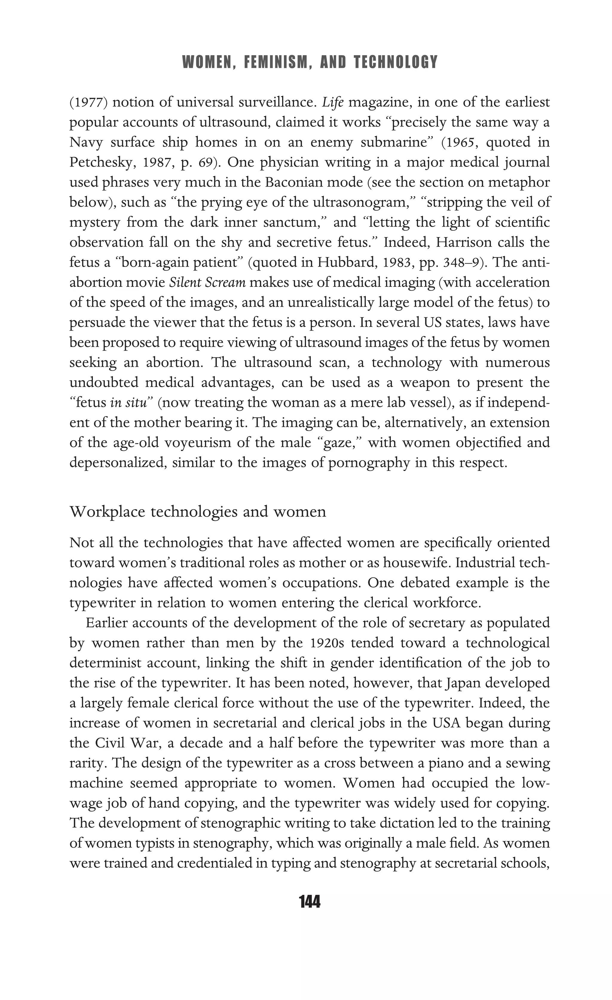 WOMEN, FEMINISM, AND TECHNOLOGY
144
(1977) notion of universal surveillance. Life magazine, in one of the earliest
popular accounts of ultrasound, claimed it works “precisely the same way a
Navy surface ship homes in on an enemy submarine” (1965, quoted in
Petchesky, 1987, p. 69). One physician writing in a major medical journal
used phrases very much in the Baconian mode (see the section on metaphor
below), such as “the prying eye of the ultrasonogram,” “stripping the veil of
mystery from the dark inner sanctum,” and “letting the light of scientiﬁc
observation fall on the shy and secretive fetus.” Indeed, Harrison calls the
fetus a “born-again patient” (quoted in Hubbard, 1983, pp. 348–9). The anti-
abortion movie Silent Scream makes use of medical imaging (with acceleration
of the speed of the images, and an unrealistically large model of the fetus) to
persuade the viewer that the fetus is a person. In several US states, laws have
been proposed to require viewing of ultrasound images of the fetus by women
seeking an abortion. The ultrasound scan, a technology with numerous
undoubted medical advantages, can be used as a weapon to present the
“fetus in situ” (now treating the woman as a mere lab vessel), as if independ-
ent of the mother bearing it. The imaging can be, alternatively, an extension
of the age-old voyeurism of the male “gaze,” with women objectiﬁed and
depersonalized, similar to the images of pornography in this respect.
Workplace technologies and women
Not all the technologies that have affected women are speciﬁcally oriented
toward women’s traditional roles as mother or as housewife. Industrial tech-
nologies have affected women’s occupations. One debated example is the
typewriter in relation to women entering the clerical workforce.
Earlier accounts of the development of the role of secretary as populated
by women rather than men by the 1920s tended toward a technological
determinist account, linking the shift in gender identiﬁcation of the job to
the rise of the typewriter. It has been noted, however, that Japan developed
a largely female clerical force without the use of the typewriter. Indeed, the
increase of women in secretarial and clerical jobs in the USA began during
the Civil War, a decade and a half before the typewriter was more than a
rarity. The design of the typewriter as a cross between a piano and a sewing
machine seemed appropriate to women. Women had occupied the low-
wage job of hand copying, and the typewriter was widely used for copying.
The development of stenographic writing to take dictation led to the training
of women typists in stenography, which was originally a male ﬁeld. As women
were trained and credentialed in typing and stenography at secretarial schools,
 