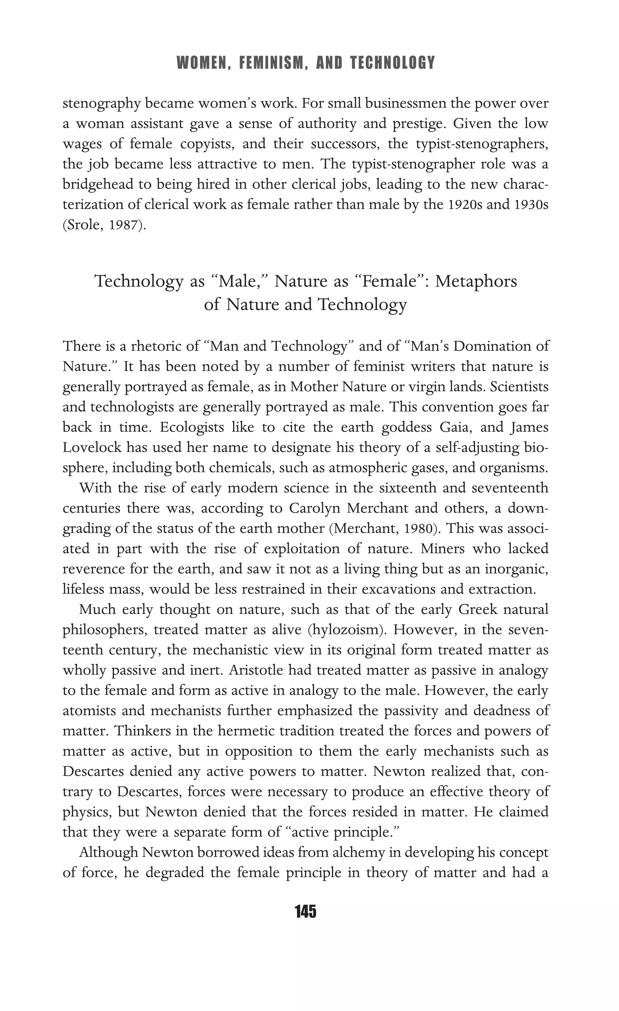 WOMEN, FEMINISM, AND TECHNOLOGY
145
stenography became women’s work. For small businessmen the power over
a woman assistant gave a sense of authority and prestige. Given the low
wages of female copyists, and their successors, the typist-stenographers,
the job became less attractive to men. The typist-stenographer role was a
bridgehead to being hired in other clerical jobs, leading to the new charac-
terization of clerical work as female rather than male by the 1920s and 1930s
(Srole, 1987).
Technology as “Male,” Nature as “Female”: Metaphors
of Nature and Technology
There is a rhetoric of “Man and Technology” and of “Man’s Domination of
Nature.” It has been noted by a number of feminist writers that nature is
generally portrayed as female, as in Mother Nature or virgin lands. Scientists
and technologists are generally portrayed as male. This convention goes far
back in time. Ecologists like to cite the earth goddess Gaia, and James
Lovelock has used her name to designate his theory of a self-adjusting bio-
sphere, including both chemicals, such as atmospheric gases, and organisms.
With the rise of early modern science in the sixteenth and seventeenth
centuries there was, according to Carolyn Merchant and others, a down-
grading of the status of the earth mother (Merchant, 1980). This was associ-
ated in part with the rise of exploitation of nature. Miners who lacked
reverence for the earth, and saw it not as a living thing but as an inorganic,
lifeless mass, would be less restrained in their excavations and extraction.
Much early thought on nature, such as that of the early Greek natural
philosophers, treated matter as alive (hylozoism). However, in the seven-
teenth century, the mechanistic view in its original form treated matter as
wholly passive and inert. Aristotle had treated matter as passive in analogy
to the female and form as active in analogy to the male. However, the early
atomists and mechanists further emphasized the passivity and deadness of
matter. Thinkers in the hermetic tradition treated the forces and powers of
matter as active, but in opposition to them the early mechanists such as
Descartes denied any active powers to matter. Newton realized that, con-
trary to Descartes, forces were necessary to produce an effective theory of
physics, but Newton denied that the forces resided in matter. He claimed
that they were a separate form of “active principle.”
Although Newton borrowed ideas from alchemy in developing his concept
of force, he degraded the female principle in theory of matter and had a
 