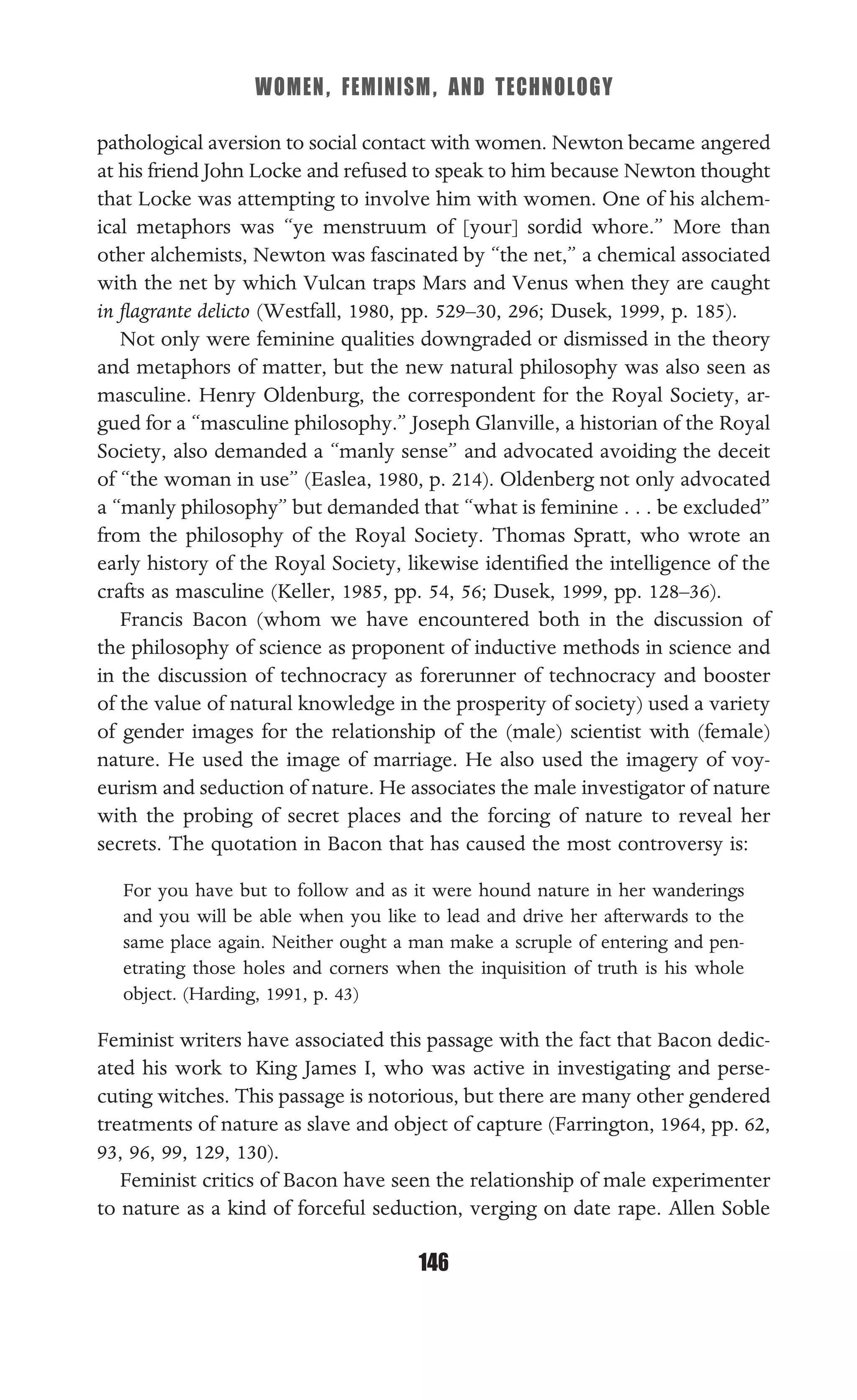 WOMEN, FEMINISM, AND TECHNOLOGY
146
pathological aversion to social contact with women. Newton became angered
at his friend John Locke and refused to speak to him because Newton thought
that Locke was attempting to involve him with women. One of his alchem-
ical metaphors was “ye menstruum of [your] sordid whore.” More than
other alchemists, Newton was fascinated by “the net,” a chemical associated
with the net by which Vulcan traps Mars and Venus when they are caught
in ﬂagrante delicto (Westfall, 1980, pp. 529–30, 296; Dusek, 1999, p. 185).
Not only were feminine qualities downgraded or dismissed in the theory
and metaphors of matter, but the new natural philosophy was also seen as
masculine. Henry Oldenburg, the correspondent for the Royal Society, ar-
gued for a “masculine philosophy.” Joseph Glanville, a historian of the Royal
Society, also demanded a “manly sense” and advocated avoiding the deceit
of “the woman in use” (Easlea, 1980, p. 214). Oldenberg not only advocated
a “manly philosophy” but demanded that “what is feminine . . . be excluded”
from the philosophy of the Royal Society. Thomas Spratt, who wrote an
early history of the Royal Society, likewise identiﬁed the intelligence of the
crafts as masculine (Keller, 1985, pp. 54, 56; Dusek, 1999, pp. 128–36).
Francis Bacon (whom we have encountered both in the discussion of
the philosophy of science as proponent of inductive methods in science and
in the discussion of technocracy as forerunner of technocracy and booster
of the value of natural knowledge in the prosperity of society) used a variety
of gender images for the relationship of the (male) scientist with (female)
nature. He used the image of marriage. He also used the imagery of voy-
eurism and seduction of nature. He associates the male investigator of nature
with the probing of secret places and the forcing of nature to reveal her
secrets. The quotation in Bacon that has caused the most controversy is:
For you have but to follow and as it were hound nature in her wanderings
and you will be able when you like to lead and drive her afterwards to the
same place again. Neither ought a man make a scruple of entering and pen-
etrating those holes and corners when the inquisition of truth is his whole
object. (Harding, 1991, p. 43)
Feminist writers have associated this passage with the fact that Bacon dedic-
ated his work to King James I, who was active in investigating and perse-
cuting witches. This passage is notorious, but there are many other gendered
treatments of nature as slave and object of capture (Farrington, 1964, pp. 62,
93, 96, 99, 129, 130).
Feminist critics of Bacon have seen the relationship of male experimenter
to nature as a kind of forceful seduction, verging on date rape. Allen Soble
 