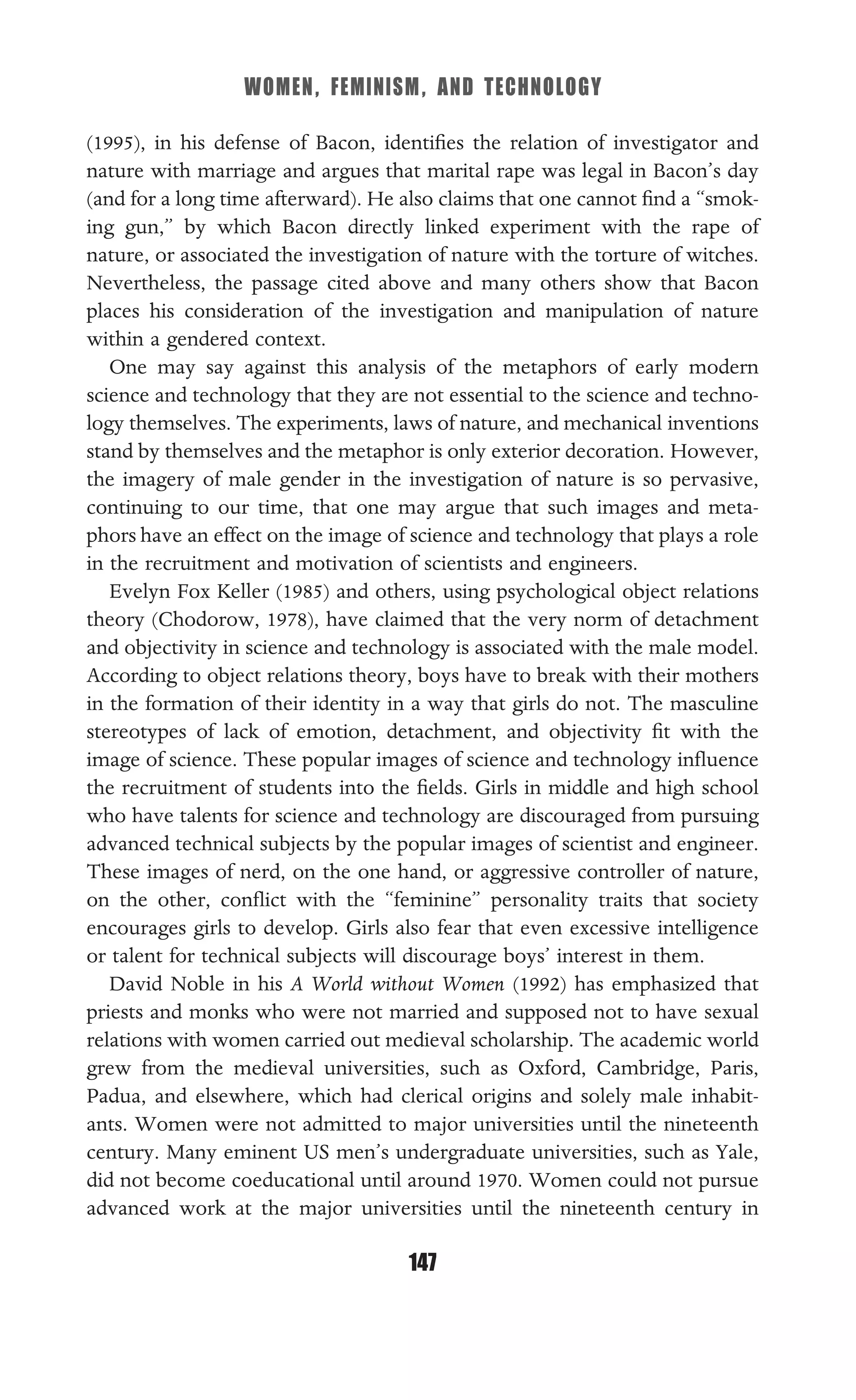WOMEN, FEMINISM, AND TECHNOLOGY
147
(1995), in his defense of Bacon, identiﬁes the relation of investigator and
nature with marriage and argues that marital rape was legal in Bacon’s day
(and for a long time afterward). He also claims that one cannot ﬁnd a “smok-
ing gun,” by which Bacon directly linked experiment with the rape of
nature, or associated the investigation of nature with the torture of witches.
Nevertheless, the passage cited above and many others show that Bacon
places his consideration of the investigation and manipulation of nature
within a gendered context.
One may say against this analysis of the metaphors of early modern
science and technology that they are not essential to the science and techno-
logy themselves. The experiments, laws of nature, and mechanical inventions
stand by themselves and the metaphor is only exterior decoration. However,
the imagery of male gender in the investigation of nature is so pervasive,
continuing to our time, that one may argue that such images and meta-
phors have an effect on the image of science and technology that plays a role
in the recruitment and motivation of scientists and engineers.
Evelyn Fox Keller (1985) and others, using psychological object relations
theory (Chodorow, 1978), have claimed that the very norm of detachment
and objectivity in science and technology is associated with the male model.
According to object relations theory, boys have to break with their mothers
in the formation of their identity in a way that girls do not. The masculine
stereotypes of lack of emotion, detachment, and objectivity ﬁt with the
image of science. These popular images of science and technology inﬂuence
the recruitment of students into the ﬁelds. Girls in middle and high school
who have talents for science and technology are discouraged from pursuing
advanced technical subjects by the popular images of scientist and engineer.
These images of nerd, on the one hand, or aggressive controller of nature,
on the other, conﬂict with the “feminine” personality traits that society
encourages girls to develop. Girls also fear that even excessive intelligence
or talent for technical subjects will discourage boys’ interest in them.
David Noble in his A World without Women (1992) has emphasized that
priests and monks who were not married and supposed not to have sexual
relations with women carried out medieval scholarship. The academic world
grew from the medieval universities, such as Oxford, Cambridge, Paris,
Padua, and elsewhere, which had clerical origins and solely male inhabit-
ants. Women were not admitted to major universities until the nineteenth
century. Many eminent US men’s undergraduate universities, such as Yale,
did not become coeducational until around 1970. Women could not pursue
advanced work at the major universities until the nineteenth century in
 