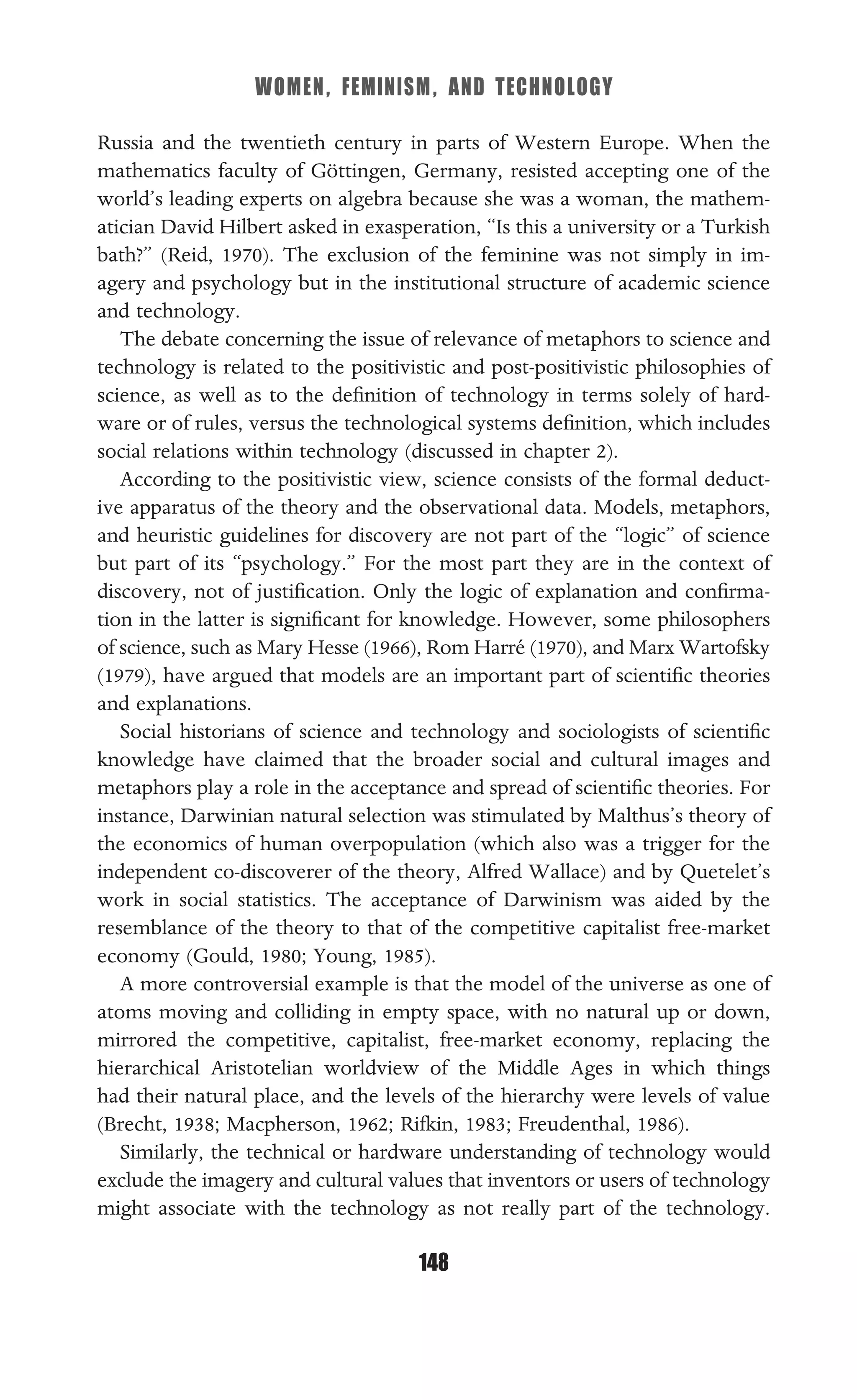 WOMEN, FEMINISM, AND TECHNOLOGY
148
Russia and the twentieth century in parts of Western Europe. When the
mathematics faculty of Göttingen, Germany, resisted accepting one of the
world’s leading experts on algebra because she was a woman, the mathem-
atician David Hilbert asked in exasperation, “Is this a university or a Turkish
bath?” (Reid, 1970). The exclusion of the feminine was not simply in im-
agery and psychology but in the institutional structure of academic science
and technology.
The debate concerning the issue of relevance of metaphors to science and
technology is related to the positivistic and post-positivistic philosophies of
science, as well as to the deﬁnition of technology in terms solely of hard-
ware or of rules, versus the technological systems deﬁnition, which includes
social relations within technology (discussed in chapter 2).
According to the positivistic view, science consists of the formal deduct-
ive apparatus of the theory and the observational data. Models, metaphors,
and heuristic guidelines for discovery are not part of the “logic” of science
but part of its “psychology.” For the most part they are in the context of
discovery, not of justiﬁcation. Only the logic of explanation and conﬁrma-
tion in the latter is signiﬁcant for knowledge. However, some philosophers
of science, such as Mary Hesse (1966), Rom Harré (1970), and Marx Wartofsky
(1979), have argued that models are an important part of scientiﬁc theories
and explanations.
Social historians of science and technology and sociologists of scientiﬁc
knowledge have claimed that the broader social and cultural images and
metaphors play a role in the acceptance and spread of scientiﬁc theories. For
instance, Darwinian natural selection was stimulated by Malthus’s theory of
the economics of human overpopulation (which also was a trigger for the
independent co-discoverer of the theory, Alfred Wallace) and by Quetelet’s
work in social statistics. The acceptance of Darwinism was aided by the
resemblance of the theory to that of the competitive capitalist free-market
economy (Gould, 1980; Young, 1985).
A more controversial example is that the model of the universe as one of
atoms moving and colliding in empty space, with no natural up or down,
mirrored the competitive, capitalist, free-market economy, replacing the
hierarchical Aristotelian worldview of the Middle Ages in which things
had their natural place, and the levels of the hierarchy were levels of value
(Brecht, 1938; Macpherson, 1962; Rifkin, 1983; Freudenthal, 1986).
Similarly, the technical or hardware understanding of technology would
exclude the imagery and cultural values that inventors or users of technology
might associate with the technology as not really part of the technology.
 