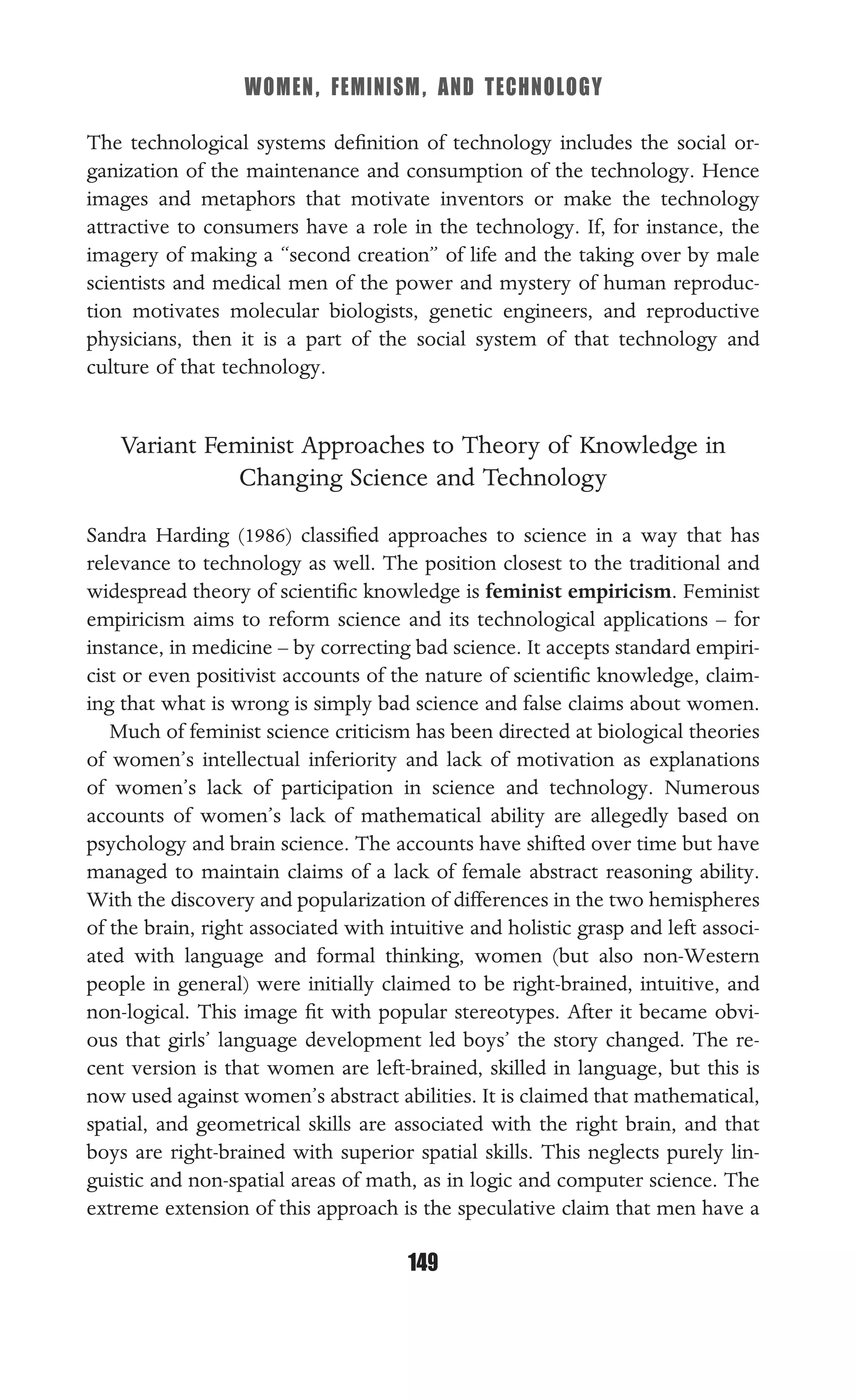 WOMEN, FEMINISM, AND TECHNOLOGY
149
The technological systems deﬁnition of technology includes the social or-
ganization of the maintenance and consumption of the technology. Hence
images and metaphors that motivate inventors or make the technology
attractive to consumers have a role in the technology. If, for instance, the
imagery of making a “second creation” of life and the taking over by male
scientists and medical men of the power and mystery of human reproduc-
tion motivates molecular biologists, genetic engineers, and reproductive
physicians, then it is a part of the social system of that technology and
culture of that technology.
Variant Feminist Approaches to Theory of Knowledge in
Changing Science and Technology
Sandra Harding (1986) classiﬁed approaches to science in a way that has
relevance to technology as well. The position closest to the traditional and
widespread theory of scientiﬁc knowledge is feminist empiricism. Feminist
empiricism aims to reform science and its technological applications – for
instance, in medicine – by correcting bad science. It accepts standard empiri-
cist or even positivist accounts of the nature of scientiﬁc knowledge, claim-
ing that what is wrong is simply bad science and false claims about women.
Much of feminist science criticism has been directed at biological theories
of women’s intellectual inferiority and lack of motivation as explanations
of women’s lack of participation in science and technology. Numerous
accounts of women’s lack of mathematical ability are allegedly based on
psychology and brain science. The accounts have shifted over time but have
managed to maintain claims of a lack of female abstract reasoning ability.
With the discovery and popularization of differences in the two hemispheres
of the brain, right associated with intuitive and holistic grasp and left associ-
ated with language and formal thinking, women (but also non-Western
people in general) were initially claimed to be right-brained, intuitive, and
non-logical. This image ﬁt with popular stereotypes. After it became obvi-
ous that girls’ language development led boys’ the story changed. The re-
cent version is that women are left-brained, skilled in language, but this is
now used against women’s abstract abilities. It is claimed that mathematical,
spatial, and geometrical skills are associated with the right brain, and that
boys are right-brained with superior spatial skills. This neglects purely lin-
guistic and non-spatial areas of math, as in logic and computer science. The
extreme extension of this approach is the speculative claim that men have a
 