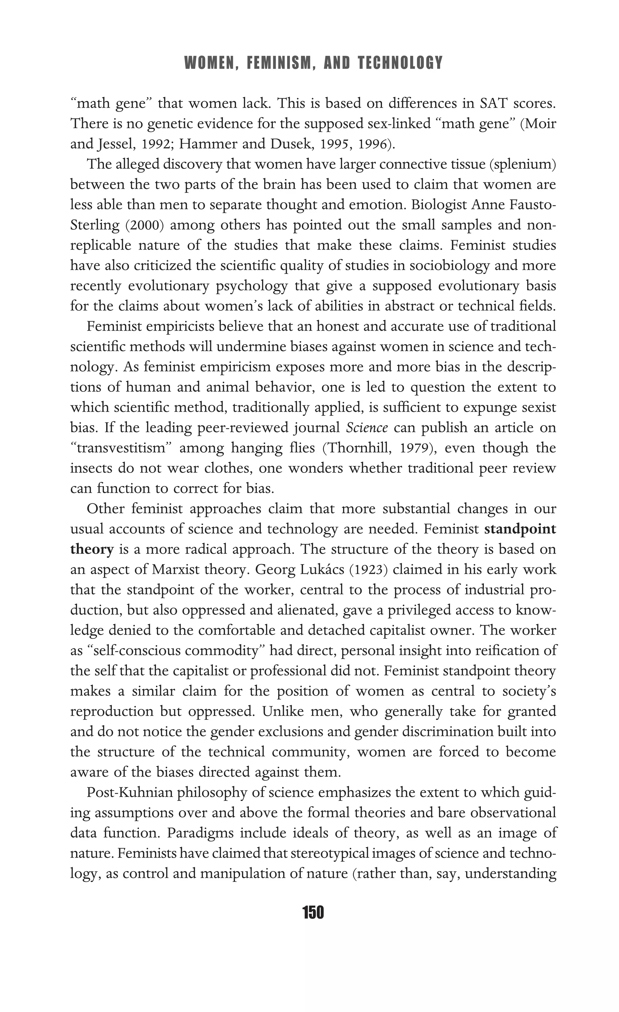 WOMEN, FEMINISM, AND TECHNOLOGY
150
“math gene” that women lack. This is based on differences in SAT scores.
There is no genetic evidence for the supposed sex-linked “math gene” (Moir
and Jessel, 1992; Hammer and Dusek, 1995, 1996).
The alleged discovery that women have larger connective tissue (splenium)
between the two parts of the brain has been used to claim that women are
less able than men to separate thought and emotion. Biologist Anne Fausto-
Sterling (2000) among others has pointed out the small samples and non-
replicable nature of the studies that make these claims. Feminist studies
have also criticized the scientiﬁc quality of studies in sociobiology and more
recently evolutionary psychology that give a supposed evolutionary basis
for the claims about women’s lack of abilities in abstract or technical ﬁelds.
Feminist empiricists believe that an honest and accurate use of traditional
scientiﬁc methods will undermine biases against women in science and tech-
nology. As feminist empiricism exposes more and more bias in the descrip-
tions of human and animal behavior, one is led to question the extent to
which scientiﬁc method, traditionally applied, is sufﬁcient to expunge sexist
bias. If the leading peer-reviewed journal Science can publish an article on
“transvestitism” among hanging ﬂies (Thornhill, 1979), even though the
insects do not wear clothes, one wonders whether traditional peer review
can function to correct for bias.
Other feminist approaches claim that more substantial changes in our
usual accounts of science and technology are needed. Feminist standpoint
theory is a more radical approach. The structure of the theory is based on
an aspect of Marxist theory. Georg Lukács (1923) claimed in his early work
that the standpoint of the worker, central to the process of industrial pro-
duction, but also oppressed and alienated, gave a privileged access to know-
ledge denied to the comfortable and detached capitalist owner. The worker
as “self-conscious commodity” had direct, personal insight into reiﬁcation of
the self that the capitalist or professional did not. Feminist standpoint theory
makes a similar claim for the position of women as central to society’s
reproduction but oppressed. Unlike men, who generally take for granted
and do not notice the gender exclusions and gender discrimination built into
the structure of the technical community, women are forced to become
aware of the biases directed against them.
Post-Kuhnian philosophy of science emphasizes the extent to which guid-
ing assumptions over and above the formal theories and bare observational
data function. Paradigms include ideals of theory, as well as an image of
nature. Feminists have claimed that stereotypical images of science and techno-
logy, as control and manipulation of nature (rather than, say, understanding
 