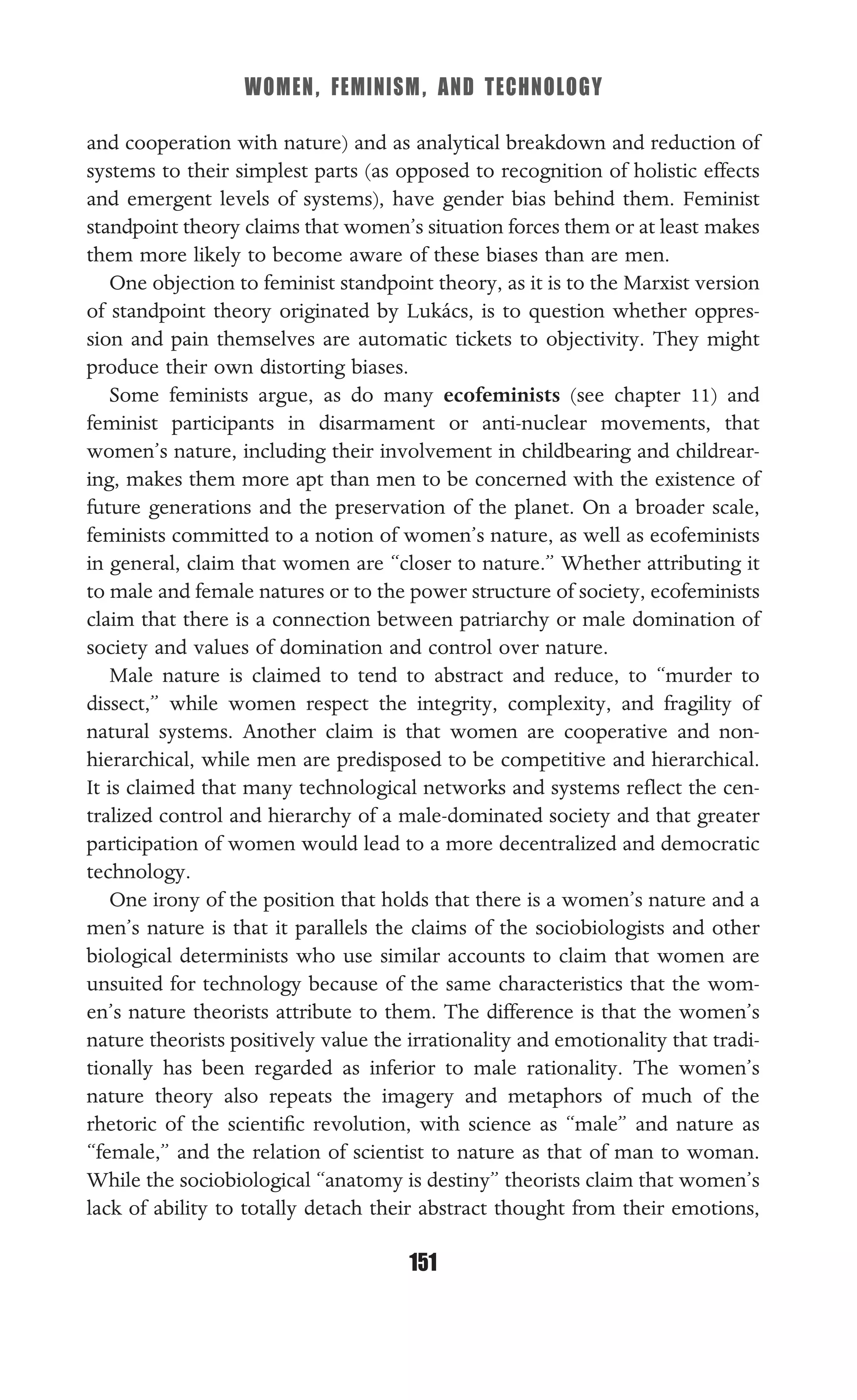 WOMEN, FEMINISM, AND TECHNOLOGY
151
and cooperation with nature) and as analytical breakdown and reduction of
systems to their simplest parts (as opposed to recognition of holistic effects
and emergent levels of systems), have gender bias behind them. Feminist
standpoint theory claims that women’s situation forces them or at least makes
them more likely to become aware of these biases than are men.
One objection to feminist standpoint theory, as it is to the Marxist version
of standpoint theory originated by Lukács, is to question whether oppres-
sion and pain themselves are automatic tickets to objectivity. They might
produce their own distorting biases.
Some feminists argue, as do many ecofeminists (see chapter 11) and
feminist participants in disarmament or anti-nuclear movements, that
women’s nature, including their involvement in childbearing and childrear-
ing, makes them more apt than men to be concerned with the existence of
future generations and the preservation of the planet. On a broader scale,
feminists committed to a notion of women’s nature, as well as ecofeminists
in general, claim that women are “closer to nature.” Whether attributing it
to male and female natures or to the power structure of society, ecofeminists
claim that there is a connection between patriarchy or male domination of
society and values of domination and control over nature.
Male nature is claimed to tend to abstract and reduce, to “murder to
dissect,” while women respect the integrity, complexity, and fragility of
natural systems. Another claim is that women are cooperative and non-
hierarchical, while men are predisposed to be competitive and hierarchical.
It is claimed that many technological networks and systems reﬂect the cen-
tralized control and hierarchy of a male-dominated society and that greater
participation of women would lead to a more decentralized and democratic
technology.
One irony of the position that holds that there is a women’s nature and a
men’s nature is that it parallels the claims of the sociobiologists and other
biological determinists who use similar accounts to claim that women are
unsuited for technology because of the same characteristics that the wom-
en’s nature theorists attribute to them. The difference is that the women’s
nature theorists positively value the irrationality and emotionality that tradi-
tionally has been regarded as inferior to male rationality. The women’s
nature theory also repeats the imagery and metaphors of much of the
rhetoric of the scientiﬁc revolution, with science as “male” and nature as
“female,” and the relation of scientist to nature as that of man to woman.
While the sociobiological “anatomy is destiny” theorists claim that women’s
lack of ability to totally detach their abstract thought from their emotions,
 